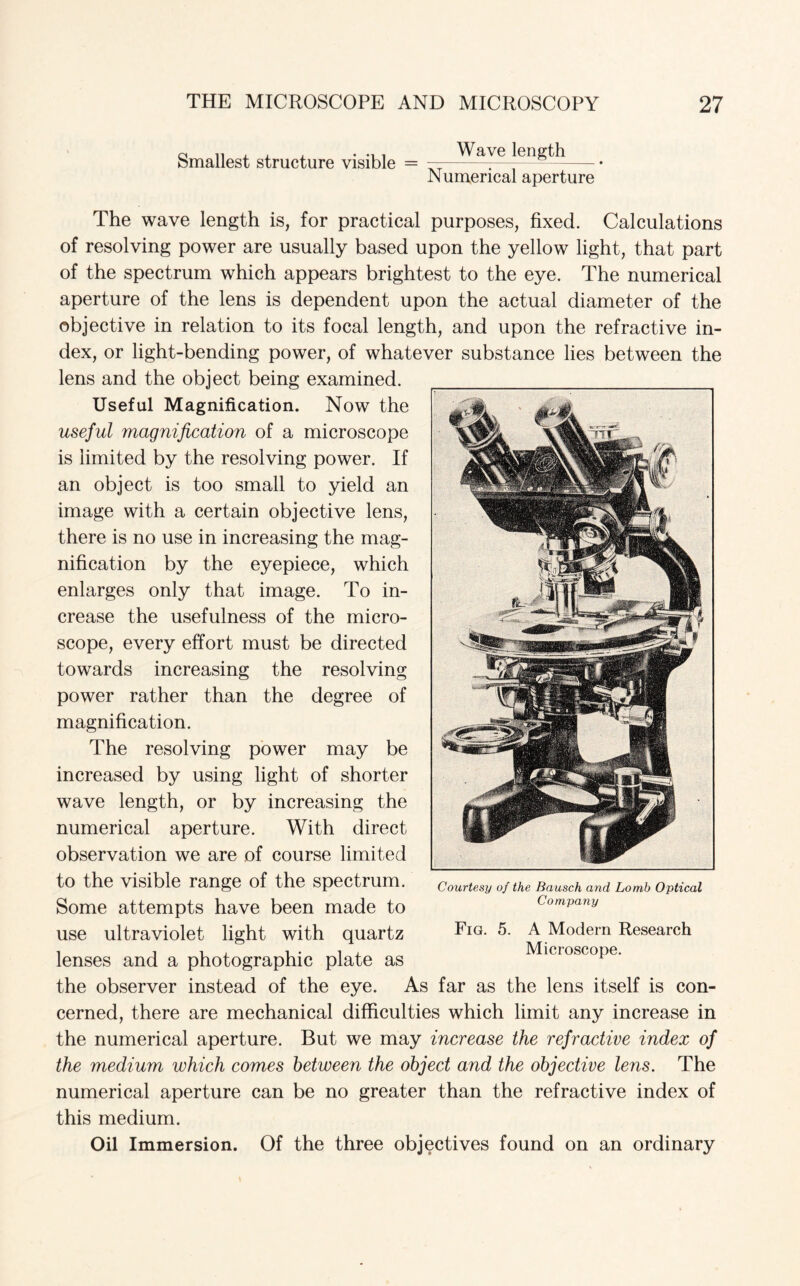 Smallest structure visible = Wave length Numerical aperture The wave length is, for practical purposes, fixed. Calculations of resolving power are usually based upon the yellow light, that part of the spectrum which appears brightest to the eye. The numerical aperture of the lens is dependent upon the actual diameter of the objective in relation to its focal length, and upon the refractive in¬ dex, or light-bending power, of whatever substance lies between the lens and the object being examined. Useful Magnification. Now the useful magnification of a microscope is limited by the resolving power. If an object is too small to yield an image with a certain objective lens, there is no use in increasing the mag¬ nification by the eyepiece, which enlarges only that image. To in¬ crease the usefulness of the micro¬ scope, every effort must be directed towards increasing the resolving power rather than the degree of magnification. The resolving power may be increased by using light of shorter wave length, or by increasing the numerical aperture. With direct observation we are of course limited to the visible range of the spectrum. Some attempts have been made to use ultraviolet light with quartz lenses and a photographic plate as the observer instead of the eye. As far as the lens itself is con¬ cerned, there are mechanical difficulties which limit any increase in the numerical aperture. But we may increase the refractive index of the medium which comes between the object and the objective lens. The numerical aperture can be no greater than the refractive index of this medium. Oil Immersion. Of the three objectives found on an ordinary Courtesy of the Bausch and Lomb Optical Company Fig. 5. A Modern Research Microscope.