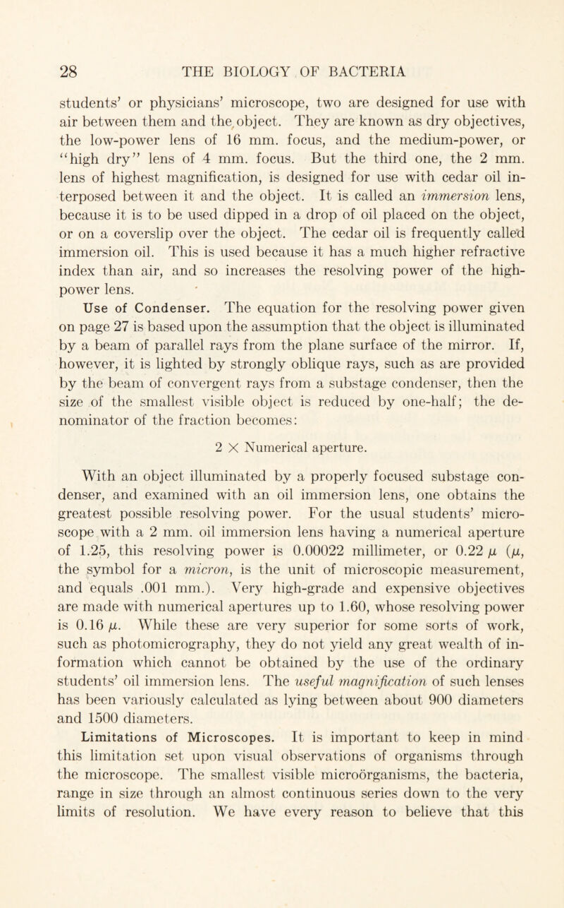 students’ or physicians’ microscope, two are designed for use with air between them and the object. They are known as dry objectives, the low-power lens of 16 mm. focus, and the medium-power, or “high dry” lens of 4 mm. focus. But the third one, the 2 mm. lens of highest magnification, is designed for use with cedar oil in¬ terposed between it and the object. It is called an immersion lens, because it is to be used dipped in a drop of oil placed on the object, or on a coverslip over the object. The cedar oil is frequently called immersion oil. This is used because it has a much higher refractive index than air, and so increases the resolving power of the high- power lens. Use of Condenser. The equation for the resolving power given on page 27 is based upon the assumption that the object is illuminated by a beam of parallel rays from the plane surface of the mirror. If, however, it is lighted by strongly oblique rays, such as are provided by the beam of convergent rays from a substage condenser, then the size of the smallest visible object is reduced by one-half; the de¬ nominator of the fraction becomes: 2 X Numerical aperture. With an object illuminated by a properly focused substage con¬ denser, and examined with an oil immersion lens, one obtains the greatest possible resolving power. For the usual students’ micro¬ scope with a 2 mm. oil immersion lens having a numerical aperture of 1.25, this resolving power is 0.00022 millimeter, or 0.22 \x (/x, the symbol for a micron, is the unit of microscopic measurement, and equals .001 mm.). Very high-grade and expensive objectives are made with numerical apertures up to 1.60, whose resolving power is 0.16 /jl. While these are very superior for some sorts of work, such as photomicrography, they do not yield any great wealth of in¬ formation which cannot be obtained by the use of the ordinary students’ oil immersion lens. The useful magnification of such lenses has been variously calculated as lying between about 900 diameters and 1500 diameters. Limitations of Microscopes. It is important to keep in mind this limitation set upon visual observations of organisms through the microscope. The smallest visible microorganisms, the bacteria, range in size through an almost continuous series down to the very limits of resolution. We have every reason to believe that this