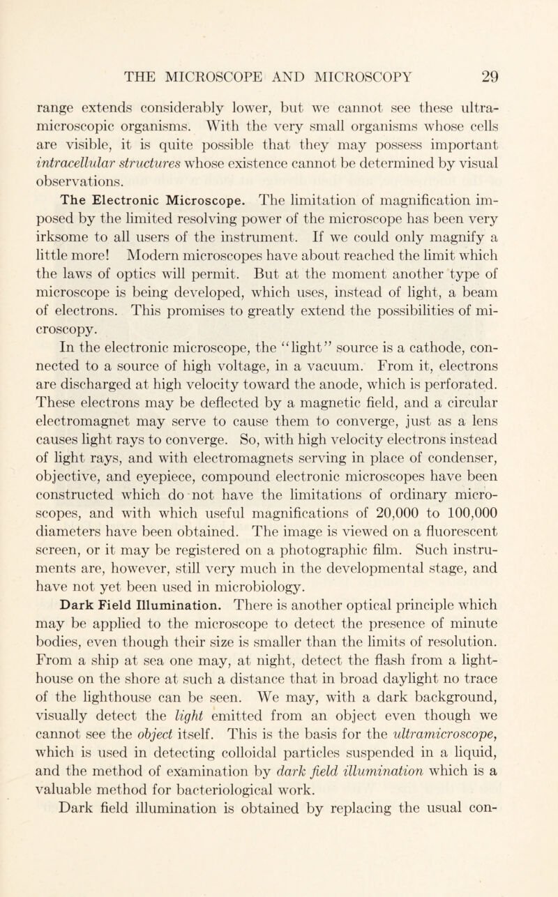 range extends considerably lower, but we cannot see these ultra- microscopic organisms. With the very small organisms whose cells are visible, it is quite possible that they may possess important intracellular structures whose existence cannot be determined by visual observations. The Electronic Microscope. The limitation of magnification im¬ posed by the limited resolving power of the microscope has been very irksome to all users of the instrument. If we could only magnify a little more! Modern microscopes have about reached the limit which the laws of optics will permit. But at the moment another type of microscope is being developed, which uses, instead of light, a beam of electrons. This promises to greatly extend the possibilities of mi¬ croscopy. In the electronic microscope, the “light” source is a cathode, con¬ nected to a source of high voltage, in a vacuum. From it, electrons are discharged at high velocity toward the anode, which is perforated. These electrons may be deflected by a magnetic field, and a circular electromagnet may serve to cause them to converge, just as a lens causes light rays to converge. So, with high velocity electrons instead of light rays, and with electromagnets serving in place of condenser, objective, and eyepiece, compound electronic microscopes have been constructed which do not have the limitations of ordinary micro¬ scopes, and with which useful magnifications of 20,000 to 100,000 diameters have been obtained. The image is viewed on a fluorescent screen, or it may be registered on a photographic film. Such instru¬ ments are, however, still very much in the developmental stage, and have not yet been used in microbiology. Dark Field Illumination. There is another optical principle which may be applied to the microscope to detect the presence of minute bodies, even though their size is smaller than the limits of resolution. From a ship at sea one may, at night, detect the flash from a light¬ house on the shore at such a distance that in broad daylight no trace of the lighthouse can be seen. We may, with a dark background, visually detect the light emitted from an object even though we cannot see the object itself. This is the basis for the ultramicroscope, which is used in detecting colloidal particles suspended in a liquid, and the method of examination by dark field illumination which is a valuable method for bacteriological work. Dark field illumination is obtained by replacing the usual con-