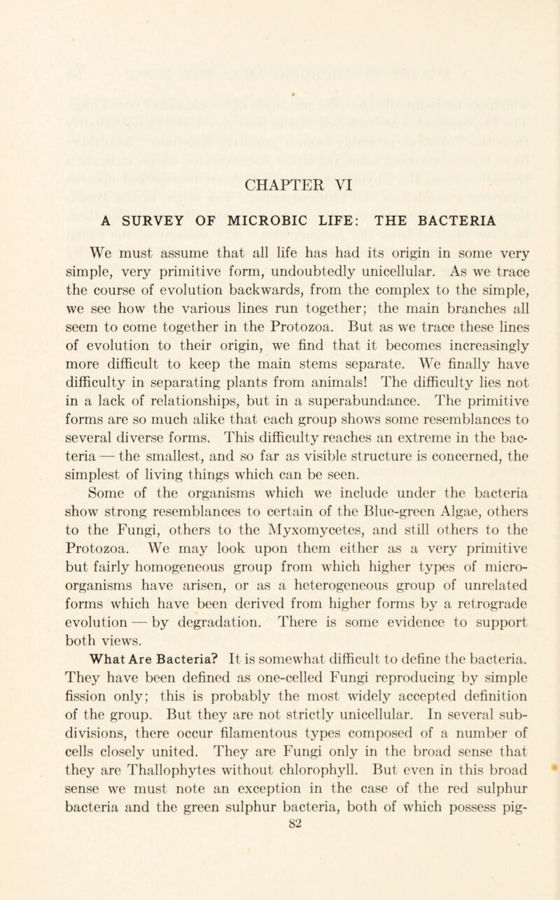 CHAPTER VI A SURVEY OF MICROBIC LIFE: THE BACTERIA We must assume that all life has had its origin in some very simple, very primitive form, undoubtedly unicellular. As we trace the course of evolution backwards, from the complex to the simple, we see how the various lines run together; the main branches all seem to come together in the Protozoa. But as we trace these lines of evolution to their origin, we find that it becomes increasingly more difficult to keep the main stems separate. We finally have difficulty in separating plants from animals! The difficulty lies not in a lack of relationships, but in a superabundance. The primitive forms are so much alike that each group shows some resemblances to several diverse forms. This difficulty reaches an extreme in the bac¬ teria — the smallest, and so far as visible structure is concerned, the simplest of living things which can be seen. Some of the organisms which we include under the bacteria show strong resemblances to certain of the Blue-green Algae, others to the Fungi, others to the Myxomycetes, and still others to the Protozoa. We may look upon them either as a very primitive but fairly homogeneous group from which higher types of micro¬ organisms have arisen, or as a heterogeneous group of unrelated forms which have been derived from higher forms by a retrograde evolution — by degradation. There is some evidence to support both views. What Are Bacteria? It is somewhat difficult to define the bacteria. They have been defined as one-celled Fungi reproducing by simple fission only; this is probably the most widely accepted definition of the group. But they are not strictly unicellular. In several sub¬ divisions, there occur filamentous types composed of a number of cells closely united. They are Fungi only in the broad sense that they are Thallophytes without chlorophyll. But even in this broad sense we must note an exception in the case of the red sulphur bacteria and the green sulphur bacteria, both of which possess pig-