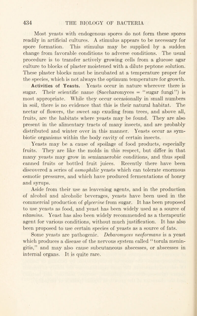 Most yeasts with endogenous spores do not form these spores readily in artificial cultures. A stimulus appears to be necessary for spore formation. This stimulus may be supplied by a sudden change from favorable conditions to adverse conditions. The usual procedure is to transfer actively growing cells from a glucose agar culture to blocks of plaster moistened with a dilute peptone solution. These plaster blocks must be incubated at a temperature proper for the species, which is not always the optimum temperature for growth. Activities of Yeasts. Yeasts occur in nature wherever there is sugar. Their scientific name (Saccharomyces = “sugar fungi”) is most appropriate. While they occur occasionally in small numbers in soil, there is no evidence that this is their natural habitat. The nectar of flowers, the sweet sap exuding from trees, and above all, fruits, are the habitats where yeasts may be found. They are also present in the alimentary tracts of many insects, and are probably distributed and winter over in this manner. Yeasts occur as sym¬ biotic organisms within the body cavity of certain insects. Yeasts may be a cause of spoilage of food products, especially fruits. They are like the molds in this respect, but differ in that many yeasts may grow in semianaerobic conditions, and thus spoil canned fruits or bottled fruit juices. Recently there have been discovered a series of osmophilic yeasts which can tolerate enormous osmotic pressures, and which have produced fermentations of honey and syrups. Aside from their use as leavening agents, and in the production of alcohol and alcoholic beverages, yeasts have been used in the commercial production of glycerine from sugar. It has been proposed to use yeasts as food, and yeast has been widely used as a source of vitamins. Yeast has also been widely recommended as a therapeutic agent for various conditions, without much justification. It has also been proposed to use certain species of yeasts as a source of fats. Some yeasts are pathogenic. Debaromyces neoformans is a yeast which produces a disease of the nervous system called “torula menin¬ gitis,” and may also cause subcutaneous abscesses, or abscesses in internal organs. It is quite rare.