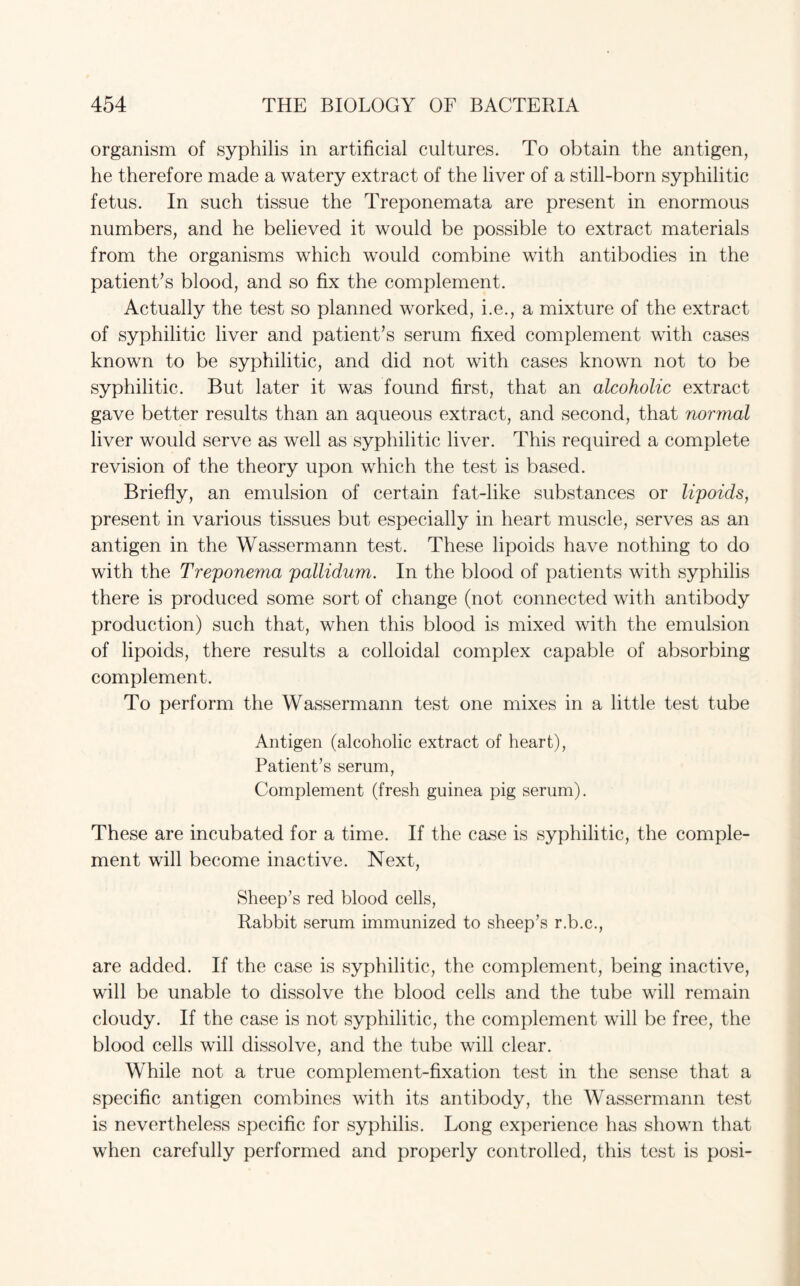 organism of syphilis in artificial cultures. To obtain the antigen, he therefore made a watery extract of the liver of a still-born syphilitic fetus. In such tissue the Treponemata are present in enormous numbers, and he believed it would be possible to extract materials from the organisms which would combine with antibodies in the patient’s blood, and so fix the complement. Actually the test so planned worked, i.e., a mixture of the extract of syphilitic liver and patient’s serum fixed complement with cases known to be syphilitic, and did not with cases known not to be syphilitic. But later it was found first, that an alcoholic extract gave better results than an aqueous extract, and second, that normal liver would serve as well as syphilitic liver. This required a complete revision of the theory upon which the test is based. Briefly, an emulsion of certain fat-like substances or lipoids, present in various tissues but especially in heart muscle, serves as an antigen in the Wassermann test. These lipoids have nothing to do with the Treponema pallidum. In the blood of patients with syphilis there is produced some sort of change (not connected with antibody production) such that, when this blood is mixed with the emulsion of lipoids, there results a colloidal complex capable of absorbing complement. To perform the Wassermann test one mixes in a little test tube Antigen (alcoholic extract of heart), Patient’s serum, Complement (fresh guinea pig serum). These are incubated for a time. If the case is syphilitic, the comple¬ ment will become inactive. Next, Sheep’s red blood cells, Rabbit serum immunized to sheep’s r.b.c., are added. If the case is syphilitic, the complement, being inactive, will be unable to dissolve the blood cells and the tube will remain cloudy. If the case is not syphilitic, the complement will be free, the blood cells will dissolve, and the tube will clear. While not a true complement-fixation test in the sense that a specific antigen combines with its antibody, the Wassermann test is nevertheless specific for syphilis. Long experience has shown that when carefully performed and properly controlled, this test is posi-