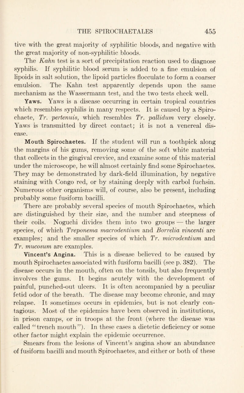 tive with the great majority of syphilitic bloods, and negative with the great majority of non-syphilitic bloods. The Kahn test is a sort of precipitation reaction used to diagnose syphilis. If syphilitic blood serum is added to a fine emulsion of lipoids in salt solution, the lipoid particles flocculate to form a coarser emulsion. The Kahn test apparently depends upon the same mechanism as the Wassermann test, and the two tests check well. Yaws. Yaws is a disease occurring in certain tropical countries which resembles syphilis in many respects. It is caused by a Spiro- chaete, Tr. pertenuis, which resembles Tr. pallidum very closely. Yaws is transmitted by direct contact; it is not a venereal dis¬ ease. Mouth Spirochaetes. If the student will run a toothpick along the margins of his gums, removing some of the soft white material that collects in the gingival crevice, and examine some of this material under the microscope, he will almost certainly find some Spirochaetes. They may be demonstrated by dark-field illumination, by negative staining with Congo red, or by staining deeply with carbol fuchsin. Numerous other organisms will, of course, also be present, including probably some fusiform bacilli. There are probably several species of mouth Spirochaetes, which are distinguished by their size, and the number and steepness of their coils. Noguchi divides them into two groups — the larger species, of which Treponema macrodentium and Borrelia vincenti are examples; and the smaller species of which Tr. microdentium and Tr. mucosum are examples. Vincent’s Angina. This is a disease believed to be caused by mouth Spirochaetes associated with fusiform bacilli (see p. 382). The disease occurs in the mouth, often on the tonsils, but also frequently involves the gums. It begins acutely with the development of painful, punched-out ulcers. It is often accompanied by a peculiar fetid odor of the breath. The disease may become chronic, and may relapse. It sometimes occurs in epidemics, but is not clearly con¬ tagious. Most of the epidemics have been observed in institutions, in prison camps, or in troops at the front (where the disease was called “ trench mouth ”). In these cases a dietetic deficiency or some other factor might explain the epidemic occurrence. Smears from the lesions of Vincent’s angina show an abundance of fusiform bacilli and mouth Spirochaetes, and either or both of these