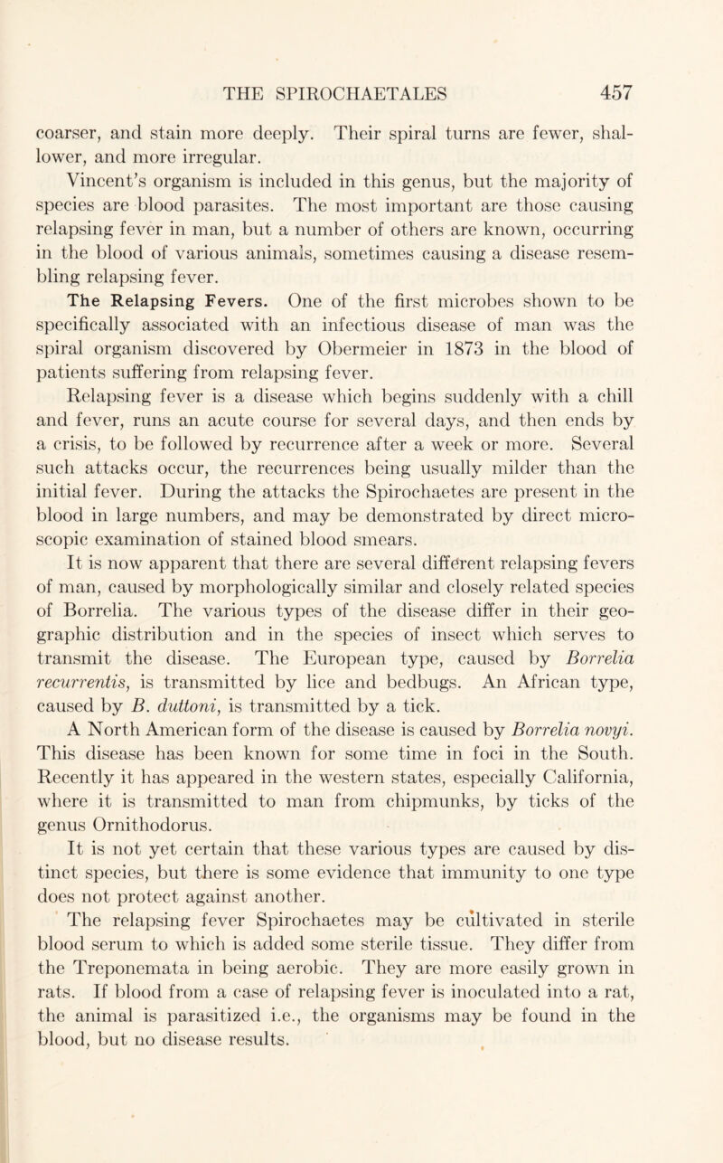 coarser, and stain more deeply. Their spiral turns are fewer, shal¬ lower, and more irregular. Vincent’s organism is included in this genus, but the majority of species are blood parasites. The most important are those causing relapsing fever in man, but a number of others are known, occurring in the blood of various animals, sometimes causing a disease resem¬ bling relapsing fever. The Relapsing Fevers. One of the first microbes shown to be specifically associated with an infectious disease of man was the spiral organism discovered by Obermeier in 1873 in the blood of patients suffering from relapsing fever. Relapsing fever is a disease which begins suddenly with a chill and fever, runs an acute course for several days, and then ends by a crisis, to be followed by recurrence after a week or more. Several such attacks occur, the recurrences being usually milder than the initial fever. During the attacks the Spirochaetes are present in the blood in large numbers, and may be demonstrated by direct micro¬ scopic examination of stained blood smears. It is now apparent that there are several different relapsing fevers of man, caused by morphologically similar and closely related species of Borrelia. The various types of the disease differ in their geo¬ graphic distribution and in the species of insect which serves to transmit the disease. The European type, caused by Borrelia recurrentis, is transmitted by lice and bedbugs. An African type, caused by B. duttoni, is transmitted by a tick. A North American form of the disease is caused by Borrelia novyi. This disease has been known for some time in foci in the South. Recently it has appeared in the western states, especially California, where it is transmitted to man from chipmunks, by ticks of the genus Ornithodorus. It is not yet certain that these various types are caused by dis¬ tinct species, but there is some evidence that immunity to one type does not protect against another. The relapsing fever Spirochaetes may be cultivated in sterile blood serum to which is added some sterile tissue. They differ from the Treponemata in being aerobic. They are more easily grown in rats. If blood from a case of relapsing fever is inoculated into a rat, the animal is parasitized i.e., the organisms may be found in the blood, but no disease results.