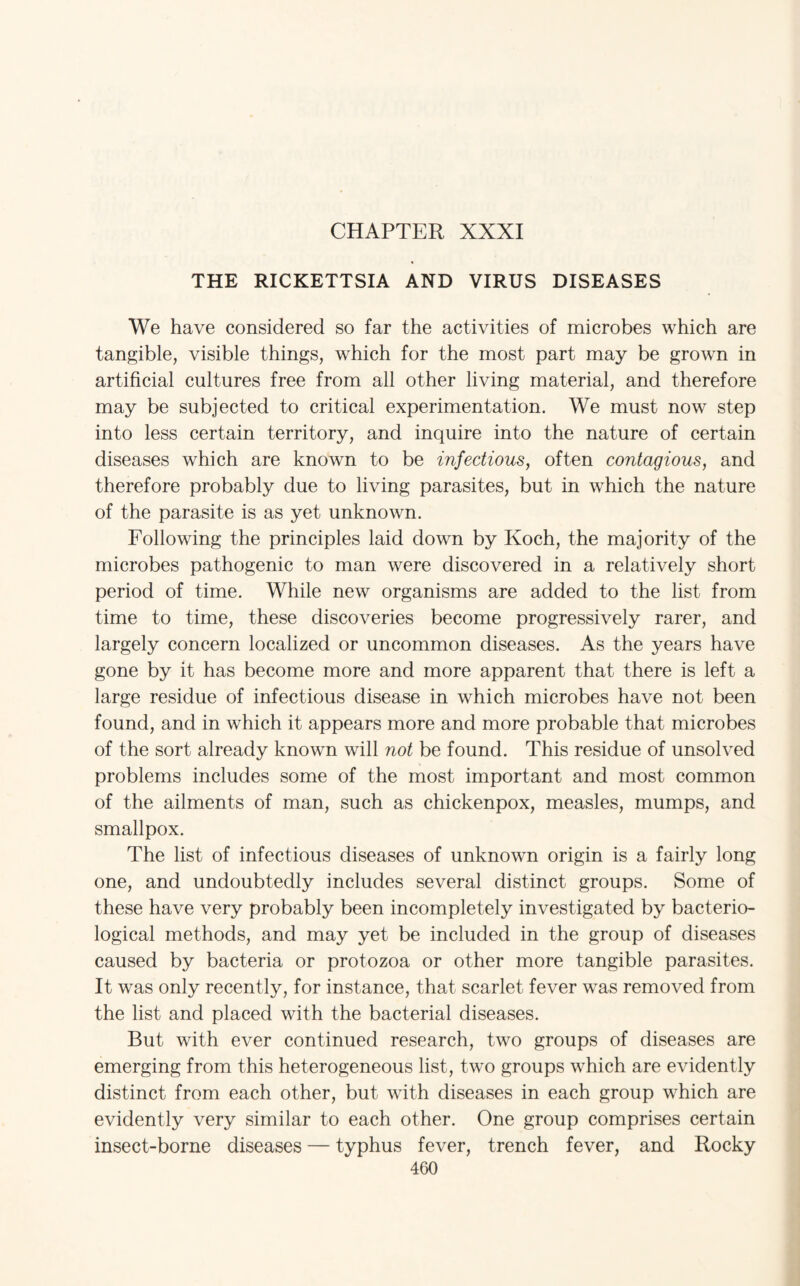 CHAPTER XXXI THE RICKETTSIA AND VIRUS DISEASES We have considered so far the activities of microbes which are tangible, visible things, which for the most part may be grown in artificial cultures free from all other living material, and therefore may be subjected to critical experimentation. We must now step into less certain territory, and inquire into the nature of certain diseases which are known to be infectious, often contagious, and therefore probably due to living parasites, but in which the nature of the parasite is as yet unknown. Following the principles laid down by Koch, the majority of the microbes pathogenic to man were discovered in a relatively short period of time. While new organisms are added to the list from time to time, these discoveries become progressively rarer, and largely concern localized or uncommon diseases. As the years have gone by it has become more and more apparent that there is left a large residue of infectious disease in which microbes have not been found, and in which it appears more and more probable that microbes of the sort already known will not be found. This residue of unsolved problems includes some of the most important and most common of the ailments of man, such as chickenpox, measles, mumps, and smallpox. The list of infectious diseases of unknown origin is a fairly long one, and undoubtedly includes several distinct groups. Some of these have very probably been incompletely investigated by bacterio¬ logical methods, and may yet be included in the group of diseases caused by bacteria or protozoa or other more tangible parasites. It was only recently, for instance, that scarlet fever was removed from the list and placed with the bacterial diseases. But with ever continued research, two groups of diseases are emerging from this heterogeneous list, two groups which are evidently distinct from each other, but with diseases in each group which are evidently very similar to each other. One group comprises certain insect-borne diseases — typhus fever, trench fever, and Rocky