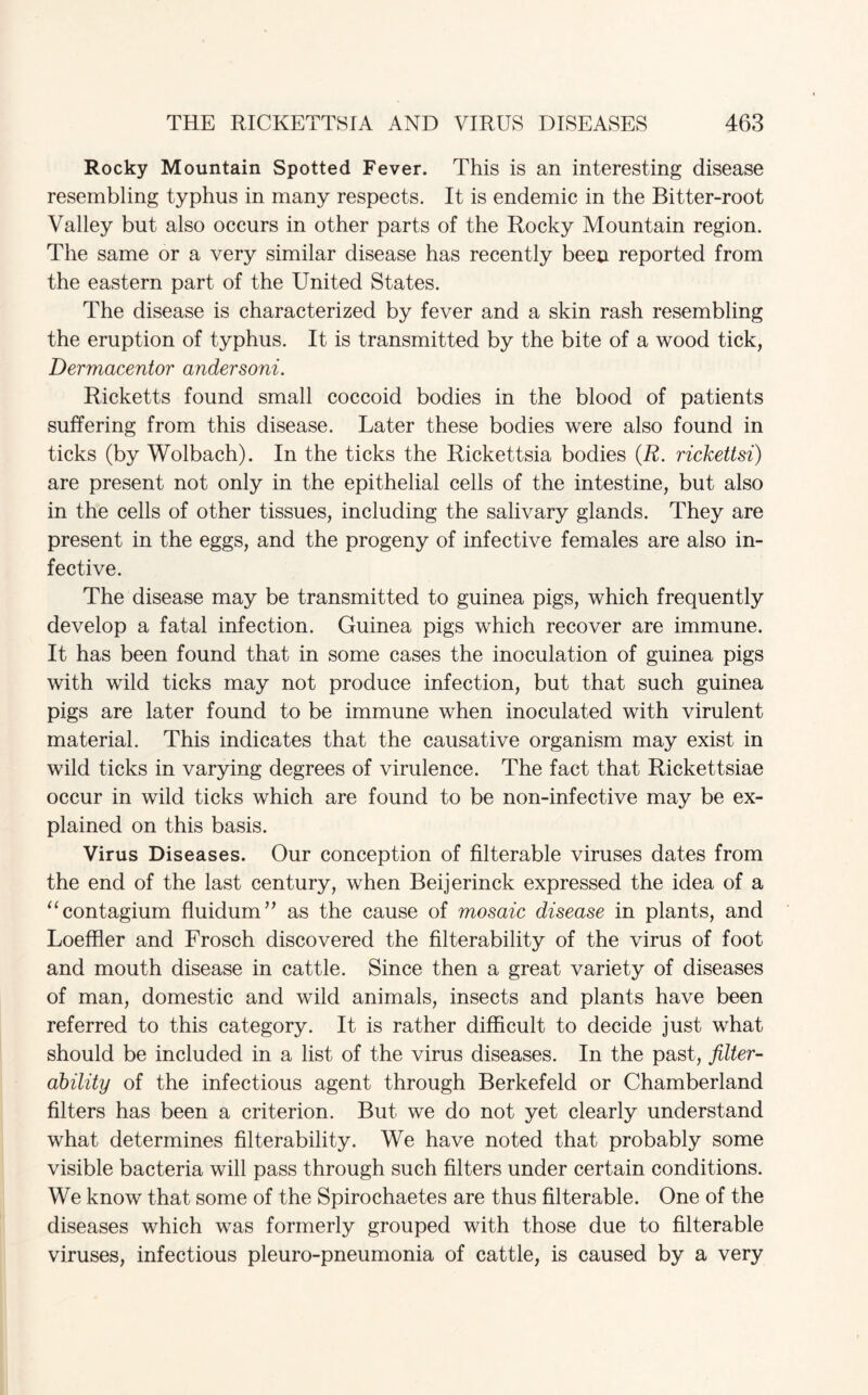 Rocky Mountain Spotted Fever. This is an interesting disease resembling typhus in many respects. It is endemic in the Bitter-root Valley but also occurs in other parts of the Rocky Mountain region. The same or a very similar disease has recently been reported from the eastern part of the United States. The disease is characterized by fever and a skin rash resembling the eruption of typhus. It is transmitted by the bite of a wood tick, Dermacentor andersoni. Ricketts found small coccoid bodies in the blood of patients suffering from this disease. Later these bodies were also found in ticks (by Wolbach). In the ticks the Rickettsia bodies (R. rickettsi) are present not only in the epithelial cells of the intestine, but also in the cells of other tissues, including the salivary glands. They are present in the eggs, and the progeny of infective females are also in¬ fective. The disease may be transmitted to guinea pigs, which frequently develop a fatal infection. Guinea pigs which recover are immune. It has been found that in some cases the inoculation of guinea pigs with wild ticks may not produce infection, but that such guinea pigs are later found to be immune when inoculated with virulent material. This indicates that the causative organism may exist in wild ticks in varying degrees of virulence. The fact that Rickettsiae occur in wild ticks which are found to be non-infective may be ex¬ plained on this basis. Virus Diseases. Our conception of filterable viruses dates from the end of the last century, when Beijerinck expressed the idea of a “contagium fluidum” as the cause of mosaic disease in plants, and Loeffler and Frosch discovered the filterability of the virus of foot and mouth disease in cattle. Since then a great variety of diseases of man, domestic and wild animals, insects and plants have been referred to this category. It is rather difficult to decide just what should be included in a list of the virus diseases. In the past, filter- ability of the infectious agent through Berkefeld or Chamberland filters has been a criterion. But we do not yet clearly understand what determines filterability. We have noted that probably some visible bacteria will pass through such filters under certain conditions. We know that some of the Spirochaetes are thus filterable. One of the diseases which was formerly grouped with those due to filterable viruses, infectious pleuro-pneumonia of cattle, is caused by a very