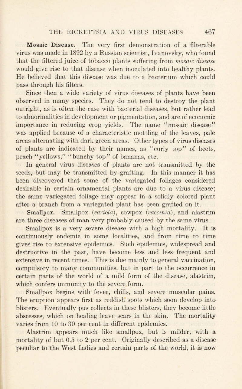 Mosaic Disease. The very first demonstration of a filterable virus was made in 1892 by a Russian scientist, Ivanovsky, who found that the filtered juice of tobacco plants suffering from mosaic disease would give rise to that disease when inoculated into healthy plants. He believed that this disease was due to a bacterium which could pass through his filters. Since then a wide variety of virus diseases of plants have been observed in many species. They do not tend to destroy the plant outright, as is often the case with bacterial diseases, but rather lead to abnormalities in development or pigmentation, and are of economic importance in reducing crop yields. The name “mosaic disease” was applied because of a characteristic mottling of the leaves, pale areas alternating with dark green areas. Other types of virus diseases of plants are indicated by their names, as “curly top” of beets, peach “yellows,” “bunchy top” of bananas, etc. In general virus diseases of plants are not transmitted by the seeds, but may be transmitted by grafting. In this manner it has been discovered that some of the variegated foliages considered desirable in certain ornamental plants are due to a virus disease; the same variegated foliage may appear in a solidly colored plant after a branch from a variegated plant has been grafted on it. Smallpox. Smallpox {variola), cowpox {vaccinia), and alastrim are three diseases of man very probably caused by the same virus. Smallpox is a very severe disease with a high mortality. It is continuously endemic in some localities, and from time to time gives rise to extensive epidemics. Such epidemics, widespread and destructive in the past, have become less and less frequent and extensive in recent times. This is due mainly to general vaccination, compulsory to many communities, but in part to the occurrence in certain parts of the world of a mild form of the disease, alastrim, which confers immunity to the severe form. Smallpox begins with fever, chills, and severe muscular pains. The eruption appears first as reddish spots which soon develop into blisters. Eventually pus collects in these blisters, they become little abscesses, which on healing leave scars in the skin. The mortality varies from 10 to 30 per cent in different epidemics. Alastrim appears much like smallpox, but is milder, with a mortality of but 0.5 to 2 per cent. Originally described as a disease peculiar to the West Indies and certain parts of the world, it is now