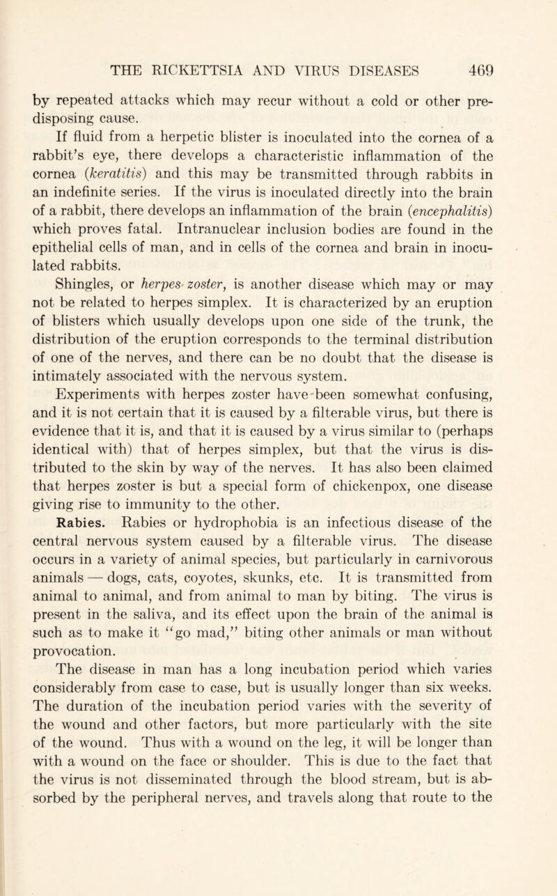 by repeated attacks which may recur without a cold or other pre¬ disposing cause. If fluid from a herpetic blister is inoculated into the cornea of a rabbit’s eye, there develops a characteristic inflammation of the cornea (keratitis) and this may be transmitted through rabbits in an indefinite series. If the virus is inoculated directly into the brain of a rabbit, there develops an inflammation of the brain (encephalitis) which proves fatal. Intranuclear inclusion bodies are found in the epithelial cells of man, and in cells of the cornea and brain in inocu¬ lated rabbits. Shingles, or herpes zoster, is another disease which may or may not be related to herpes simplex. It is characterized by an eruption of blisters which usually develops upon one side of the trunk, the distribution of the eruption corresponds to the terminal distribution of one of the nerves, and there can be no doubt that the disease is intimately associated with the nervous system. Experiments with herpes zoster have'•been somewhat confusing, and it is not certain that it is caused by a filterable virus, but there is evidence that it is, and that it is caused by a virus similar to (perhaps identical with) that of herpes simplex, but that the virus is dis¬ tributed to the skin by way of the nerves. It has also been claimed that herpes zoster is but a special form of chickenpox, one disease giving rise to immunity to the other. Rabies. Rabies or hydrophobia is an infectious disease of the central nervous system caused by a filterable virus. The disease occurs in a variety of animal species, but particularly in carnivorous animals — dogs, cats, coyotes, skunks, etc. It is transmitted from animal to animal, and from animal to man by biting. The virus is present in the saliva, and its effect upon the brain of the animal is such as to make it “go mad,” biting other animals or man without provocation. The disease in man has a long incubation period which varies considerably from case to case, but is usually longer than six weeks. The duration of the incubation period varies with the severity of the wound and other factors, but more particularly with the site of the wound. Thus with a wound on the leg, it will be longer than with a wound on the face or shoulder. This is due to the fact that the virus is not disseminated through the blood stream, but is ab¬ sorbed by the peripheral nerves, and travels along that route to the