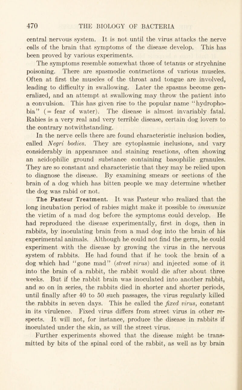 central nervous system. It is not until the virus attacks the nerve cells of the brain that symptoms of the disease develop. This has been proved by various experiments. The symptoms resemble somewhat those of tetanus or strychnine poisoning. There are spasmodic contractions of various muscles. Often at first the muscles of the throat and tongue are involved, leading to difficulty in swallowing. Later the spasms become gen¬ eralized, and an attempt at swallowing may throw the patient into a convulsion. This has given rise to the popular name “hydropho¬ bia” (= fear of water). The disease is almost invariably fatal. Rabies is a very real and very terrible disease, certain dog lovers to the contrary notwithstanding. In the nerve cells there are found characteristic inclusion bodies, called Negri bodies. They are cytoplasmic inclusions, and vary considerably in appearance and staining reactions, often showing an acidophilic ground substance containing basophilic granules. They are so constant and characteristic that they may be relied upon to diagnose the disease. By examining smears or sections of the brain of a dog which has bitten people we may determine whether the dog was rabid or not. The Pasteur Treatment. It was Pasteur who realized that the long incubation period of rabies might make it possible to immunize the victim of a mad dog before the symptoms could develop. He had reproduced the disease experimentally, first in dogs, then in rabbits, by inoculating brain from a mad dog into the brain of his experimental animals. Although he could not find the germ, he could experiment with the disease by growing the virus in the nervous system of rabbits. He had found that if he took the brain of a dog which had “gone mad” (.street virus) and injected some of it into the brain of a rabbit, the rabbit would die after about three weeks. But if the rabbit brain was inoculated into another rabbit, and so on in series, the rabbits died in shorter and shorter periods, until finally after 40 to 50 such passages, the virus regularly killed the rabbits in seven days. This he called the fixed virus, constant in its virulence. Fixed virus differs from street virus in other re¬ spects. It will not, for instance, produce the disease in rabbits if inoculated under the skin, as will the street virus. Further experiments showed that the disease might be trans¬ mitted by bits of the spinal cord of the rabbit, as well as by brain