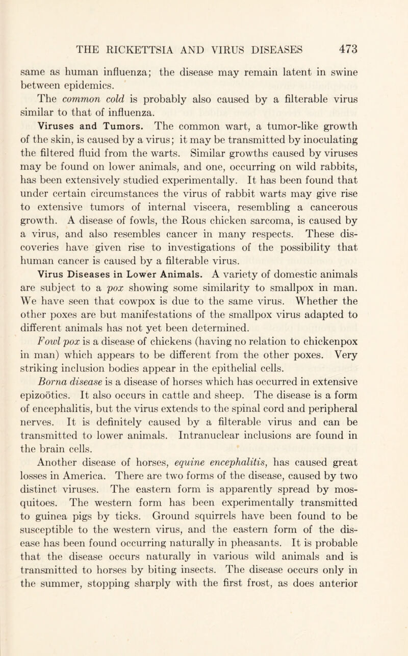 same as human influenza; the disease may remain latent in swine between epidemics. The common cold is probably also caused by a filterable virus similar to that of influenza. Viruses and Tumors. The common wart, a tumor-like growth of the skin, is caused by a virus; it may be transmitted by inoculating the filtered fluid from the warts. Similar growths caused by viruses may be found on lower animals, and one, occurring on wild rabbits, has been extensively studied experimentally. It has been found that under certain circumstances the virus of rabbit warts may give rise to extensive tumors of internal viscera, resembling a cancerous growth. A disease of fowls, the Rous chicken sarcoma, is caused by a virus, and also resembles cancer in many respects. These dis¬ coveries have given rise to investigations of the possibility that human cancer is caused by a filterable virus. Virus Diseases in Lower Animals. A variety of domestic animals are subject to a pox showing some similarity to smallpox in man. We have seen that cowpox is due to the same virus. Whether the other poxes are but manifestations of the smallpox virus adapted to different animals has not yet been determined. Fowl pox is a disease of chickens (having no relation to chickenpox in man) which appears to be different from the other poxes. Very striking inclusion bodies appear in the epithelial cells. Borna disease is a disease of horses which has occurred in extensive epizootics. It also occurs in cattle and sheep. The disease is a form of encephalitis, but the virus extends to the spinal cord and peripheral nerves. It is definitely caused by a filterable virus and can be transmitted to lower animals. Intranuclear inclusions are found in the brain cells. Another disease of horses, equine encephalitis, has caused great losses in America. There are two forms of the disease, caused by two distinct viruses. The eastern form is apparently spread by mos¬ quitoes. The western form has been experimentally transmitted to guinea pigs by ticks. Ground squirrels have been found to be susceptible to the western virus, and the eastern form of the dis¬ ease has been found occurring naturally in pheasants. It is probable that the disease occurs naturally in various wild animals and is transmitted to horses by biting insects. The disease occurs only in the summer, stopping sharply with the first frost, as does anterior