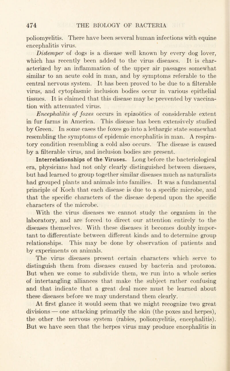 poliomyelitis. There have been several human infections with equine encephalitis virus. Distemper of dogs is a disease well known by every dog lover, which has recently been added to the virus diseases. It is char¬ acterized by an inflammation of the upper air passages somewhat similar to an acute cold in man, and by symptoms referable to the central nervous system. It has been proved to be due to a filterable virus, and cytoplasmic inclusion bodies occur in various epithelial tissues. It is claimed that this disease may be prevented by vaccina¬ tion with attenuated virus. Encephalitis of foxes occurs in epizootics of considerable extent in fur farms in America. This disease has been extensively studied by Green. In some cases the foxes go into a lethargic state somewhat resembling the symptoms of epidemic encephalitis in man. A respira¬ tory condition resembling a cold also occurs. The disease is caused by a filterable virus, and inclusion bodies are present. Interrelationships of the Viruses. Long before the bacteriological era, physicians had not only clearly distinguished between diseases, but had learned to group together similar diseases much as naturalists had grouped plants and animals into families. It was a fundamental principle of Koch that each disease is due to a specific microbe, and that the specific characters of the disease depend upon the specific characters of the microbe. With the virus diseases we cannot study the organism in the laboratory, and are forced to direct our attention entirely to the diseases themselves. With these diseases it becomes doubly impor¬ tant to differentiate between different kinds and to determine group relationships. This may be done by observation of patients and by experiments on animals. The virus diseases present certain characters which serve to distinguish them from diseases caused by bacteria and protozoa. But when we come to subdivide them, we run into a whole series of intertangling alliances that make the subject rather confusing and that indicate that a great deal more must be learned about these diseases before we may understand them clearly. At first glance it would seem that we might recognize two great divisions — one attacking primarily the skin (the poxes and herpes), the other the nervous system (rabies, poliomyelitis, encephalitis). But we have seen that the herpes virus may produce encephalitis in