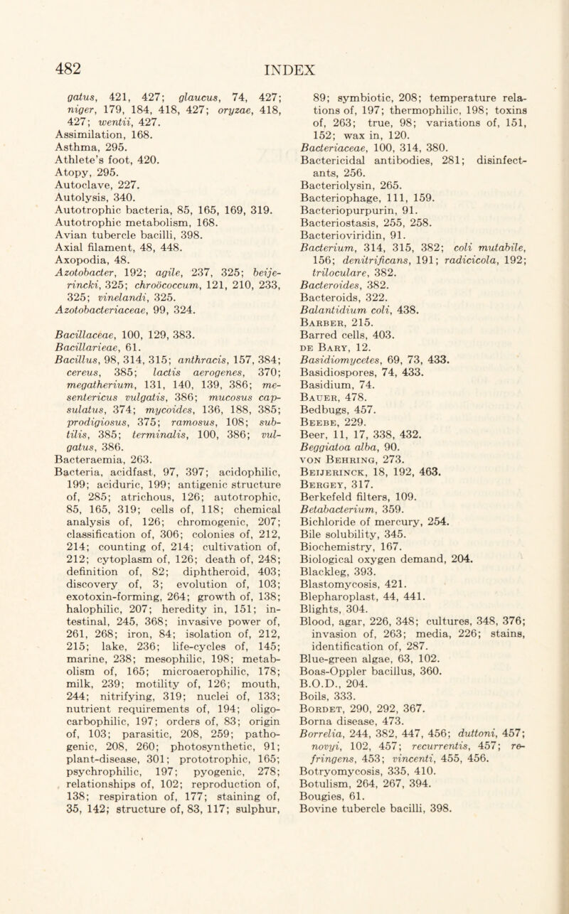 gatus, 421, 427; glaucus, 74, 427; niger, 179, 184, 418, 427; oryzae, 418, 427; wentii, 427. Assimilation, 168. Asthma, 295. Athlete’s foot, 420. Atopy, 295. Autoclave, 227. Autolysis, 340. Autotrophic bacteria, 85, 165, 169, 319. Autotrophic metabolism, 168. Avian tubercle bacilli, 398. Axial filament, 48, 448. Axopodia, 48. Azotobacter, 192; agile, 237, 325; beije- rincki, 325; chrodcoccum, 121, 210, 233, 325; vinelandi, 325. Azotobacteriaceae, 99, 324. Bacillaceae, 100, 129, 383. Bacillarieae, 61. Bacillus, 98, 314, 315; anthracis, 157, 384; cereus, 385; lactis aerogenes, 370; megatherium, 131, 140, 139, 386; me- sentericus vulgatis, 386; mucosus cap- sulatus, 374; mycoides, 136, 188, 385; prodigiosus, 375; ramosus, 108; sub- tilis, 385; terminalis, 100, 386; vul- gatus, 386. Bacteraemia, 263. Bacteria, acidfast, 97, 397; acidophilic, 199; aciduric, 199; antigenic structure of, 285; atrichous, 126; autotrophic, 85, 165, 319; cells of, 118; chemical analysis of, 126; chromogenic, 207; classification of, 306; colonies of, 212, 214; counting of, 214; cultivation of, 212; cytoplasm of, 126; death of, 248; definition of, 82; diphtheroid, 403; discovery of, 3; evolution of, 103; exotoxin-forming, 264; growth of, 138; halophilic, 207; heredity in, 151; in¬ testinal, 245, 368; invasive power of, 261, 268; iron, 84; isolation of, 212, 215; lake, 236; life-cycles of, 145; marine, 238; mesophilic, 198; metab¬ olism of, 165; microaerophilic, 178; milk, 239; motility of, 126; mouth, 244; nitrifying, 319; nuclei of, 133; nutrient requirements of, 194; oligo- carbophilic, 197; orders of, 83; origin of, 103; parasitic, 208, 259; patho¬ genic, 208, 260; photosynthetic, 91; plant-disease, 301; prototrophic, 165; psychrophilic, 197; pyogenic, 278; relationships of, 102; reproduction of, 138; respiration of, 177; staining of, 35, 142; structure of, 83, 117; sulphur, 89; symbiotic, 208; temperature rela¬ tions of, 197; thermophilic, 198; toxins of, 263; true, 98; variations of, 151, 152; wax in, 120. Bacteriaceae, 100, 314, 380. Bactericidal antibodies, 281; disinfect¬ ants, 256. Bacteriolysin, 265. Bacteriophage, 111, 159. Bacteriopurpurin, 91. Bacteriostasis, 255, 258. Bacterioviridin, 91. Bacterium, 314, 315, 382; coli mutabile, 156; denitrificans, 191; radicicola, 192; triloculare, 382. Bacteroides, 382. Bacteroids, 322. Balantidium coli, 438. Barber, 215. Barred cells, 403. de Bary, 12. Basidiomycetes, 69, 73, 433. Basidiospores, 74, 433. Basidium, 74. Bauer, 478. Bedbugs, 457. Beebe, 229. Beer, 11, 17, 338, 432. Beggiatoa alba, 90. von Behring, 273. Beijerinck, 18, 192, 463. Bergey, 317. Berkefeld filters, 109. Betabacterium, 359. Bichloride of mercury, 254. Bile solubility, 345. Biochemistry, 167. Biological oxygen demand, 204. Blackleg, 393. Blastomycosis, 421. Blepharoplast, 44, 441. Blights, 304. Blood, agar, 226, 348; cultures, 348, 376; invasion of, 263; media, 226; stains, identification of, 287. Blue-green algae, 63, 102. Boas-Oppler bacillus, 360. B.O.D., 204. Boils, 333. Bordet, 290, 292, 367. Borna disease, 473. Borrelia, 244, 382, 447, 456; duttoni, 457; novyi, 102, 457; recurrentis, 457; re- fringens, 453; vincenti, 455, 456. Botryomycosis, 335, 410. Botulism, 264, 267, 394. Bougies, 61. Bovine tubercle bacilli, 398.