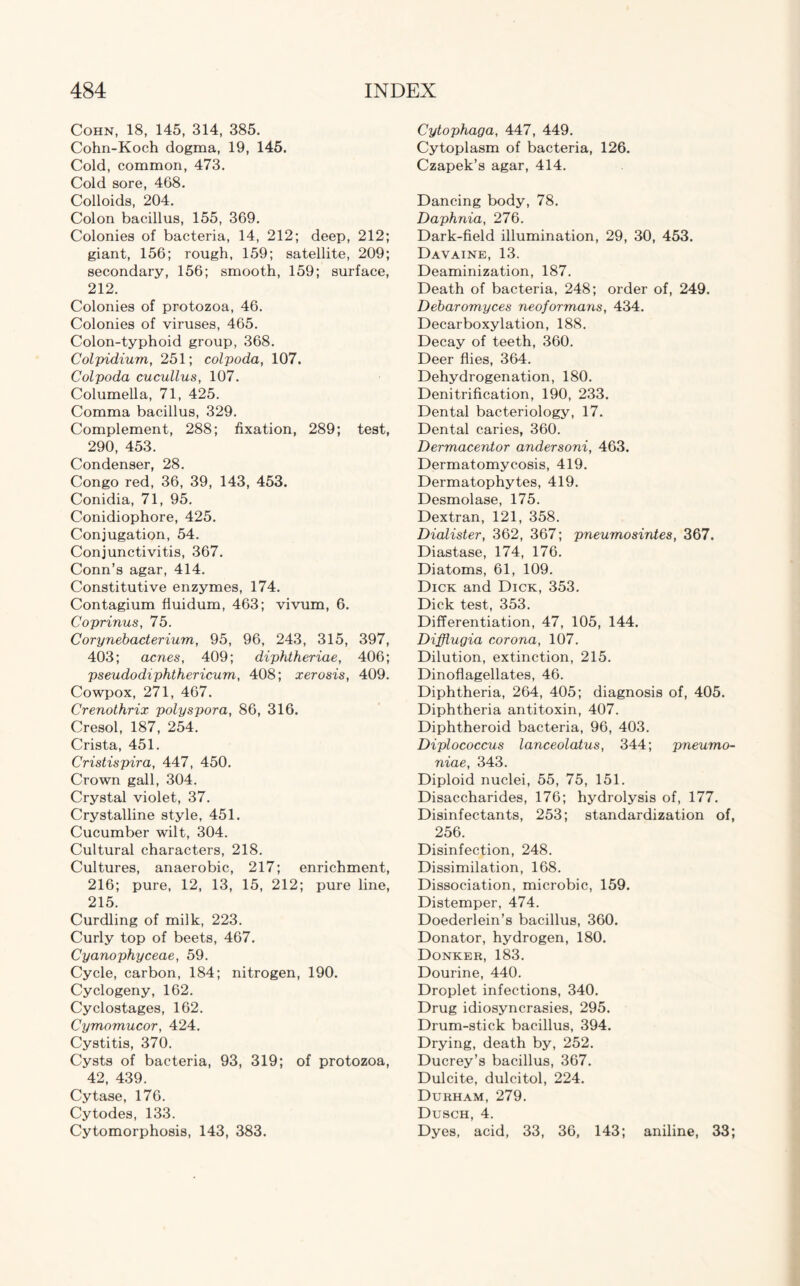 Cohn, 18, 145, 314, 385. Cohn-Koch dogma, 19, 145. Cold, common, 473. Cold sore, 468. Colloids, 204. Colon bacillus, 155, 369. Colonies of bacteria, 14, 212; deep, 212; giant, 156; rough, 159; satellite, 209; secondary, 156; smooth, 159; surface, 212. Colonies of protozoa, 46. Colonies of viruses, 465. Colon-typhoid group, 368. Colpidium, 251; colpoda, 107. Colpoda cucullus, 107. Columella, 71, 425. Comma bacillus, 329. Complement, 288; fixation, 289; test, 290, 453. Condenser, 28. Congo red, 36, 39, 143, 453. Conidia, 71, 95. Conidiophore, 425. Conjugation, 54. Conjunctivitis, 367. Conn’s agar, 414. Constitutive enzymes, 174. Contagium fiuidum, 463; vivum, 6. Coprinus, 75. Corynebacterium, 95, 96, 243, 315, 397, 403; acnes, 409; diphtheriae, 406; pseudodiphthericum, 408; xerosis, 409. Cowpox, 271, 467. Crenothrix polyspora, 86, 316. Cresol, 187, 254. Crista, 451. Cristispira, 447, 450. Crown gall, 304. Crystal violet, 37. Crystalline style, 451. Cucumber wilt, 304. Cultural characters, 218. Cultures, anaerobic, 217; enrichment, 216; pure, 12, 13, 15, 212; pure line, 215. Curdling of milk, 223. Curly top of beets, 467. Cyanophyceae, 59. Cycle, carbon, 184; nitrogen, 190. Cyclogeny, 162. Cyclostages, 162. Cymomucor, 424. Cystitis, 370. Cysts of bacteria, 93, 319; of protozoa, 42, 439. Cytase, 176. Cytodes, 133. Cytomorphosis, 143, 383. Cytophaga, 447, 449. Cytoplasm of bacteria, 126. Czapek’s agar, 414. Dancing body, 78. Daphnia, 276. Dark-field illumination, 29, 30, 453. Davaine, 13. Deaminization, 187. Death of bacteria, 248; order of, 249. Debaromyces neoformans, 434. Decarboxylation, 188. Decay of teeth, 360. Deer flies, 364. Dehydrogenation, 180. Denitrification, 190, 233. Dental bacteriology, 17. Dental caries, 360. Dermacentor andersoni, 463. Dermatomycosis, 419. Dermatophytes, 419. Desmolase, 175. Dextran, 121, 358. Dialister, 362, 367; pneumosintes, 367. Diastase, 174, 176. Diatoms, 61, 109. Dick and Dick, 353. Dick test, 353. Differentiation, 47, 105, 144. Difflugia corona, 107. Dilution, extinction, 215. Dinoflagellates, 46. Diphtheria, 264, 405; diagnosis of, 405. Diphtheria antitoxin, 407. Diphtheroid bacteria, 96, 403. Diplococcus lanceolatus, 344; pneumo¬ niae, 343. Diploid nuclei, 55, 75, 151. Disaccharides, 176; hydrolysis of, 177. Disinfectants, 253; standardization of, 256. Disinfection, 248. Dissimilation, 168. Dissociation, microbic, 159. Distemper, 474. Doederlein’s bacillus, 360. Donator, hydrogen, 180. Donker, 183. Dourine, 440. Droplet infections, 340. Drug idiosyncrasies, 295. Drum-stick bacillus, 394. Drying, death by, 252. Ducrey’s bacillus, 367. Dulcite, dulcitol, 224. Durham, 279. Dusch, 4. Dyes, acid, 33, 36, 143; aniline, 33;