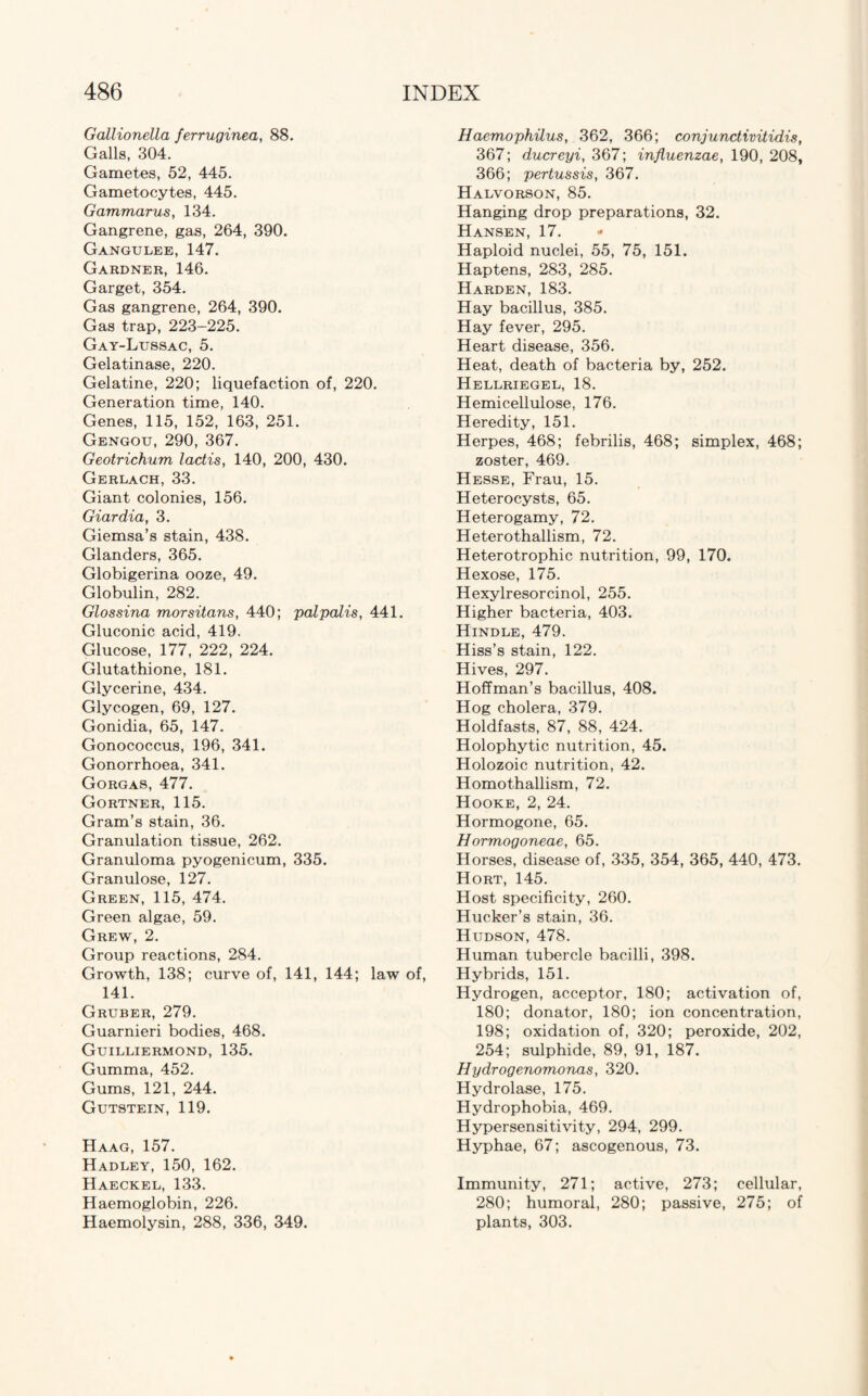 Gallionella ferruginea, 88. Galls, 304. Gametes, 52, 445. Gametocytes, 445. Gammarus, 134. Gangrene, gas, 264, 390. Gangulee, 147. Gardner, 146. Garget, 354. Gas gangrene, 264, 390. Gas trap, 223-225. Gay-Lussac, 5. Gelatinase, 220. Gelatine, 220; liquefaction of, 220. Generation time, 140. Genes, 115, 152, 163, 251. Gengou, 290, 367. Geotrichum lactis, 140, 200, 430. Gerlach, 33. Giant colonies, 156. Giardia, 3. Giemsa’s stain, 438. Glanders, 365. Globigerina ooze, 49. Globulin, 282. Glossina morsitans, 440; palpalis, 441. Gluconic acid, 419. Glucose, 177, 222, 224. Glutathione, 181. Glycerine, 434. Glycogen, 69, 127. Gonidia, 65, 147. Gonococcus, 196, 341. Gonorrhoea, 341. Gorgas, 477. Gortner, 115. Gram’s stain, 36. Granulation tissue, 262. Granuloma pyogenicum, 335. Granulose, 127. Green, 115, 474. Green algae, 59. Grew, 2. Group reactions, 284. Growth, 138; curve of, 141, 144; law of, 141. Gruber, 279. Guarnieri bodies, 468. Guilliermond, 135. Gumma, 452. Gums, 121, 244. Gutstein, 119. Haag, 157. Hadley, 150, 162. Haeckel, 133. Haemoglobin, 226. Haemolysin, 288, 336, 349. Haemophilus, 362, 366; conjunctivitidis, 367; ducreyi, 367; influenzae, 190, 208, 366; pertussis, 367. Halvorson, 85. Hanging drop preparations, 32. Hansen, 17. • Haploid nuclei, 55, 75, 151. Haptens, 283, 285. Harden, 183. Hay bacillus, 385. Hay fever, 295. Heart disease, 356. Heat, death of bacteria by, 252. Hellriegel, 18. Hemicellulose, 176. Heredity, 151. Herpes, 468; febrilis, 468; simplex, 468; zoster, 469. Hesse, Frau, 15. Heterocysts, 65. Heterogamy, 72. Heterothallism, 72. Heterotrophic nutrition, 99, 170. Hexose, 175. Hexylresorcinol, 255. Higher bacteria, 403. Hindle, 479. Hiss’s stain, 122. Hives, 297. Hoffman’s bacillus, 408. Hog cholera, 379. Holdfasts, 87, 88, 424. Holophytic nutrition, 45. Holozoic nutrition, 42. Homothallism, 72. Hooke, 2, 24. Hormogone, 65. Hormogoneae, 65. Horses, disease of, 335, 354, 365, 440, 473. Hort, 145. Host specificity, 260. Hucker’s stain, 36. Hudson, 478. Human tubercle bacilli, 398. Hybrids, 151. Hydrogen, acceptor, 180; activation of, 180; donator, 180; ion concentration, 198; oxidation of, 320; peroxide, 202, 254; sulphide, 89, 91, 187. Hydrogenomonas, 320. Hydrolase, 175. Hydrophobia, 469. Hypersensitivity, 294, 299. Hyphae, 67; ascogenous, 73. Immunity, 271; active, 273; cellular, 280; humoral, 280; passive, 275; of plants, 303.