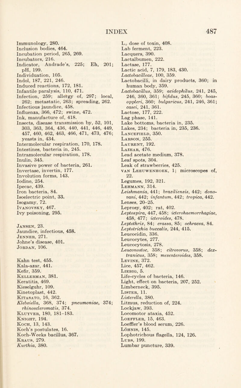 Immunology, 280. Inclusion bodies, 464. Incubation period, 265, 269. Incubators, 216. Indicator, Andrade’s, 225; Eh, 201; pH, 199. Individuation, 105. Indol, 187, 221, 246. Induced reactions, 172, 181. Infantile paralysis, 110, 471. Infection, 259; allergy of, 297; local, 262; metastatic, 263; spreading, 262. Infectious jaundice, 458. Influenza, 366, 472; swine, 472. Ink, manufacture of, 418. Insects, disease transmission by, 52, 101, 303, 363, 364, 436, 440, 441, 446, 449, 457, 460, 462, 463, 466, 471, 473, 476; yeasts in, 434. Intermolecular respiration, 170, 178. Intestines, bacteria in, 245. Intramolecular respiration, 178. Inulin, 345. Invasive power of bacteria, 261. Invertase, invertin, 177. Involution forms, 143. Iodine, 254. Ipecac, 439. Iron bacteria, 84. Isoelectric point, 33. Isogamy, 72. Ivanovsky, 467. Ivy poisoning, 295. Jansen, 23. Jaundice, infectious, 458. Jenner, 271. Johne’s disease, 401. Jordan, 106. Kahn test, 455. Kala-azar, 441. Kefir, 359. Kellerman, 381. Keratitis, 469. Kieselguhr, 109. Kinetoplast, 442. Kitasato, 16, 362. Klebsiella, 368, 374; pneumoniae, 374; rhinoscleromatis, 374. Kluyver, 180, 181-183. Knight, 194. Koch, 13, 143. Koch’s postulates, 16. Koch-Weeks bacillus, 367. Kraus, 279. Kurthia, 380. L+ dose of toxin, 408. Lab ferment, 223. Lacquers, 390. Lactalbumen, 222. Lactase, 177. Lactic acid, 7, 179, 183, 430. Lactobacilleae, 100, 359. Lactobacilli, in dairy products, 360; in human body, 359. Lactobacillus, 359; acidophilus, 241, 245, 246, 360, 361; bifidus, 245, 360; boas- oppleri, 360; bulgaricus, 241, 246, 361; casei, 241, 361. Lactose, 177, 222. Lag phase, 141. Lake bottoms, bacteria in, 235. Lakes, 234; bacteria in, 235, 236. Lancefield, 350. Larson, 255. Laurent, 192. Lazear, 476. Lead acetate medium, 378. Leaf spots, 304. Leak of strawberries, 425. van Leeuwenhoek, 1; microscopes of, 22. Legumes, 192, 321. Lehmann, 314. Leishmania, 441; braziliensis, 442; dono- vani, 442; infantum, 442; tropica, 442. Lenses, 20-25. Leprosy, 402; rat, 402. Leptospira, 447, 458; icterohaemorrhagiae, 458, 477; icteroides, 478. Leptothrix, 84; crassa, 85; ochracea, 84. Leptotrichia buccalis, 244, 415. Leucocidin, 336. Leucocytes, 277. Leucocytosis, 278. Leuconostoc, 358; citrovorus, 358; dex- tranicus, 358; mesenteroides, 358. Levine, 372. Lice, 457, 462. Liebig, 5. Life-cycles of bacteria, 146. Light, effect on bacteria, 207, 252. Limberneck, 395. Lister, 11. Listerella, 380. Litmus, reduction of, 224. Lockjaw, 393. Locomotor ataxia, 452. Loeffler, 15, 463. Loeffler’s blood serum, 226. Lohnis, 145. Lophotrichous flagella, 124, 126. Lubs, 199. Lumbar puncture, 339.