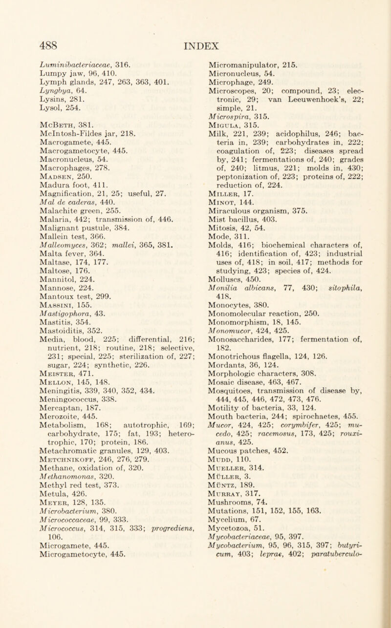 Luminibacteriaceae, 316. Lumpy jaw, 96, 410. Lymph glands, 247, 263, 363, 401. Lyngbya, 64. Lysins, 281. Lysol, 254. McBeth, 381. Mclntosh-Fildes jar, 218. Macrogamete, 445. Macrogametocyte, 445. Macronucleus, 54. Macrophages, 278. Madsen, 250. Madura foot, 411. Magnification, 21, 25; useful, 27. Mai de caderas, 440. Malachite green, 255. Malaria, 442; transmission of, 446. Malignant pustule, 384. Mallein test, 366. Malleomyces, 362; mallei, 365, 381. Malta fever, 364. Maltase, 174, 177. Maltose, 176. Mannitol, 224. Mannose, 224. Mantoux test, 299. Massini, 155. Mastigophora, 43. Mastitis, 354. Mastoiditis, 352. Media, blood, 225; differential, 216; nutrient, 218; routine, 218; selective, 231; special, 225; sterilization of, 227; sugar, 224; synthetic, 226. Meister, 471. Mellon, 145, 148. Meningitis, 339, 340, 352, 434. Meningococcus, 338. Mercaptan, 187. Merozoite, 445. Metabolism, 168; autotrophic, 169; carbohydrate, 175; fat, 193; hetero- trophic, 170; protein, 186. Metachromatic granules, 129, 403. Metchnikoff, 246, 276, 279. Methane, oxidation of, 320. Methanomonas, 320. Methyl red test, 373. Metula, 426. Meyer, 128, 135. Microbacterium, 380. Micrococcaceae, 99, 333. Micrococcus, 314, 315, 333; progrediens, 106. Microgamete, 445. Microgametocyte, 445. Micromanipulator, 215. Micronucleus, 54. Microphage, 249. Microscopes, 20; compound, 23; elec¬ tronic, 29; van Leeuwenhoek’s, 22; simple, 21. Microspira, 315. Migula, 315. Milk, 221, 239; acidophilus, 246; bac¬ teria in, 239; carbohydrates in, 222; coagulation of, 223; diseases spread by, 241; fermentations of, 240; grades of, 240; litmus, 221; molds in, 430; peptonization of, 223; proteins of, 222; reduction of, 224. Miller, 17. Minot, 144. Miraculous organism, 375. Mist bacillus, 403. Mitosis, 42, 54. Mode, 311. Molds, 416; biochemical characters of, 416; identification of, 423; industrial uses of, 418; in soil, 417; methods for studying, 423; species of, 424. Molluscs, 450. Monilia albicans, 77, 430; sitophila, 418. Monocytes, 380. Monomolecular reaction, 250. Monomorphism, 18, 145. Monomucor, 424, 425. Monosaccharides, 177; fermentation of, 182. Monotrichous flagella, 124, 126. Mordants, 36, 124. Morphologic characters, 308. Mosaic disease, 463, 467. Mosquitoes, transmission of disease by, 444, 445, 446, 472, 473, 476. Motility of bacteria, 33, 124. Mouth bacteria, 244; spirochaetes, 455. Mucor, 424, 425; corymbifer, 425; mu- cedo, 425; racemosus, 173, 425; rouxi- anus, 425. Mucous patches, 452. Mudd, 110. Mueller, 314. Muller, 3. Muntz, 189. Murray, 317. Mushrooms, 74. Mutations, 151, 152, 155, 163. Mycelium, 67. Mycetozoa, 51. Mycobacteriaxeae, 95, 397. Mycobacterium, 95, 96, 315, 397; butyri- cum, 403; leprae, 402; paratuberculo-