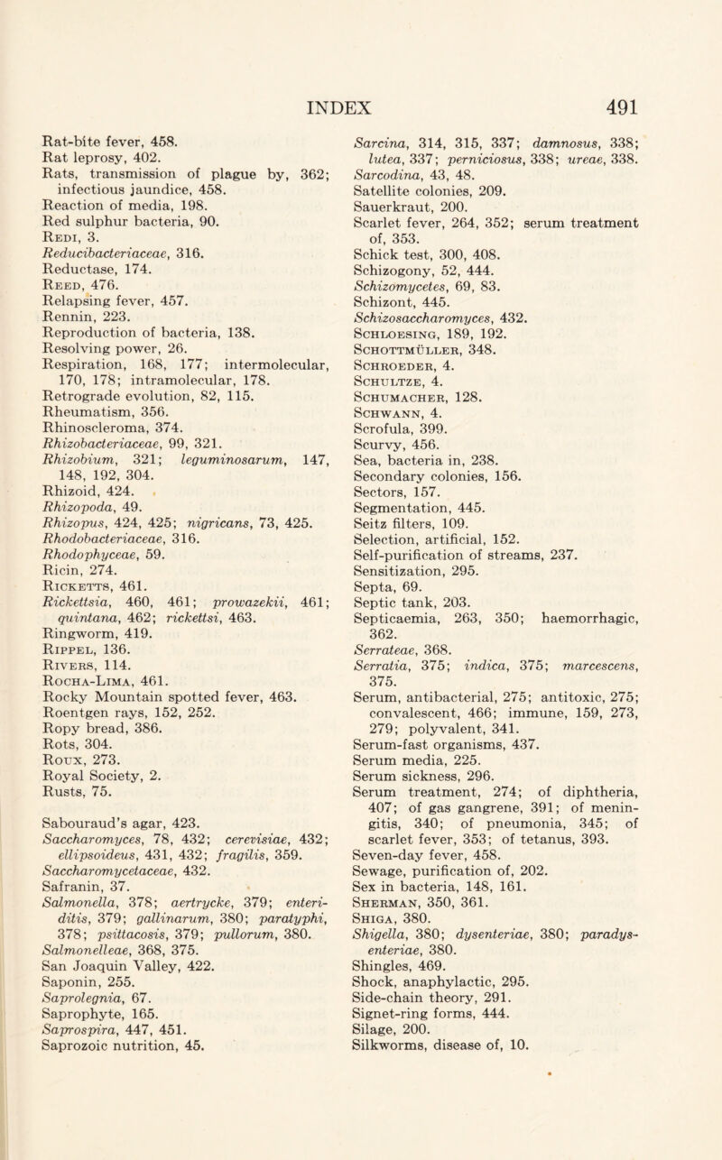 Rat-bite fever, 458. Rat leprosy, 402. Rats, transmission of plague by, 362; infectious jaundice, 458. Reaction of media, 198. Red sulphur bacteria, 90. Redi, 3. Reducibacteriaceae, 316. Reductase, 174. Reed, 476. Relapsing fever, 457. Rennin, 223. Reproduction of bacteria, 138. Resolving power, 26. Respiration, 168, 177; intermolecular, 170, 178; intramolecular, 178. Retrograde evolution, 82, 115. Rheumatism, 356. Rhinoscleroma, 374. Rhizobacteriaceae, 99, 321. Rhizobium, 321; leguminosarum, 147, 148, 192, 304. Rhizoid, 424. Rhizopoda, 49. Rhizopus, 424, 425; nigricans, 73, 425. Rhodobacteriaceae, 316. Rhodophyceae, 59. Ricin, 274. Ricketts, 461. Rickettsia, 460, 461; prowazekii, 461; quintana, 462; rickettsi, 463. Ringworm, 419. Rippel, 136. Rivers, 114. Rocha-Lima, 461. Rocky Mountain spotted fever, 463. Roentgen rays, 152, 252. Ropy bread, 386. Rots, 304. Roux, 273. Royal Society, 2. Rusts, 75. Sabouraud’s agar, 423. Saccharomyces, 78, 432; cerevisiae, 432; ellipsoideus, 431, 432; fragilis, 359. Saccharomycetaceae, 432. Safranin, 37. Salmonella, 378; aertrycke, 379; enteri- ditis, 379; gallinarum, 380; paratyphi, 378; psittacosis, 379; pullorum, 380. Salmonelleae, 368, 375. San Joaquin Valley, 422. Saponin, 255. Saprolegnia, 67. Saprophyte, 165. Saprospira, 447, 451. Saprozoic nutrition, 45. Sarcina, 314, 315, 337; damnosus, 338; lutea, 337; perniciosus, 338; ureae, 338. Sarcodina, 43, 48. Satellite colonies, 209. Sauerkraut, 200. Scarlet fever, 264, 352; serum treatment of, 353. Schick test, 300, 408. Schizogony, 52, 444. Schizomycetes, 69, 83. Schizont, 445. Schizosaccharomyces, 432. Schloesing, 189, 192. SCHOTTMULLER, 348. SCHROEDER, 4. SCHULTZE, 4. Schumacher, 128. Schwann, 4. Scrofula, 399. Scurvy, 456. Sea, bacteria in, 238. Secondary colonies, 156. Sectors, 157. Segmentation, 445. Seitz filters, 109. Selection, artificial, 152. Self-purification of streams, 237. Sensitization, 295. Septa, 69. Septic tank, 203. Septicaemia, 263, 350; haemorrhagic, 362. Serrateae, 368. Serratia, 375; indica, 375; marcescens, 375. Serum, antibacterial, 275; antitoxic, 275; convalescent, 466; immune, 159, 273, 279; polyvalent, 341. Serum-fast organisms, 437. Serum media, 225. Serum sickness, 296. Serum treatment, 274; of diphtheria, 407; of gas gangrene, 391; of menin¬ gitis, 340; of pneumonia, 345; of scarlet fever, 353; of tetanus, 393. Seven-day fever, 458. Sewage, purification of, 202. Sex in bacteria, 148, 161. Sherman, 350, 361. Shiga, 380. Shigella, 380; dysenteriae, 380; paradys- enteriae, 380. Shingles, 469. Shock, anaphylactic, 295. Side-chain theory, 291. Signet-ring forms, 444. Silage, 200. Silkworms, disease of, 10.