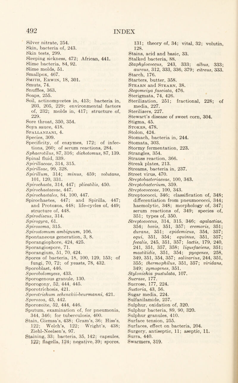 Silver nitrate, 254. Skin, bacteria of, 243. Skin tests, 299. Sleeping sickness, 472; African, 441. Slime bacteria, 84, 92. Slime molds, 51. Smallpox, 467. Smith, Erwin, 18, 301. Smuts, 74. Snuffles, 363. Soaps, 255. Soil, actinomycetes in, 413; bacteria in, 203, 205, 229; environmental factors of, 232; molds in, 417; structure of, 229. Sore throat, 350, 354. Soya sauce, 418. Spallanzani, 4. Species, 309. Specificity, of enzymes, 172; of infec¬ tions, 260; of serum reactions, 284. Sphaerotilus, 87, 316; dichotomus, 87, 139. Spinal fluid, 339. Spirillaceae, 314, 315. Spirilleae, 99, 328. Spirillum, 314; minus, 459; volutans, 101, 120, 331. Spirochaeta, 314, 447; plicatilis, 450. Spirochaetaceae, 447. Spirochaetales, 84, 100, 447. Spirochaetes, 447; and Spirilla, 447; and Protozoa, 448; life-cycles of, 449; structure of, 448. Spirodiscus, 314. Spirogyra, 61. Spirosoma, 315. Spirostomum ambiguum, 106. Spontaneous generation, 3, 8. Sporangiophore, 424, 425. Sporangiospore, 71. Sporangium, 51, 70, 424. Spores of bacteria, 18, 100, 129, 153; of fungi, 70, 72; of yeasts, 78, 432. Sporoblast, 446. Sporobolomyces, 433. Sporogenous granule, 130. Sporogony, 52, 444, 445. Sporotrichosis, 421. Sporotrichum schenckii-beurmanni, 421. Sporozoa, 43, 442. Sporozoite, 52, 444, 446. Sputum, examination of, for pneumonia, 344, 346; for tuberculosis, 400. Stain, Giemsa’s, 438; Gram’s, 36; Hiss’s, 122; Welch’s, 122; Wright’s, 438; Ziehl-Neelsen’s, 97. Staining, 33; bacteria, 35, 142; capsules, 122} flagella, 124; negative, 39; spores, 131; theory of, 34; vital, 32; volutin, 128. Stains, acid and basic, 33. Stalked bacteria, 88. Staphylococcus, 243, 333; albus, 333; aureus, 312, 333, 336, 379; citreus, 333. Starch, 176. Starters, butter, 358. Stearn and Stearn, 38. Stegomeiya fasciata, 476. Sterigmata, 74, 426. Sterilization, 251; fractional, 228; of media, 227. Sterilizers, 227. Stewart’s disease of sweet corn, 304. Stigma, 45. Stokes, 478. Stolon, 424. Stomach, bacteria in, 244. Stomata, 303. Stormy fermentation, 223. Strangles, 354. Strauss reaction, 366. Streak plates, 213. Streams, bacteria in, 237. Street virus, 470. Streptobacteriaceae, 100, 343. Streptobacterium, 359. Streptococceae, 100, 343. Streptococci, 346; classification of, 348; differentiation from pneumococci, 344; haemolytic, 348; morphology of, 347; serum reactions of, 349; species of, 351; types of, 350. Streptococcus, 314, 315, 346; agalactiae, 354; bovis, 351, 357; cremoris, 351; durans, 351; epidemicus, 354, 357; equi, 351, 354; equinus, 351, 357; fecalis, 245, 351, 357; lactis, 179, 240, 241, 351, 357, 358; liquefaciens, 351; mastitidis, 351, 354; pyogenes, 258, 349, 351, 354, 357; salivarius, 244, 351, 355; thermophilus, 351, 357; viridans, 349; zymogenes, 351. Stylonichia pustulata, 107. Sucrase, 177. Sucrose, 177, 224. Suctoria, 43, 56. Sugar media, 224. Sulfanilamide, 257. Sulphur, oxidation of, 320. Sulphur bacteria, 89, 90, 320. Sulphur granules, 410. Surface tension, 255. Surfaces, effect on bacteria, 204. Surgery, antiseptic, 11; aseptic, 11, Surra, 440. Swarmers, 319.