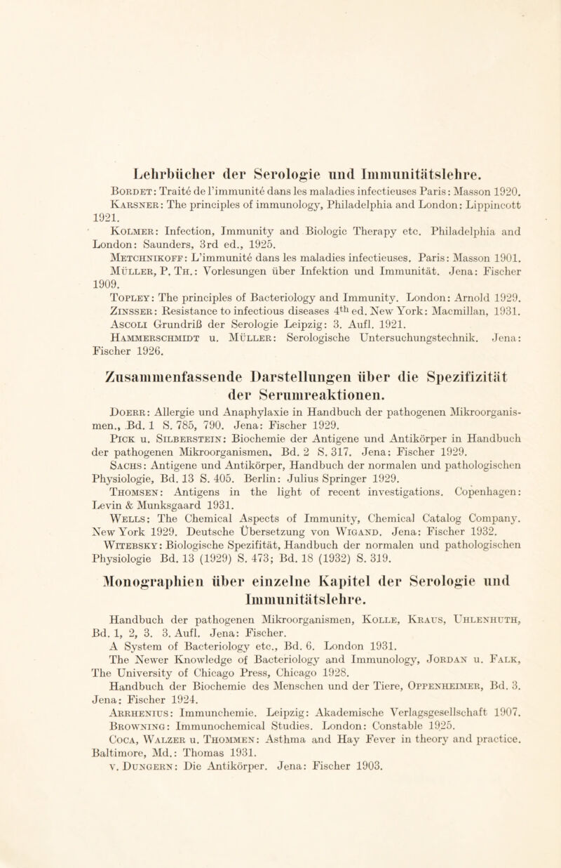 Lehrbücher der Serologie und Immunitätslehre. Bordet: Traite de l’immunite dans les maladiesinfectieuses Paris: Masson 1920. Karsner : The principles of immunology, Philadelphia and London: Lippincott 1921. Kolmer: Infection, Immunity and Biologie Therapy etc. Philadelphia and London: Saunders, 3rd ed., 1925. Metchnikoff: L’immunite dans les maladies infectieuses. Paris: Masson 1901. Müller, P. Th.: Vorlesungen über Infektion und Immunität. Jena: Fischer 1909. Topley: The principles of Bacteriology and Immunity. London: Arnold 1929. Zinsser: Resistance to infectious diseases 4th ed. New York: Macmillan, 1931. Ascoli Grundriß der Serologie Leipzig: 3. Aufl. 1921. Hammerschmidt u. Müller: Serologische Untersuchungstechnik. Jena: Fischer 1926. Zusammenfassende Darstellungen über die Spezifizität der Serumreaktionen. Doerr: Allergie und Anaphylaxie in Handbuch der pathogenen Mikroorganis- men., Bd. 1 S. 785, 790. Jena: Fischer 1929. Pick u. Silberstein: Biochemie der Antigene und Antikörper in Handbuch der pathogenen Mikroorganismen, Bd. 2 S. 317. Jena: Fischer 1929. Sachs : Antigene und Antikörper, Handbuch der normalen und pathologischen Physiologie, Bd. 13 S. 405. Berlin: Julius Springer 1929. Thomsen: Antigens in the light of recent investigations. Copenhagen: Levin & Munksgaard 1931. Wells: The Chemical Aspects of Immunity, Chemical Catalog Company. New York 1929. Deutsche Übersetzung von Wigand. Jena: Fischer 1932. Witebsky: Biologische Spezifität, Handbuch der normalen und pathologischen Physiologie Bd. 13 (1929) S. 473; Bd. 18 (1932) S. 319. Monographien über einzelne Kapitel der Serologie und Immunitätslehre. Handbuch der pathogenen Mikroorganismen, Kolle, Kraus, Uhlenhuth, Bd. 1, 2, 3. 3. Aufl. Jena: Fischer. A System of Bacteriology etc., Bd. 6. London 1931. The Newer Knowledge of Bacteriology and Immunology, Jordan u. Falk, The University of Chicago Press, Chicago 1928. Handbuch der Biochemie des Menschen und der Tiere, Oppenheimer, Bd. 3. Jena: Fischer 1924. Arrhenius: Immunchemie. Leipzig: Akademische Verlagsgesellschaft 1907. Browning: Immunochemical Studies. London: Constable 1925. Coca, Walzer u. Thommen: Asthma and Hay Fever in theory and practice. Baltimore, Md.: Thomas 1931.