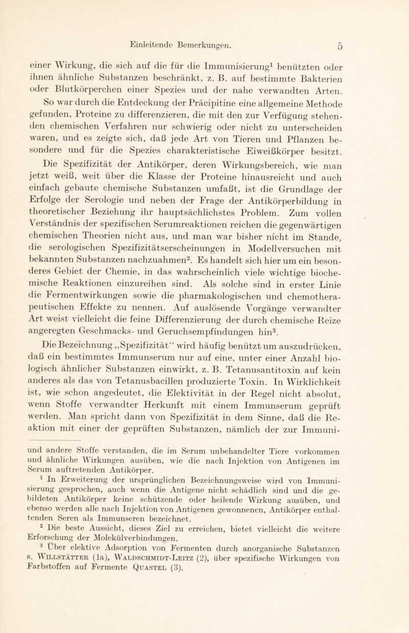 einer Wirkung, die sich auf die für die Immunisierung* 1 benützten oder ihnen ähnliche Substanzen beschränkt, z. B. auf bestimmte Bakterien oder Blutkörperchen einer Spezies und der nahe verwandten Arten. So war durch die Entdeckung der Präcipitine eine allgemeine Methode gefunden, Proteine zu differenzieren, die mit den zur Verfügung stehen- den chemischen Verfahren nur schwierig oder nicht zu unterscheiden waren, und es zeigte sich, daß jede Art von Tieren und Pflanzen be- sondere und für die Spezies charakteristische Eiweißkörper besitzt. Die Spezifizität der Antikörper, deren Wirkungsbereich, wie man jetzt weiß, weit über die Klasse der Proteine hinausreicht und auch einfach gebaute chemische Substanzen umfaßt, ist die Grundlage der Erfolge der Serologie und neben der Frage der Antikörperbildung in theoretischer Beziehung ihr hauptsächlichstes Problem. Zum vollen Verständnis der spezifischen Serumreaktionen reichen die gegenwärtigen chemischen Theorien nicht aus, und man war bisher nicht im Stande, die serologischen Spezifizitätserscheinungen in Modellversuchen mit bekannten Substanzen nachzuahmen2. Es handelt sich hier um ein beson- deres Gebiet der Chemie, in das wahrscheinlich viele wichtige bioche- mische Reaktionen einzureihen sind. Als solche sind in erster Linie die Fermentwirkungen sowie die pharmakologischen und chemothera- peutischen Effekte zu nennen. Auf auslösende Vorgänge verwandter Art weist vielleicht die feine Differenzierung der durch chemische Reize angeregten Geschmacks- und Geruchsempfindungen hin3. Die Bezeichnung,, Spezifizitätwird häufig benützt um auszudrücken, daß ein bestimmtes Immunserum nur auf eine, unter einer Anzahl bio- logisch ähnlicher Substanzen einwirkt, z. B. Tetanusantitoxin auf kein anderes als das von Tetanusbacillen produzierte Toxin. In Wirklichkeit ist, wie schon angedeutet, die Elektivität in der Regel nicht absolut, wenn Stoffe verwandter Herkunft mit einem Immunserum geprüft werden. Man spricht dann von Spezifizität in dem Sinne, daß die Re- aktion mit einer der geprüften Substanzen, nämlich der zur Immuni- und andere Stoffe verstanden, die im Serum unbehandelter Tiere Vorkommen und ähnliche Wirkungen ausüben, wie die nach Injektion von Antigenen im Serum auftretenden Antikörper. 1 In Erweiterung der ursprünglichen Bezeichnungsweise wird von Immuni- sierung gesprochen, auch wenn die Antigene nicht schädlich sind und die ge- bildeten Antikörper keine schützende oder heilende Wirkung ausüben, und ebenso werden alle nach Injektion von Antigenen gewonnenen, Antikörper enthal- tenden Seren als Immunseren bezeichnet. 2 Die beste Aussicht, dieses Ziel zu erreichen, bietet vielleicht die weitere Erforschung der Molekülverbindungen. 3 Über elektive Adsorption von Fermenten durch anorganische Substanzen s. Willstätter (la), Waldschmidt-Leitz (2), über spezifische Wirkungen von Farbstoffen auf Fermente Quastel (3).