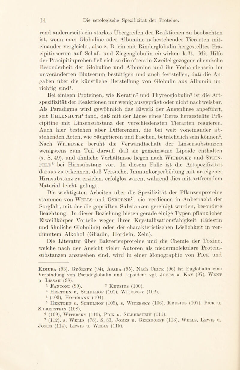 rend andererseits ein starkes Übergreifen der Reaktionen zu beobachten ist, wenn man Globuline oder Albumine nahestehender Tierarten mit- einander vergleicht, also z. B. ein mit Rinderglobulin hergestelltes Prä- cipitinserum auf Schaf- und Ziegenglobulin einwirken läßt. Mit Hilfe der Präcipitinproben ließ sich so die öfters in Zweifel gezogene chemische Besonderheit der Globuline und Albumine und ihr Vorhandensein im unveränderten Blutserum bestätigen und auch feststellen, daß die An- gaben über die künstliche Herstellung von Globulin aus Albumin un- richtig sind* 1. Bei einigen Proteinen, wie Keratin2 und Thyreoglobulin3 ist die Art- spezifizität der Reaktionen nur wenig ausgeprägt oder nicht nachweisbar. Als Paradigma wird gewöhnlich das Eiweiß der Augenlinse angeführt, seit Uhlenhuth4 fand, daß mit der Linse eines Tieres hergestellte Prä- cipitine mit Linsensubstanz der verschiedensten Tierarten reagieren. Auch hier bestehen aber Differenzen, die bei weit voneinander ab- stehenden Arten, wie Säugetieren und Fischen, beträchtlich sein können5. Nach Witebsky beruht die Verwandtschaft der Linsensubstanzen wenigstens zum Teil darauf, daß sie gemeinsame Lipoide enthalten (s. S. 49), und ähnliche Verhältnisse liegen nach Witebsky und Stein- feld6 bei Hirnsubstanz vor. In diesem Falle ist die Artspezifizität daraus zu erkennen, daß Versuche, Immunkörperbildung mit arteigener Hirnsubstanz zu erzielen, erfolglos waren, während dies mit artfremdem Material leicht gelingt. Die wichtigsten Arbeiten über die Spezifizität der Pflanzenproteine stammen von Wells und Osbobne7; sie verdienen in Anbetracht der Sorgfalt, mit der die geprüften Substanzen gereinigt wurden, besondere Beachtung. In dieser Beziehung bieten gerade einige Typen pflanzlicher Eiweißkörper Vorteile wegen ihrer Krystallisationsfähigkeit (Edestin und ähnliche Globuline) oder der charakteristischen Löslichkeit in ver- dünntem Alkohol (Gliadin, Hordein, Zein). Die Literatur über Bakterienproteine und die Chemie der Toxine, welche nach der Ansicht vieler Autoren als niedermolekulare Protein- substanzen anzusehen sind, wird in einer Monographie von Pick und Iyimura (93), Györffy (94), Asaba (95). Nach Chick (96) ist Euglobulin eine Verbindung von Pseudoglobulin und Lipoiden; vgl. Jukes u. Kay (97), Went u. Lissak (98). 1 Fanconi (99). 2 Krusius (100). 3 Hektoen u. Schulhof (101), Witebsky (102). 4 (103), Hoffmann (104). 5 Hektoen u. Schulhof (105), s. Witebsky (106), Krusius (107), Pick u. Silberstein (108). 6 (109), Witebsky (110), Pick u. Silberstein (111). 7 (112), s. Wells (78), S. 83, Jones u. Gersdorff (113), Wells, Lewis u. Jones (114), Lewis u. Wells (115).