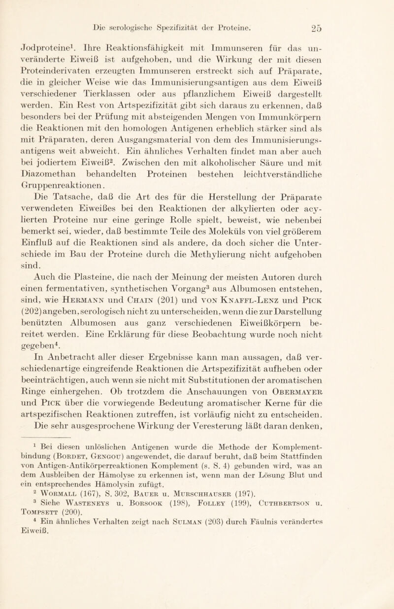 Jodproteine1. Ihre Reaktionsfähigkeit mit Immunseren für das un- veränderte Eiweiß ist aufgehoben, und die Wirkung der mit diesen Proteinderivaten erzeugten Immunseren erstreckt sich auf Präparate, die in gleicher Weise wie das Immunisierungsantigen aus dem Eiweiß verschiedener Tierklassen oder aus pflanzlichem Eiweiß dargestellt werden. Ein Rest von Artspezifizität gibt sich daraus zu erkennen, daß besonders bei der Prüfung mit absteigenden Mengen von Immunkörpern die Reaktionen mit den homologen Antigenen erheblich stärker sind als mit Präparaten, deren Ausgangsmaterial von dem des Immunisierungs- antigens weit abweicht. Ein ähnliches Verhalten findet man aber auch bei jodiertem Eiweiß2. Zwischen den mit alkoholischer Säure und mit Diazomethan behandelten Proteinen bestehen leichtverständliche Gruppenreaktionen. Die Tatsache, daß die Art des für die Herstellung der Präparate verwendeten Eiweißes bei den Reaktionen der alkylierten oder acy- lierten Proteine nur eine geringe Rolle spielt, beweist, wie nebenbei bemerkt sei, wieder, daß bestimmte Teile des Moleküls von viel größerem Einfluß auf die Reaktionen sind als andere, da doch sicher die Unter- schiede im Bau der Proteine durch die Methylierung nicht aufgehoben sind. Auch die Plasteine, die nach der Meinung der meisten Autoren durch einen fermentativen, synthetischen Vorgang3 aus Albumosen entstehen, sind, wie Hermann und Chain (201) und von Knaffl-Lenz und Pick (202) angeben, serologisch nicht zu unterscheiden, wenn die zur Darstellung benützten Albumosen aus ganz verschiedenen Eiweißkörpern be- reitet werden. Eine Erklärung für diese Beobachtung wurde noch nicht gegeben4. In Anbetracht aller dieser Ergebnisse kann man aussagen, daß ver- schiedenartige eingreifende Reaktionen die Artspezifizität aufheben oder beeinträchtigen, auch wenn sie nicht mit Substitutionen der aromatischen Ringe einhergehen. Ob trotzdem die Anschauungen von Obermayer und Pick über die vorwiegende Bedeutung aromatischer Kerne für die artspezifischen Reaktionen zutreffen, ist vorläufig nicht zu entscheiden. Die sehr ausgesprochene Wirkung der Veresterung läßt daran denken, 1 Bei diesen unlöslichen Antigenen wurde die Methode der Komplement- bindung (Bordet, Gengotj) angewendet, die darauf beruht, daß beim Stattfinden von Antigen-Antikörperreaktionen Komplement (s. S. 4) gebunden wird, was an dem Ausbleiben der Hämolyse zu erkennen ist, wenn man der Lösung Blut und ein entsprechendes Hämolysin zufügt. 2 Wormall (167), S. 302, Bauer u. Murschhauser (197). 3 Siehe Wasteneys u. Borsook (198), Folley (199), Cuthbertson u. Tompsett (200). 4 Ein ähnliches Verhalten zeigt nach Sulman (203) durch Fäulnis verändertes Eiweiß.
