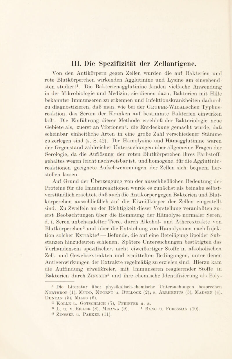 III. Die Spezifizität der Zellantigene. Von den Antikörpern gegen Zellen wurden die auf Bakterien und rote Blutkörperchen wirkenden Agglutinine und Lysine am eingehend- sten studiert1. Die Bakterienagglutinine fanden vielfache Anwendung in der Mikrobiologie und Medizin; sie dienen dazu, Bakterien mit Hilfe bekannter Immunseren zu erkennen und Infektionskrankheiten dadurch zu diagnostizieren, daß man, wie bei der Gruber-Widal sehen Typhus- reaktion, das Serum der Kranken auf bestimmte Bakterien ein wirken läßt. Die Einführung dieser Methode erschloß der Bakteriologie neue Gebiete als, zuerst an Vibrionen2, die Entdeckung gemacht wurde, daß scheinbar einheitliche Arten in eine große Zahl verschiedener Stämme zu zerlegen sind (s. S.42). Die Hämolysine und Hämagglutinine waren der Gegenstand zahlreicher Untersuchungen über allgemeine Fragen der Serologie, da die Auflösung der roten Blutkörperchen ihres Farbstoff - gehaltes wegen leicht nachweisbar ist, und homogene, für die Agglutinin- reaktionen geeignete Aufschwemmungen der Zellen sich bequem her- steilen lassen. Auf Grund der Überzeugung von der ausschließlichen Bedeutung der Proteine für die Immunreaktionen wurde es zunächst als beinahe selbst- verständlich erachtet, daß auch die Antikörper gegen Bakterien und Blut- körperchen ausschließlich auf die Eiweißkörper der Zellen eingestellt sind. Zu Zweifeln an der Dichtigkeit dieser Vorstellung veranlaßten zu- erst Beobachtungen über die Hemmung der Hämolyse normaler Seren, d. i. Seren unbehandelter Tiere, durch Alkohol- und Ätherextrakte von Blutkörperchen3 und über die Entstehung von Hämolysinen nach Injek- tion solcher Extrakte4 — Befunde, die auf eine Beteiligung lipoider Sub- stanzen hinzudeuten schienen. Spätere Untersuchungen bestätigten das Vorhandensein spezifischer, nicht eiweißartiger Stoffe in alkoholischen Zell- und Gewebsextrakten und ermittelten Bedingungen, unter denen Antigenwirkungen der Extrakte regelmäßig zu erzielen sind. Hierzu kam die Auffindung eiweißfreier, mit Immunseren reagierender Stoffe in Bakterien durch Zinsser5 und ihre chemische Identifizierung als Poly- 1 Die Literatur über physikalisch-chemische Untersuchungen besprechen Northrop (1), Mudd, Nugent u. Bullock (2); s. Arrhenius (3), Madsen (4), Duncan (5), Miles (6). 2 Kolle u. Gotschlich (7), Pfeiffer u. a. 3 L. u. v. Eisler (8), Misawa (9). 4 Bang u. Forssman (10). 5 Zinsser u. Parker (11).