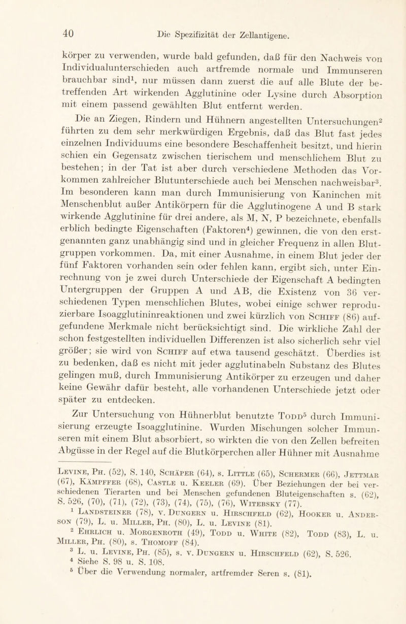 körper zu verwenden, wurde bald gefunden, daß für den Nachweis von Individualunterschieden auch artfremde normale und Immunseren brauchbar sind* 1, nur müssen dann zuerst die auf alle Blute der be- treffenden Art wirkenden Agglutinine oder Lysine durch Absorption mit einem passend gewählten Blut entfernt werden. Die an Ziegen, Rindern und Hühnern angestellten Untersuchungen2 3 führten zu dem sehr merkwürdigen Ergebnis, daß das Blut fast jedes einzelnen Individuums eine besondere Beschaffenheit besitzt, und hierin schien ein Gegensatz zwischen tierischem und menschlichem Blut zu bestehen; in der Tat ist aber durch verschiedene Methoden das Vor- kommen zahlreicher Blut unterschiede auch bei Menschen nachweisbar2. Im besonderen kann man durch Immunisierung von Kaninchen mit Menschenblut außer Antikörpern für die Agglutinogene A und B stark wirkende Agglutinine für drei andere, als M, N, P bezeichnete, ebenfalls ciblich bedingte Eigenschaften (laktorcn4) gewinnen, die von den erst- genannten ganz unabhängig sind und in gleicher Frequenz in allen Blut- gruppen Vorkommen. Da, mit einer Ausnahme, in einem Blut jeder der fünf Faktoren vorhanden sein oder fehlen kann, ergibt sich, unter Ein- rechnung von je zwei durch Unterschiede der Eigenschaft A bedingten Untergruppen der Gruppen A und AB, die Existenz von 36 ver- schiedenen Typen menschlichen Blutes, wobei einige schwer reprodu- zierbare Isoagglutininreaktionen und zwei kürzlich von Schiff (86) auf- gefundene Merkmale nicht berücksichtigt sind. Die wirkliche Zahl der schon festgestellten individuellen Differenzen ist also sicherlich sehr viel größer; sie wird von Schiff auf etwa tausend geschätzt. Überdies ist zu bedenken, daß es nicht mit jeder agglutinabeln Substanz des Blutes gelingen muß, durch Immunisierung Antikörper zu erzeugen und daher keine Gewähr dafür besteht, alle vorhandenen Unterschiede jetzt oder später zu entdecken. Zur Untersuchung von Hühnerblut benutzte Todd5 durch Immuni- sierung erzeugte Isoagglutinine. Wurden Mischungen solcher Immun- seren mit einem Blut absorbiert, so wirkten die von den Zellen befreiten Abgüsse in der Regel auf die Blutkörperchen aller Hühner mit Ausnahme Levine, Ph. (52), S. 140, Schäper (64), s. Little (65), Schermer (66), Jettmar (67), Kämpffer (68), Castle u. Keeler (69). Über Beziehungen der bei ver- schiedenen Tierarten und bei Menschen gefundenen Bluteigenschaften s. (62), S. 526, (70), (71), (72), (73), (74), (75), (76), Witebsky (77). 1 Landsteiner (78), v. Düngern u. Hirschfeld (62), Hooker u. Ander- son (79), L. u. Miller, Ph. (80), L. u. Levine (81). 2 Ehrlich u. Morgenroth (49), Todd u. White (82), Todd (83), L. u. Miller, Ph. (80), s. Thomoff (84). 3 L. u. Levine, Ph. (85), s. v. Düngern u. Hirschfeld (62), S. 526. 4 Siehe S. 98 u. S. 108. 6 Über die Verwendung normaler, artfremder Seren s. (81).