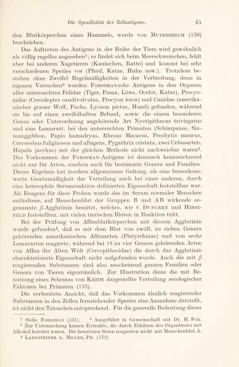 den Blutkörperchen eines Hammels, wurde von Mutermilch (130) beschrieben. Das Auftreten des Antigens in der Reihe der Tiere wird gewöhnlich als völlig regellos angesehen1; es findet sich beim Meerschweinchen, fehlt aber bei anderen Nagetieren (Kaninchen, Ratte) und kommt bei sehr verschiedenen Spezies vor (Pferd, Katze, Huhn usw.). Trotzdem be- stehen ohne Zweifel Regelmäßigkeiten in der Verbreitung, denn in eigenen Versuchen2 wurden FoRSSMANsche Antigene in den Organen aller untersuchten Felidae (Tiger, Puma, Löwe, Ocelot, Katze), Procyo- nidae (Cercoleptes caudivolvulus, Procyon lotor) und Canidae (amerika- nischer grauer Wolf, Fuchs, Lycaon pictus, Hund) gefunden, während sie bis auf einen zweifelhaften Befund, sowie die einem besonderen Genus oder Unterordnung angehörende Art Nyctipithecus trivirgatus und eine Lemurart, bei den untersuchten Primaten (Schimpanse, Sia- manggibbon, Papio hamadryas, Rhesus Macacus, Presbytis maurus, Cercocebus fuliginosus und albigens, Pygathrix cristata, zwei Cebusarten, Hapala jacchus) mit der gleichen Methode nicht nachweisbar waren3. Das Vorkommen der Forssman-Antigene ist demnach kennzeichnend nicht nur für Arten, sondern auch für bestimmte Genera und Familien. Dieses Ergebnis hat insofern allgemeinere Geltung, als eine bemerkens- werte Gesetzmäßigkeit der Verteilung auch bei einer anderen, durch eine heterophile Serumreaktion definierten Eigenschaft feststellbar war. Als Reagens für diese Proben wurde das im Serum normaler Menschen enthaltene, auf Menschenblut der Gruppen B und AB wirkende so- genannte ^-Agglutinin benützt, welches, wie v. Düngern und Hirsz- eeld feststellten, mit vielen tierischen Bluten in Reaktion tritt. Bei der Prüfung von Affenblutkörperchen mit diesem Agglutinin wurde gefunden4, daß es mit dem Blut von zwölf, zu sieben Genera gehörenden amerikanischen Affenarten (Platyrrhinae) und von sechs Lemurarten reagierte, während bei 18 zu vier Genera gehörenden Arten von Affen der Alten Welt (Cercopithecidae) die durch das Agglutinin charakterisierte Eigenschaft nicht aufgefunden wurde. Auch die mit ß reagierenden Substanzen sind also anscheinend ganzen Familien oder Genera von Tieren eigentümlich. Zur Illustration diene die mit Be- nutzung eines Schemas von Keith dargestellte Verteilung serologischer Faktoren bei Primaten (133). Die verbreitete Ansicht, daß das Vorkommen ähnlich reagierender Substanzen in den Zellen fernstehender Spezies eine Ausnahme darstellt, ist nicht den Tatsachen entsprechend. Für die generelle Bedeutung dieser 1 Siehe Forssman (131). 2 Ansgeführt in Gemeinschaft mit Dr. H. Fox. 3 Zur Untersuchung kamen Extrakte, die durch Erhitzen des Organbreies mit Alkohol bereitet waren. Die benutzten Seren reagierten nicht mit Menschenblut A. 4 Landsteiner u. Miller, Ph. (132).