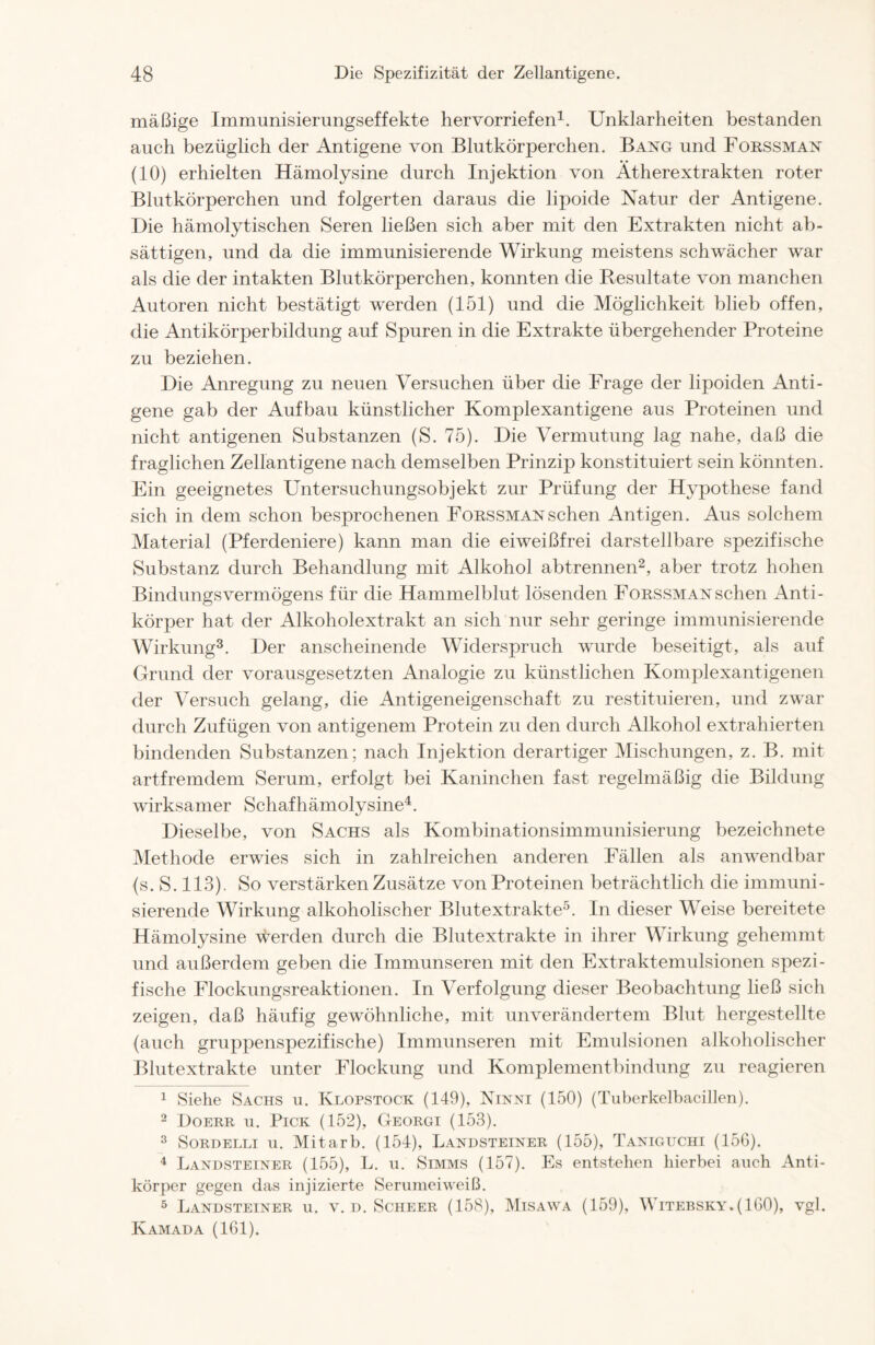 mäßige Immunisierungseffekte hervorriefen1. Unklarheiten bestanden auch bezüglich der Antigene von Blutkörperchen. Bang und Forssman (10) erhielten Hämolysine durch Injektion von Ätherextrakten roter Blutkörperchen und folgerten daraus die lipoide Natur der Antigene. Die hämolytischen Seren ließen sich aber mit den Extrakten nicht ab- sättigen, und da die immunisierende Wirkung meistens schwächer war als die der intakten Blutkörperchen, konnten die Resultate von manchen Autoren nicht bestätigt werden (151) und die Möglichkeit blieb offen, die Antikörperbildung auf Spuren in die Extrakte übergehender Proteine zu beziehen. Die Anregung zu neuen Versuchen über die Frage der lipoiden Anti- gene gab der Aufbau künstlicher Komplexantigene aus Proteinen und nicht antigenen Substanzen (S. 75). Die Vermutung lag nahe, daß die fraglichen Zellantigene nach demselben Prinzip konstituiert sein könnten. Ein geeignetes Untersuchungsobjekt zur Prüfung der Hypothese fand sich in dem schon besprochenen Forssman sehen Antigen. Aus solchem Material (Pferdeniere) kann man die eiweißfrei darstellbare spezifische Substanz durch Behandlung mit Alkohol abtrennen2, aber trotz hohen Bindungsvermögens für die Hammelblut lösenden Forssman sehen Anti- körper hat der Alkoholextrakt an sich nur sehr geringe immunisierende Wirkung3. Der anscheinende Widerspruch wurde beseitigt, als auf Grund der vorausgesetzten Analogie zu künstlichen Komplexantigenen der Versuch gelang, die Antigeneigenschaft zu restituieren, und zwar durch Zufügen von antigenem Protein zu den durch Alkohol extrahierten bindenden Substanzen; nach Injektion derartiger Mischungen, z. B. mit artfremdem Serum, erfolgt bei Kaninchen fast regelmäßig die Bildung wirksamer Schafhämolysine4. Dieselbe, von Sachs als Kombinationsimmunisierung bezeichnete Methode erwies sich in zahlreichen anderen Fällen als anwendbar (s. S. 113). So verstärken Zusätze von Proteinen beträchtlich die immuni- sierende Wirkung alkoholischer Blutextrakte5. In dieser Weise bereitete Hämolysine werden durch die Blutextrakte in ihrer Wirkung gehemmt und außerdem geben die Immunseren mit den Extraktemulsionen spezi- fische Flockungsreaktionen. In Verfolgung dieser Beobachtung ließ sich zeigen, daß häufig gewöhnliche, mit unverändertem Blut hergestellte (auch gruppenspezifische) Immunseren mit Emulsionen alkoholischer Blutextrakte unter Flockung und Komplementbindung zu reagieren 1 Siehe Sachs u. Klopstock (149), Ninni (150) (Tuberkelbacillen). 2 Doerr u. Pick (152), Georgi (153). 3 Sordelli u. Mitarb. (154), Landsteiner (155), Taniguchi (15G). 4 Landsteiner (155), L. u. Simms (157). Es entstehen hierbei auch Anti- körper gegen das injizierte Sermneiweiß. 5 Landsteiner u. v. d. Scheer (158), Misawa (159), Witebsky.(IGO), vgl. Kamada (161).