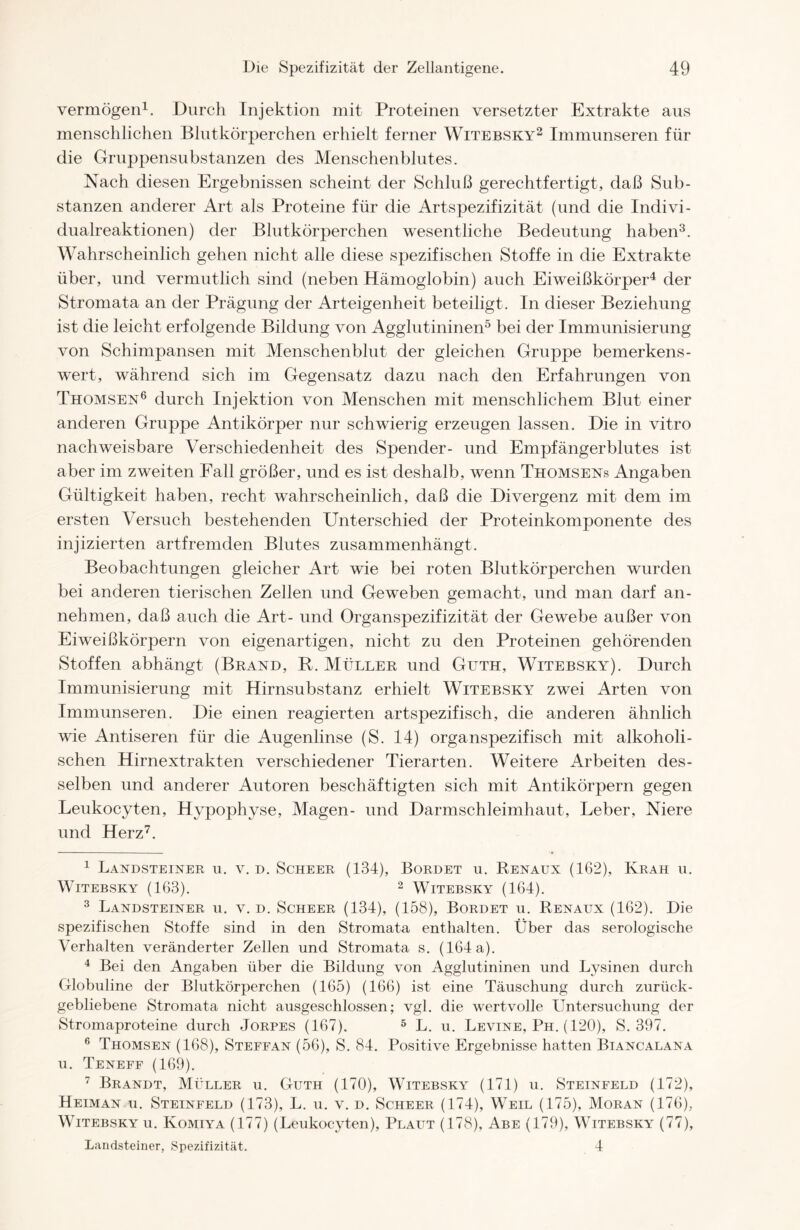 vermögen1. Durch Injektion mit Proteinen versetzter Extrakte aus menschlichen Blutkörperchen erhielt ferner Witebsky2 Immunseren für die Gruppensubstanzen des Menschenblutes. Nach diesen Ergebnissen scheint der Schluß gerechtfertigt, daß Sub- stanzen anderer Art als Proteine für die Artspezifizität (und die Indivi- dualreaktionen) der Blutkörperchen wesentliche Bedeutung haben3. Wahrscheinlich gehen nicht alle diese spezifischen Stoffe in die Extrakte über, und vermutlich sind (neben Hämoglobin) auch Eiweißkörper4 der Stromata an der Prägung der Arteigenheit beteiligt. In dieser Beziehung ist die leicht erfolgende Bildung von Agglutininen5 bei der Immunisierung von Schimpansen mit Menschenblut der gleichen Gruppe bemerkens- wert, während sich im Gegensatz dazu nach den Erfahrungen von Thomsen6 durch Injektion von Menschen mit menschlichem Blut einer anderen Gruppe Antikörper nur schwierig erzeugen lassen. Die in vitro nachweisbare Verschiedenheit des Spender- und Empfängerblutes ist aber im zweiten Fall größer, und es ist deshalb, wenn Thomsens Angaben Gültigkeit haben, recht wahrscheinlich, daß die Divergenz mit dem im ersten Versuch bestehenden Unterschied der Proteinkomponente des injizierten artfremden Blutes zusammenhängt. Beobachtungen gleicher Art wie bei roten Blutkörperchen wurden bei anderen tierischen Zellen und Geweben gemacht, und man darf an- nehmen, daß auch die Art- und Organspezifizität der Gewebe außer von Eiweißkörpern von eigenartigen, nicht zu den Proteinen gehörenden Stoffen abhängt (Brand, R. Müller und Guth, Witebsky). Durch Immunisierung mit Hirnsubstanz erhielt Witebsky zwei Arten von Immunseren. Die einen reagierten artspezifisch, die anderen ähnlich wie Antiseren für die Augenlinse (S. 14) organspezifisch mit alkoholi- schen Hirnextrakten verschiedener Tierarten. Weitere Arbeiten des- selben und anderer Autoren beschäftigten sich mit Antikörpern gegen Leukocyten, Hypophyse, Magen- und Darmschleimhaut, Leber, Niere und Herz7. 1 Landsteiner u. v. d. Scheer (134), Bordet u. Renaux (162), Kräh u. Witebsky (163). 2 Witebsky (164). 3 Landsteiner u. v. d. Scheer (134), (158), Bordet u. Renaux (162). Die spezifischen Stoffe sind in den Stromata enthalten. Über das serologische Verhalten veränderter Zellen und Stromata s. (164 a). 4 Bei den Angaben über die Bildung von Agglutininen und Lysinen durch Globuline der Blutkörperchen (165) (166) ist eine Täuschung durch zurück- gebliebene Stromata nicht ausgeschlossen; vgl. die wertvolle Untersuchung der Stromaproteine durch Jorpes (167). 5 L. u. Levine, Ph. (120), S. 397. 6 Thomsen (168), Steffan (56), S. 84. Positive Ergebnisse hatten Biancalana u. Teneff (169). 7 Brandt, Müller u. Guth (170), Witebsky (171) u. Steinfeld (172), Heiman u. Steinfeld (173), L. u. v. d. Scheer (174), Weil (175), Moran (176), Witebsky u. Komiya (177) (Leukocyten), Plaut (178), Abe (179), Witebsky (77), Landsteiner, Spezifizität. 4