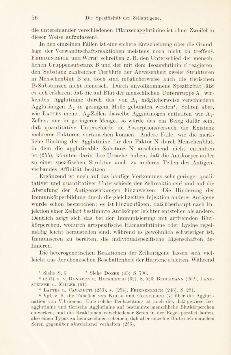 die untereinander verschiedenen Pflanzenagglutinine ist ohne Zweifel in dieser Weise aufzufassen1. In den einzelnen Fällen ist eine sichere Entscheidung über die Grund- lage der Verwandtschaftsreaktionen meistens noch nicht zu treffen2. Friedenreich und With3 schreiben z. B. den Unterschied der mensch- lichen Gruppensubstanz B und der mit dem Isoagglutinin ß reagieren- den Substanz zahlreicher Tierblute der Anwesenheit zweier Strukturen in Menschenblut B zu, doch sind möglicherweise auch die tierischen B-Substanzen nicht identisch. Durch unvollkommene Spezifizität läßt es sich erklären, daß die auf Blut der menschlichen Untergruppe Ax wir- kenden Agglutinine durch das von Ax möglicherweise verschiedene Agglutinogen A2 in geringem Maße gebunden werden4. Sollten aber, wie Lattes meint, A2-Zellen dasselbe Agglutinogen enthalten wie Ar Zellen, nur in geringerer Menge, so würde das ein Beleg dafür sein, daß quantitative Unterschiede im Absorptionsversuch die Existenz mehrerer Faktoren Vortäuschen können. Andere Fälle, wie die merk- liche Bindung der Agglutinine für den Faktor N durch Menschenblut, in dem die agglutinable Substanz N anscheinend nicht enthalten ist (255), könnten darin ihre Ursache haben, daß die Antikörper außer zu einer spezifischen Struktur auch zu anderen Teilen des Antigen- verbandes Affinität besitzen. Ergänzend ist noch auf das häufige Vorkommen sehr geringer quali- tativer und quantitativer Unterschiede der Zellreaktionen5 und auf die Abstufung der Antigenwirkungen hinzuweisen. Die Hinderung der Immunkörperbildung durch die gleichzeitige Injektion anderer Antigene wurde schon besprochen; es ist hinzuzufügen, daß überhaupt nach In- jektion einer Zellart bestimmte Antikörper leichter entstehen als andere. Deutlich zeigt sich das bei der Immunisierung mit artfremden Blut- körperchen, wodurch artspezifische Hämagglutinine oder Lysine regel- mäßig leicht herzustellen sind, während es gewöhnlich schwieriger ist, Immunseren zu bereiten, die individualspezifische Eigenschaften de- finieren. Die heterogenetischen Reaktionen der Zellantigene lassen sich viel- leicht aus der chemischen Beschaffenheit der Haptene ableiten. Während 1 Siehe S. 6. 2 Siehe Doerr (43) S. 796. 3 (251), s. v. Düngern u. Hirschfeld (62), S. 526, Brockmann (252), Land- steiner u. Miller (61). 4 Lattes u. Cavazutti (253), s. (254), Friedenreich (246), S. 291. 5 Vgl. z. B. die Tabellen von Kölle und Gotschlich (7) über die Aggluti- nation von Vibrionen. Eine solche Beobachtung ist auch die, daß gewisse Iso- agglutinine und tierische Agglutinine auf bestimmte menschliche Blutkörperchen einwirken, und die Reaktionen verschiedener Seren in der Regel parallel laufen, also einen Typus zu kennzeichnen scheinen, daß aber einzelne Blute sich manchen Seren gegenüber abweichend verhalten (256).