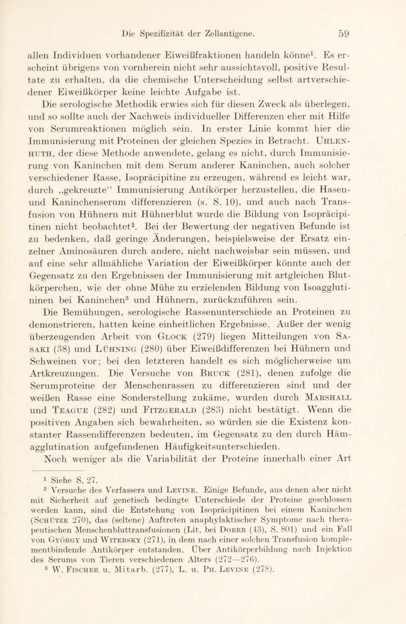 allen Individuen vorhandener Eiweißfraktionen handeln könne1. Es er- scheint übrigens von vornherein nicht sehr aussichtsvoll, positive Resul- tate zu erhalten, da die chemische Unterscheidung selbst artverschie- dener Eiweißkörper keine leichte Aufgabe ist. Die serologische Methodik erwies sich für diesen Zweck als überlegen, und so sollte auch der Nachweis individueller Differenzen eher mit Hilfe von Serumreaktionen möglich sein. In erster Linie kommt hier die Immunisierung mit Proteinen der gleichen Spezies in Betracht. Uhlen- huth, der diese Methode anwendete, gelang es nicht, durch Immunisie- rung von Kaninchen mit dem Serum anderer Kaninchen, auch solcher verschiedener Rasse, Isopräcipitine zu erzeugen, während es leicht war, durch ,,gekreuzte“ Immunisierung Antikörper herzustellen, die Hasen- und Kaninchenserum differenzieren (s. S. 10), und auch nach Trans- fusion von Hühnern mit Hühnerblut wurde die Bildung von Isopräcipi- tinen nicht beobachtet2. Bei der Bewertung der negativen Befunde ist zu bedenken, daß geringe Änderungen, beispielsweise der Ersatz ein- zelner Aminosäuren durch andere, nicht nachweisbar sein müssen, und auf eine sehr allmähliche Variation der Eiweißkörper könnte auch der Gegensatz zu den Ergebnissen der Immunisierung mit artgleichen Blut- körperchen, wie der ohne Mühe zu erzielenden Bildung von Isoaggluti- ninen bei Kaninchen3 und Hühnern, zurückzuführen sein. Die Bemühungen, serologische Rassenunterschiede an Proteinen zu demonstrieren, hatten keine einheitlichen Ergebnisse. Außer der wenig überzeugenden Arbeit von Glock (279) liegen Mitteilungen von Sa- saki (38) und Lühning (280) über Eiweißdifferenzen bei Hühnern und Schweinen vor; bei den letzteren handelt es sich möglicherweise um Artkreuzungen. Die Versuche von Bruck (281), denen zufolge die Serumproteine der Menschenrassen zu differenzieren sind und der weißen Rasse eine Sonderstellung zukäme, wurden durch Marshall und Teague (282) und Fitzgerald (283) nicht bestätigt. Wenn die positiven Angaben sich bewahrheiten, so würden sie die Existenz kon- stanter Rassendifferenzen bedeuten, im Gegensatz zu den durch Häm- agglutination aufgefundenen Häufigkeitsunterschieden. Noch weniger als die Variabilität der Proteine innerhalb einer Art 1 Siehe S. 27. 2 Versuche des Verfassers und Levine. Einige Befunde, aus denen aber nicht mit Sicherheit auf genetisch bedingte Unterschiede der Proteine geschlossen werden kann, sind die Entstehung von Isopräcipitinen bei einem Kaninchen (Schütze 270), das (seltene) Auftreten anaphylaktischer Symptome nach thera- peutischen Menschenbluttransfusionen (Lit. bei Doerr (43), S. 801) und ein Fall von György und Witebsky (271), in dem nach einer solchen Transfusion komple- mentbindende Antikörper entstanden. Über Antikörperbildung nach Injektion des Serums von Tieren verschiedenen Alters (272—276). 3 W. Fischer u. Mitarb. (277), L. u. Ph. Levine (278).