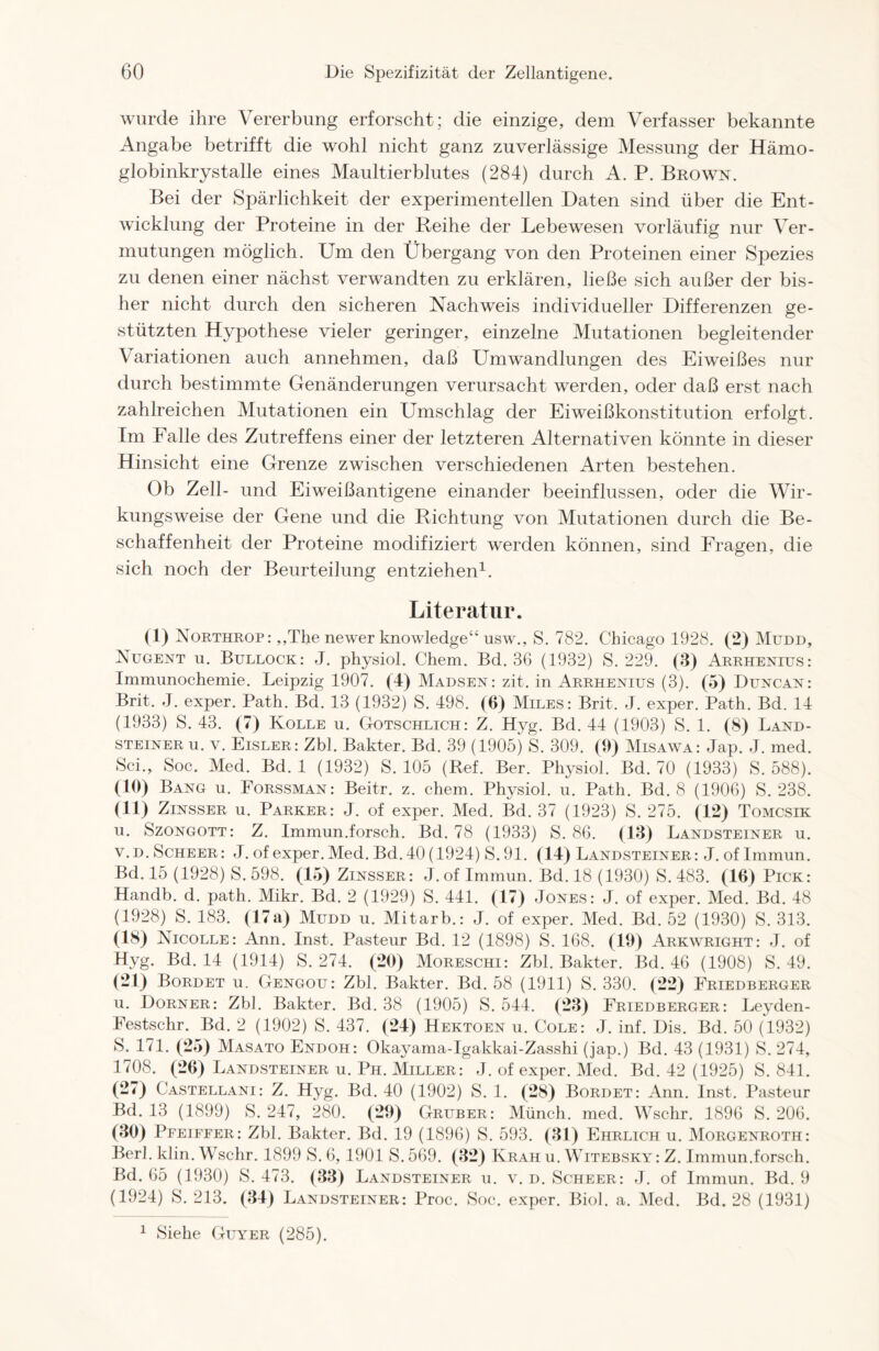 wurde ihre Vererbung erforscht; die einzige, dem Verfasser bekannte Angabe betrifft die wohl nicht ganz zuverlässige Messung der Hämo- globinkrystalle eines Maultierblutes (284) durch A. P. Brown. Bei der Spärlichkeit der experimentellen Daten sind über die Ent- wicklung der Proteine in der Beihe der Lebewesen vorläufig nur Ver- mutungen möglich. Um den Übergang von den Proteinen einer Spezies zu denen einer nächst verwandten zu erklären, ließe sich außer der bis- her nicht durch den sicheren Nachweis individueller Differenzen ge- stützten Hypothese vieler geringer, einzelne Mutationen begleitender Variationen auch annehmen, daß Umwandlungen des Eiweißes nur durch bestimmte Genänderungen verursacht werden, oder daß erst nach zahlreichen Mutationen ein Umschlag der Eiweißkonstitution erfolgt. Im Falle des Zutreffens einer der letzteren Alternativen könnte in dieser Hinsicht eine Grenze zwischen verschiedenen Arten bestehen. Ob Zell- und Eiweißantigene einander beeinflussen, oder die Wir- kungsweise der Gene und die Richtung von Mutationen durch die Be- schaffenheit der Proteine modifiziert werden können, sind Fragen, die sich noch der Beurteilung entziehen1. Literatur. (i) Northrop: ,,The newer knowledge“ usw., S. 782. Chicago 1928. (2) Mudd, Nugent u. Bullock: J. physiol. Chem. Bd. 36 (1932) S. 229. (3) Arrhenius: Immunochemie. Leipzig 1907. (4) Madsen : zit. in Arrhenius (3). (5) Duncan: Brit. J. exper. Path. Bd. 13 (1932) S. 498. (6) Miles: Brit. J. exper. Path. Bd. 14 (1933) S. 43. (7) Kolle u. Gotschlich: Z. Hyg. Bd. 44 (1903) S. 1. (8) Land- steiner u. v. Eisler: Zbl. Bakter. Bd. 39 (1905) S. 309. (9) Misawa: Jap. J. med. Sei., Sog. Med. Bd. 1 (1932) S. 105 (Ref. Ber. Physiol. Bd. 70 (1933) S. 588). (10) Bang u. Forssman: Beitr. z. chem. Physiol. u. Path. Bd. 8 (1906) S. 238. (11) Zinsser u. Parker: J. of exper. Med. Bd. 37 (1923) S. 275. (12) Tomcsik u. Szongott: Z. Immun.forsch. Bd. 78 (1933) S. 86. (13) Landsteiner u. v. d.Scheer: J.of exper. Med. Bd. 40 (1924) S. 91. (14) Landsteiner: J. of Immun. Bd. 15 (1928) S. 598. (15) Zinsser: J. of Immun. Bd. 18 (1930) S. 483. (16) Pick: Handb. d. path. Mikr. Bd. 2 (1929) S. 441. (17) Jones: J. of exper. Med. Bd. 48 (1928) S. 183. (17a) Mudd u. Mitarb.: J. of exper. Med. Bd. 52 (1930) S. 313. (18) Nicolle: Ann. Inst. Pasteur Bd. 12 (1898) S. 168. (19) Arkwright: J. of Hyg. Bd. 14 (1914) S. 274. (20) Moreschi: Zbl. Bakter. Bd. 46 (1908) S. 49. (21) Bordet u. Gengou: Zbl. Bakter. Bd. 58 (1911) S. 330. (22) Friedberger u. Dorner: Zbl. Bakter. Bd. 38 (1905) S. 544. (23) Friedberger: Leyden- Festschr. Bd. 2 (1902) S. 437. (24) Hektoen u. Cole: J. inf. Dis. Bd. 50 (1932) S. 171. (25) Masato Endoh: Okayama-Igakkai-Zasshi (jap.) Bd. 43 (1931) S. 274, 1708. (26) Landsteiner u. Ph. Miller: J. of exper. Med. Bd. 42 (1925) S. 841. (27) Castellani: Z. Hyg. Bd. 40 (1902) S. 1. (28) Bordet: Ann. Inst. Pasteur Bd. 13 (1899) S. 247, 280. (29) Gruber: Münch, med. Wschr. 1896 S. 206. (30) Pfeiffer: Zbl. Bakter. Bd. 19 (1896) S. 593. (31) Ehrlich u. Morgenroth: Berl. klin. Wschr. 1899 S. 6, 1901 S.569. (32) Kräh u. Witebsky: Z. Immun.forsch. Bd. 65 (1930) S. 473. (33) Landsteiner u. v.d.Scheer: J. of Immun. Bd. 9 (1924) S. 213. (34) Landsteiner: Proc. Soc. exper. Biol. a. Med. Bd. 28 (1931) 1 Siehe Guyer (285).