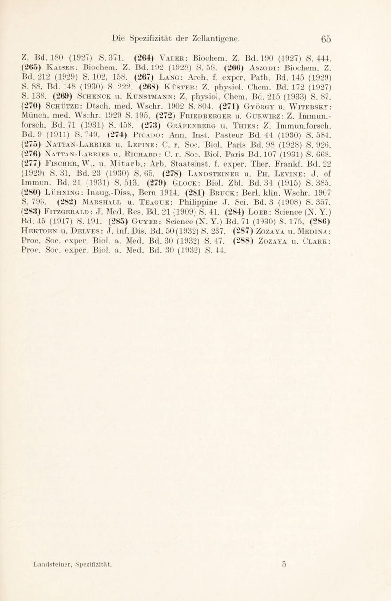 Z. Bd. 180 (1927) S. 371. (264) Valer: Biochem. Z. Bd. 190 (1927) S. 444. (265) Kaiser: Biochem. Z. Bd. 192 (1928) S. 58. (266) Aszodi: Biochem. Z. Bd. 212 (1929) S. 102, 158. (267) Lang: Arch. f. exper. Path. Bd. 145 (1929) S. 88, Bd. 148 (1930) S. 222. (268) Küster: Z. physiol. Chem. Bd. 172 (1927) S. 138. (269) Schenck u. Kunstmann: Z. physiol. Chem. Bd. 215 (1933) S. 87. (270) Schütze: Dtsch. med. Wschr. 1902 S. 804. (271) György u. Witebsky: Münch, med. Wschr. 1929 S. 195. (272) Friedberger u. Gurwirz: Z. Immun.- forsch. Bd. 71 (1931) S. 458. (273) Gräfenberg u. Thies: Z. Immun.forsch. Bd. 9 (1911) S. 749. (274) Picado: Ann. Inst. Pasteur Bd. 44 (1930) S. 584. (275) Nattan-Larrier u. Lepine: C. r. Soc. Biol. Paris Bd. 98 (1928) S. 926. (276) Nattan-Larrier u. Richard: C. r. Soc. Biol. Paris Bd. 107 (1931) S. 668. (277) Fischer, W., u. Mitarb.: Arb. Staatsinst. f. exper. Ther. Frankf. Bd. 22 (1929) S. 31, Bd. 23 (1930) S. 65. (278) Landsteiner u. Ph. Levine: J. of Immun. Bd. 21 (1931) S. 513. (279) Glock: Biol. Zbl. Bd. 34 (1915) S. 385. (280) Lühning: Inaug.-Diss., Bern 1914. (281) Bruck: Berl. klin. Wschr. 1907 S. 793. (282) Marshall u. Teague: Philippine J. Sei. Bd. 3 (1908) S. 357. (283) Fitzgerald: J. Med. Res. Bd. 21 (1909) S. 41. (284) Loeb: Science (N. Y.) Bd. 45 (1917) S. 191. (285) Guyer: Science (N. Y.) Bd. 71 (1930) S. 175. (286) Hektoen u. Delves: J. inf. Dis. Bd. 50 (1932) S. 237. (287) Zozaya u. Medina: Proc. Soc. exper. Biol. a. Med. Bd. 30 (1932) S. 47. (288) Zozaya u. Clark: Proc. Soc. exper. Biol. a. Med. Bd. 30 (1932) S. 44. ö Landsteiner, Spezifizität.