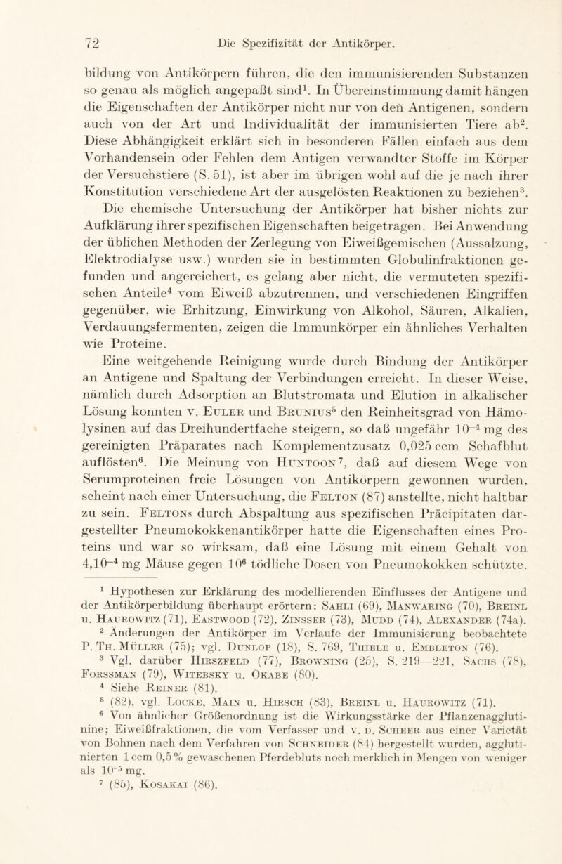 bildung von Antikörpern führen, die den immunisierenden Substanzen so genau als möglich angepaßt sind1. In Übereinstimmung damit hängen die Eigenschaften der Antikörper nicht nur von den Antigenen, sondern auch von der Art und Individualität der immunisierten Tiere ab2. Diese Abhängigkeit erklärt sich in besonderen Fällen einfach aus dem Vorhandensein oder Fehlen dem Antigen verwandter Stoffe im Körper der Versuchstiere (S.öl), ist aber im übrigen wohl auf die je nach ihrer Konstitution verschiedene Art der ausgelösten Reaktionen zu beziehen3. Die chemische Untersuchung der Antikörper hat bisher nichts zur Aufklärung ihrer spezifischen Eigenschaften beigetragen. Bei Anwendung der üblichen Methoden der Zerlegung von Eiweißgemischen (Aussalzung, Elektrodialyse usw.) wurden sie in bestimmten Globulinfraktionen ge- funden und angereichert, es gelang aber nicht, die vermuteten spezifi- schen Anteile4 vom Eiweiß abzutrennen, und verschiedenen Eingriffen gegenüber, wie Erhitzung, Einwirkung von Alkohol, Säuren, Alkalien, Verdauungsfermenten, zeigen die Immunkörper ein ähnliches Verhalten wie Proteine. Eine weitgehende Reinigung wurde durch Bindung der Antikörper an Antigene und Spaltung der Verbindungen erreicht. In dieser Weise, nämlich durch Adsorption an Blutstromata und Elution in alkalischer Lösung konnten v. Euler und Brunius5 den Reinheitsgrad von Hämo- lysinen auf das Dreihundertfache steigern, so daß ungefähr IO-4 mg des gereinigten Präparates nach Komplementzusatz 0,025 ccm Schafblut auflösten6. Die Meinung von Huntoon7, daß auf diesem Wege von Serumproteinen freie Lösungen von Antikörpern gewonnen wurden, scheint nach einer Untersuchung, die Felton (87) anstellte, nicht haltbar zu sein. Eeltons durch Abspaltung aus spezifischen Präcipitaten dar- gestellter Pneumokokkenantikörper hatte die Eigenschaften eines Pro- teins und war so wirksam, daß eine Lösung mit einem Gehalt von 4,10~4 mg Mäuse gegen 106 tödliche Dosen von Pneumokokken schützte. 1 Hypothesen zur Erklärung des modellierenden Einflusses der Antigene und der Antikörperbildung überhaupt erörtern: Sahli (69), Manwaring (70), Breinl u. Haurowitz (71), Eastwood (72), Zinsser (73), Mudd (74), Alexander (74a). 2 Änderungen der Antikörper im Verlaufe der Immunisierung beobachtete P. Th. Müller (75); vgl. Dunlop (18), S. 769, Thiele u. Embleton (76). 3 Vgl. darüber Hirszfeld (77), Browning (25), S. 219—221, Sachs (78), Forssman (79), Witebsky u. Okabe (80). 4 Siehe Reiner (81). 5 (82), vgl. Locke, Main u. Hirsch (83), Breinl u. Haurowitz (71). 6 Von ähnlicher Größenordnung ist die Wirkungsstärke der Pflanzenaggluti- nine; Eiweißfraktionen, die vom Verfasser und v. d. Scheer aus einer Varietät von Bohnen nach dem Verfahren von Schneider (84) hergestellt wurden, aggluti- nierten 1 ccm 0,5% gewaschenen Pferdebluts noch merklich in Mengen von weniger als 105 mg. 7 (85), Kosakai (86).