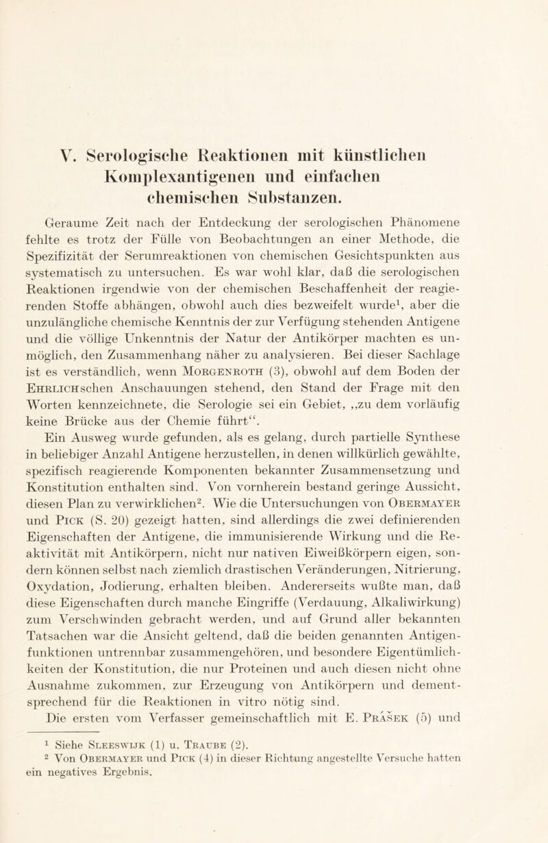 Komplexantigenen und einfachen chemischen Substanzen. Geraume Zeit nach der Entdeckung der serologischen Phänomene fehlte es trotz der Fülle von Beobachtungen an einer Methode, die Spezifizität der Serumreaktionen von chemischen Gesichtspunkten aus systematisch zu untersuchen. Es war wohl klar, daß die serologischen Reaktionen irgendwie von der chemischen Beschaffenheit der reagie- renden Stoffe abhängen, obwohl auch dies bezweifelt wurde1, aber die unzulängliche chemische Kenntnis der zur Verfügung stehenden Antigene und die völlige Unkenntnis der Natur der Antikörper machten es un- möglich, den Zusammenhang näher zu analysieren. Bei dieser Sachlage ist es verständlich, wenn Morgenroth (3), obwohl auf dem Boden der Ehrlich sehen Anschauungen stehend, den Stand der Frage mit den Worten kennzeichnete, die Serologie sei ein Gebiet, ,,zu dem vorläufig keine Brücke aus der Chemie führt“. Ein Ausweg wurde gefunden, als es gelang, durch partielle Synthese in beliebiger Anzahl Antigene herzustellen, in denen willkürlich gewählte, spezifisch reagierende Komponenten bekannter Zusammensetzung und Konstitution enthalten sind. Von vornherein bestand geringe Aussicht, diesen Plan zu verwirklichen2. Wie die Untersuchungen von Obermayer und Pick (S. 20) gezeigt hatten, sind allerdings die zwei definierenden Eigenschaften der Antigene, die immunisierende Wirkung und die Re- aktivität mit Antikörpern, nicht nur nativen Eiweißkörpern eigen, son- dern können selbst nach ziemlich drastischen Veränderungen, Nitrierung, Oxydation, Jodierung, erhalten bleiben. Andererseits wußte man, daß diese Eigenschaften durch manche Eingriffe (Verdauung, Alkali Wirkung) zum Verschwinden gebracht werden, und auf Grund aller bekannten Tatsachen war die Ansicht geltend, daß die beiden genannten Antigen- funktionen untrennbar zusammengehören, und besondere Eigentümlich- keiten der Konstitution, die nur Proteinen und auch diesen nicht ohne Ausnahme zukommen, zur Erzeugung von Antikörpern und dement- sprechend für die Reaktionen in vitro nötig sind. Die ersten vom Verfasser gemeinschaftlich mit E. Prasek (5) und 1 Siehe Sleeswijk (1) u. Traube (2). 2 Von Obermayer und Pick (4) in dieser Richtung angestellte Versuche hatten ein negatives Ergebnis.