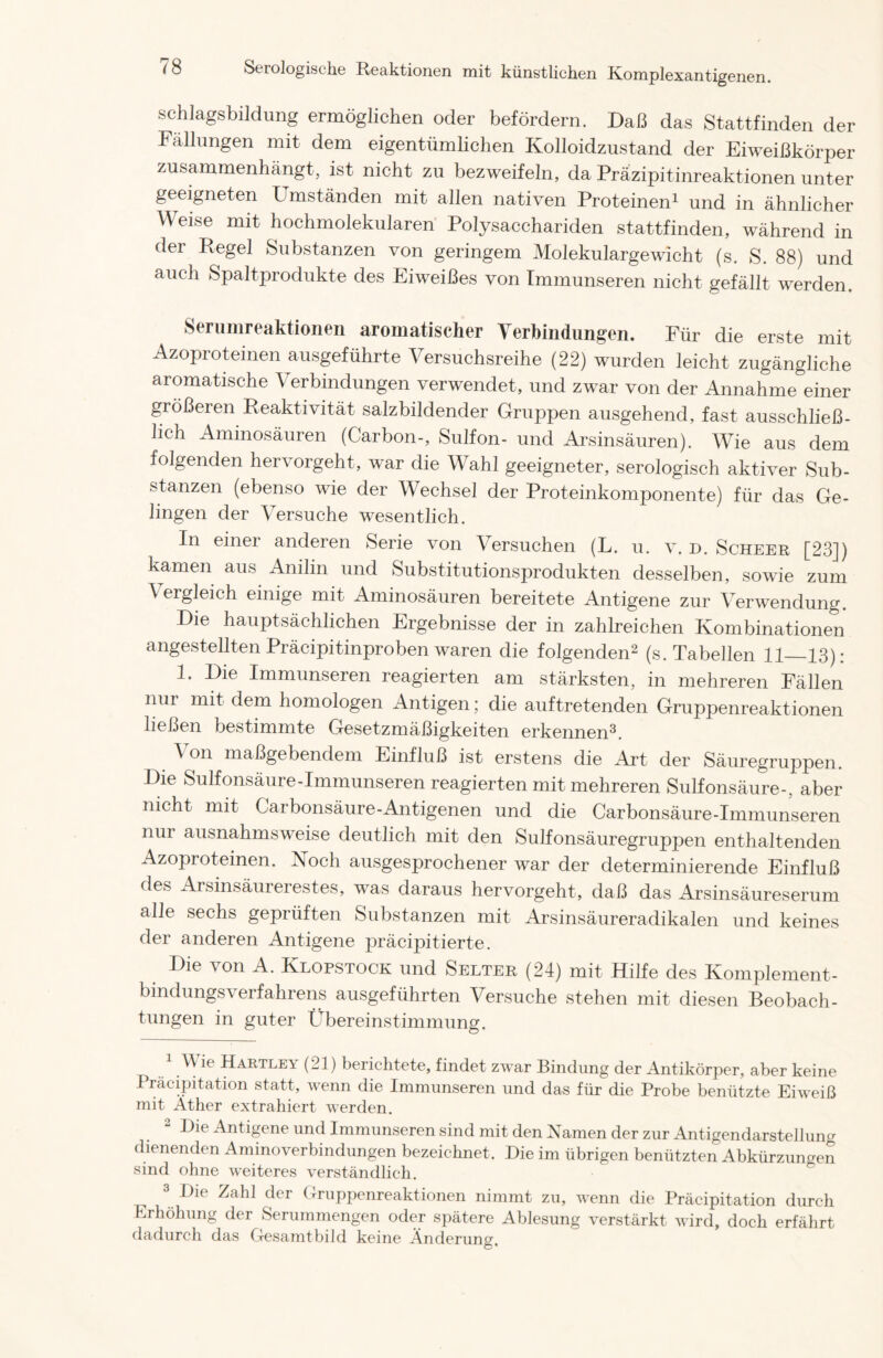 schlagsbildung ermöglichen oder befördern. Daß das Stattfinden der Fällungen mit dem eigentümlichen Kolloidzustand der Eiweißkörper zusammenhängt, ist nicht zu bezweifeln, da Präzipitinreaktionen unter geeigneten Umständen mit allen nativen Proteinen1 und in ähnlicher Weise mit hochmolekularen Polysacchariden stattfinden, während in der Regel Substanzen von geringem Molekulargewicht (s. S. 88) und auch Spaltprodukte des Eiweißes von Immunseren nicht gefällt werden. Serumreaktionen aromatischer Verbindungen. Für die erste mit Azoproteinen ausgeführte Versuchsreihe (22) wurden leicht zugängliche aromatische Verbindungen verwendet, und zwar von der Annahme einer größeren Reaktivität salzbildender Gruppen ausgehend, fast ausschließ- lich Aminosäuren (Cärbon-, Sulfon- und Arsinsäuren). Wie aus dem folgenden hervorgeht, war die Wahl geeigneter, serologisch aktiver Sub- stanzen (ebenso wie der Wechsel der Proteinkomponente) für das Ge- lingen der Versuche wesentlich. In einer anderen Serie von Versuchen (L. u. v, D. Scheer [23]) kamen aus Anilin und Substitutionsprodukten desselben, sowie zum \ ei gleich einige mit Aminosäuren bereitete Antigene zur Verwendung. Die hauptsächlichen Ergebnisse der in zahlreichen Kombinationen angestellten Präcipitinproben waren die folgenden2 (s. Tabellen 11—13): 1. Die Immunseren reagierten am stärksten, in mehreren Fällen nur mit dem homologen Antigen; die auftretenden Gruppenreaktionen ließen bestimmte Gesetzmäßigkeiten erkennen3. ^ on maßgebendem Einfluß ist erstens die Art der Säuregruppen. Die Sulfonsäure-Immunseren reagierten mit mehreren Sulfonsäure-, aber nicht mit Carbonsäure-Antigenen und die Carbonsäure-Immunseren nur ausnahmsweise deutlich mit den Sulfonsäuregrupjien enthaltenden Azoproteinen. Noch ausgesprochener war der determinierende Einfluß des Arsinsäurerestes, was daraus hervorgeht, daß das Arsinsäureserum alle sechs geprüften Substanzen mit Arsinsäureradikalen und keines der anderen Antigene präcipitierte. Die von A. Klopstock und Selter (24) mit Hilfe des Komplement- bindungsverfahrens ausgeführten Versuche stehen mit diesen Beobach- tungen in guter Übereinstimmung. ^ ^ (21) berichtete, findet zwar Bindung der Antikörper, aber keine Pracipitation statt, wenn die Immunseren und das für die Probe benützte Eiweiß mit Äther extrahiert werden. 2 Die Antigene und Immunseren sind mit den Namen der zur Antigendarstellung dienenden Aminoverbindungen bezeichnet. Die im übrigen benützten Abkürzungen sind ohne weiteres verständlich. 3 Die Zahl der Gruppenreaktionen nimmt zu, wenn die Pracipitation durch Erhöhung der Serummengen oder spätere Ablesung verstärkt wird, doch erfährt dadurch das Gesamtbild keine Änderuno- O •