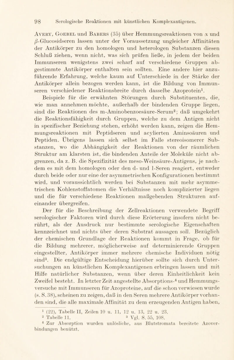 Avery, Goebel und Babers (35) über Hemmungsreaktionen von oc und ß-Glucosidseren lassen unter der Voraussetzung ungleicher Affinitäten der Antikörper zu den homologen und heterologen Substanzen diesen Schluß ziehen, wenn nicht, was sich prüfen ließe, in jedem der beiden Immunseren wenigstens zwei scharf auf verschiedene Gruppen ab- gestimmte Antikörper enthalten sein sollten. Eine andere hier anzu- führende Erfahrung, welche kaum auf Unterschiede in der Stärke der Antikörper allein bezogen werden kann, ist die Bildung von Immun- seren verschiedener Reaktionsbreite durch dasselbe Azoprotein1. Beispiele für die erwähnten Störungen durch Substituenten, die, wie man annehmen möchte, außerhalb der bindenden Gruppe liegen, sind die Reaktionen des m-Aminobenzoesäure-Serum2; daß umgekehrt die Reaktionsfähigkeit durch Gruppen, welche zu dem Antigen nicht in spezifischer Beziehung stehen, erhöht werden kann, zeigen die Hem- mungsreaktionen mit Peptidseren und acylierten Aminsoäuren und Peptiden. Übrigens lassen sich selbst im Falle stereoisomerer Sub- stanzen, wo die Abhängigkeit der Reaktionen von der räumlichen Struktur am klarsten ist, die bindenden Anteile der Moleküle nicht ab- grenzen, da z. B. die Spezifizität des meso-Weinsäure-Antigens, je nach- dem es mit dem homologen oder den d- und 1-Seren reagiert, entweder durch beide oder nur eine der asymmetrischen Konfigurationen bestimmt wird, und voraussichtlich werden bei Substanzen mit mehr asymme- trischen Kohlenstoffatomen die Verhältnisse noch komplizierter liegen und die für verschiedene Reaktionen maßgebenden Strukturen auf- einander übergreifen. Der für die Beschreibung der Zellreaktionen verwendete Begriff serologischer Faktoren wrird durch diese Erörterung insofern nicht be- rührt, als der Ausdruck nur bestimmte serologische Eigenschaften kennzeichnet und nichts über deren Substrat aussagen soll. Bezüglich der chemischen Grundlage der Reaktionen kommt in Frage, ob für die Bildung mehrerer, möglicherweise auf determinierende Gruppen eingestellter, Antikörper immer mehrere chemische Individuen nötig sind3. Die endgültige Entscheidung hierüber sollte sich durch Unter- suchungen an künstlichen Komplexantigenen erbringen lassen und mit Hilfe natürlicher Substanzen, wenn über deren Einheitlichkeit kein Zweifel besteht. In letzter Zeit angestellte Absorptions-4 und Hemmungs- versuche mit Immunseren für Azoproteine, auf die schon verwiesen wurde (s. S. 38), scheinen zu zeigen, daß in den Seren mehrere Antikörper vorhan- den sind, die alle maximale Affinität zu dem erzeugenden Antigen haben, 1 (22), Tabelle II, Zeilen 10 u. 11, 12 u. 13, 22 u. 23. 2 Tabelle 11. 3 Vgl. S. 55, 108. 4 Zur Absorption wurden unlösliche, aus Blutstromata bereitete Azover- bindungen benützt.