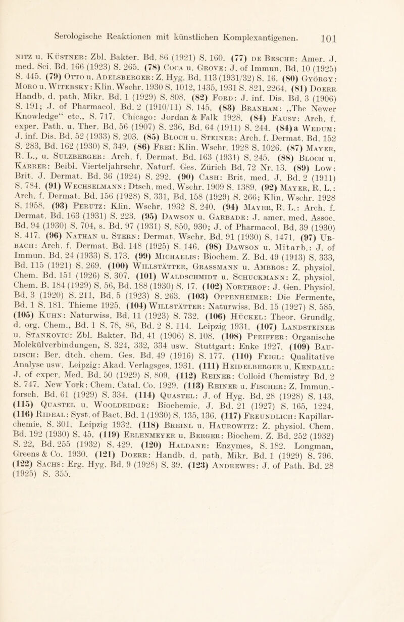 NITZ u. Küstner: Zbl. Bakter. Bd. 86 (1921) S. 160. (77) de Besche: Amer. J. med. Sei. Bd. 166 (1923) S. 265. (78) Coca n. Grove: J. of Immun. Bd. 10 (1925) S. 445. (79) Otto u. Adelsberger: Z. Hyg. Bd. 113 (1931/32) S. 16. (80) György: Morou. WiTEBSKYrKlin. Wschr. 1930 S. 1012,1435,1931 S. 821, 2264. (81) Doerr Handb. d. path. Mikr. Bd. 1 (1929) S. 808. (82) Ford: J. inf. Dis. Bd. 3 (1906) S. 191; J. of Pharmacol. Bd. 2 (1910/11) S. 145. (83) Branham: „The Newer Knowledge“ etc., S. 717. Chicago: Jordan & Falk 1928. (84) Faust: Arch. f. exper. Path. u. Ther. Bd. 56 (1907) S. 236, Bd. 64 (1911) S. 244. (84) a Wedum: J. inf. Dis. Bd. 52 (1933) S. 203. (85) Bloch u. Steiner: Arch. f. Dermat. Bd. 152 S. 283, Bd. 162 (1930) S. 349. (86) Frei: Klin. Wschr. 1928 S. 1026. (87) Mayer, R. L„ 11. Sulzberger: Arch. f. Dermat. Bd. 163 (1931) S. 245. (88) Bloch u. Karrer: Beibl. Vierteljahrschr. Naturf. Ges. Zürich Bd. 72 Kr. 13. (89) Low: Brit. J. Dermat. Bd. 36 (1924) S. 292. (90) Cash: Brit. med. J. Bd. 2 (1911) S. 784. (91) Wechselmann: Dtsch. med. Wschr. 1909 S. 1389. (92) Mayer, R. L.: Arch. f. Dermat. Bd. 156 (1928) S. 331, Bd. 158 (1929) S. 266; Klin. Wschr. 1928 S. 1958. (93) Perutz: Klin. Wschr. 1932 S. 240. (94) Mayer, R. L.: Arch. f. Dermat. Bd. 163 (1931) S. 223. (95) Dawson u. Garbade: J. amer. med. Assoc. Bd. 94 (1930) S. 704, s. Bd. 97 (1931) S. 850, 930; J. of Pharmacol. Bd. 39 (1930) S. 417. (96) Nathan u. Stern: Dermat. Wschr. Bd. 91 (1930) S. 1471. (97) Ur- bach: Arch. f. Dermat. Bd. 148 (1925) S. 146. (98) Dawson u. Mitarb.: J. of Immun. Bd. 24 (1933) S. 173. (99) Michaelis: Biochem. Z. Bd. 49 (1913) S. 333, Bd. 115 (1921) S. 269. (100) Willstätter, Grassmann u. Ambros: Z. physiol. Chem. Bd. 151 (1926) S. 307. (101) Waldschmidt u. Schuckmann: Z. physiol. Chem. B. 184 (1929) S. 56, Bd. 188 (1930) S. 17. (102) Northrop: J. Gen. Physiol. Bd. 3 (1920) S. 211, Bd. 5 (1923) S. 263. (103) Oppenheimer: Die Fermente, Bd. 1 S. 181. Thieme 1925. (104) Willstätter: Naturwiss. Bd. 15 (1927) S. 585. (105) Kuhn: Naturwiss. Bd. 11 (1923) S. 732. (106) Hückel: Theor. Grundig, d. org. Chem., Bd. 1 S. 78, 86, Bd. 2 S. 114. Leipzig 1931. (107) Landsteiner u. Stankovic: Zbl. Bakter. Bd. 41 (1906) S. 108. (108) Pfeiffer: Organische Molekülverbindungen, S. 324, 332, 334 usw. Stuttgart: Enke 1927. (109) Bau- disch: Ber. dtch. chem. Ges. Bd. 49 (1916) S. 177. (110) Feigl: Qualitative Analyse usw. Leipzig: Akad. Verlagsges. 1931. (111) Heidelberger u. Kendall: J. of exper. Med. Bd. 50 (1929) S. 809. (112) Reiner: Colloid Chemistry Bd. 2 S. 747. New York: Chem. Catal. Co. 1929. (113) Reiner u. Fischer: Z. Immun.- forsch. Bd. 61 (1929) S. 334. (114) Quastel: J. of Hyg. Bd. 28 (1928) S. 143. (115) Quastel u. Wooldridge: Biochemie. J. Bd. 21 (1927) S. 165, 1224. (116) Rideal: Syst, of Bact. Bd. 1 (1930) S. 135,136. (117) Freundlich: Kapillar- chemie, S. 301. Leipzig 1932. (118) Breinl u. Haurowitz: Z. physiol. Chem. Bd. 192 (1930) S. 45. (119) Erlenmeyer u. Berger: Biochem. Z. Bd. 252 (1932) S. 22, Bd. 255 (1932) S. 429. (120) Haldane: Enzymes, S. 182. Longman, Greens&Co. 1930. (121) Doerr: Handb. d. path. Mikr. Bd. 1 (1929) S. 796. (122) Sachs: Erg. Hyg. Bd. 9 (1928) S. 39. (123) Andrewes: J. of Path. Bd. 28 (1925) S. 355.