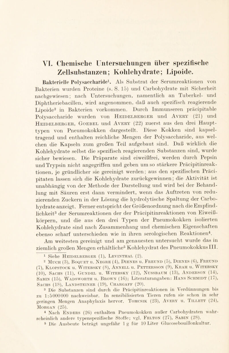 VJ. Chemische Untersuchungen über spezifische Zellsubstanzen; Kohlehydrate; Lipoide. Bakterielle Polysaccharide1. Als Substrat der Serumreaktionen von Bakterien wurden Proteine (s. S. 15) und Carbohydrate mit Sicherheit nachgewiesen; nach Untersuchungen, namentlich an Tuberkel- und Diphtheriebacillen, wird angenommen, daß auch spezifisch reagierende Lipoide2 in Bakterien Vorkommen. Durch Immunseren präcipitable Polysaccharide wurden von Heidelberger und Avery (21) und Heidelberger, Goebel und Avery (22) zuerst aus den drei Haupt- typen von Pneumokokken dargestellt. Diese Kokken sind kapsel- tragend und enthalten reichliche Mengen der Polysaccharide, aus wel- chen die Kapseln zum großen Teil aufgebaut sind. Daß wirklich die Kohlehydrate selbst die spezifisch reagierenden Substanzen sind, wurde sicher bewiesen. Die Präparate sind eiweißfrei, werden durch Pepsin und Trypsin nicht angegriffen und geben um so stärkere Präcipitinreak- tionen, je gründlicher sie gereinigt werden ; aus den spezifischen Präci- pitaten lassen sich die Kohlehydrate zurückgewinnen; die Aktivität ist unabhängig von der Methode der Darstellung und wird bei der Behand- lung mit Säuren erst dann vermindert, wenn das Auftreten von redu- zierenden Zuckern in der Lösung die hydrolytische Spaltung der Carbo- hydrate anzeigt. Ferner entspricht der Größenordnung nach die Empfind- lichkeit3 der Serumreaktionen der der Präcipitinreaktionen von Eiweiß- körpern, und die aus den drei Typen der Pneumokokken isolierten Kohlehydrate sind nach Zusammenhang und chemischen Eigenschaften ebenso scharf unterschieden wie in ihren serologischen Reaktionen4. Am weitesten gereinigt und am genauesten untersucht wurde das in ziemlich großen Mengen erhältliche5 Kohlehydrat des Pneumokokkus III. 1 Siehe Heidelberger (1), Levinthal (2). 2 Much (3), Boquet u. Negre (4), Dienes u. Freund (5), Dienes (G), Freund (7), Klopstock u. Witebsky (8), Annell u. Pettersson (9), Kräh u. Witebsky (10), Sachs (11), Gundel u. Witebsky (12), Nussbaum (13), Anderson (14), Sabin (15), Wadsworth u. Brown (16); Literaturangaben: Hans Schmidt (17), Sachs (18), Landsteiner (19), Chargaff (20). 3 Die Substanzen sind durch die Präcipitinreaktionen in Verdünnungen bis zu 1:5000000 nachweisbar. In sensibilisierten Tieren rufen sie schon in sehr geringen Mengen Anaphylaxis hervor. Tomcsik (23), Avery u. Iillett (24), Morgan (25). 4 Nach Enders (26) enthalten Pneumokokken außer Carbohydraten wahr- scheinlich andere typenspezifische Stoffe; vgl. Felton (27), Sabin (28).