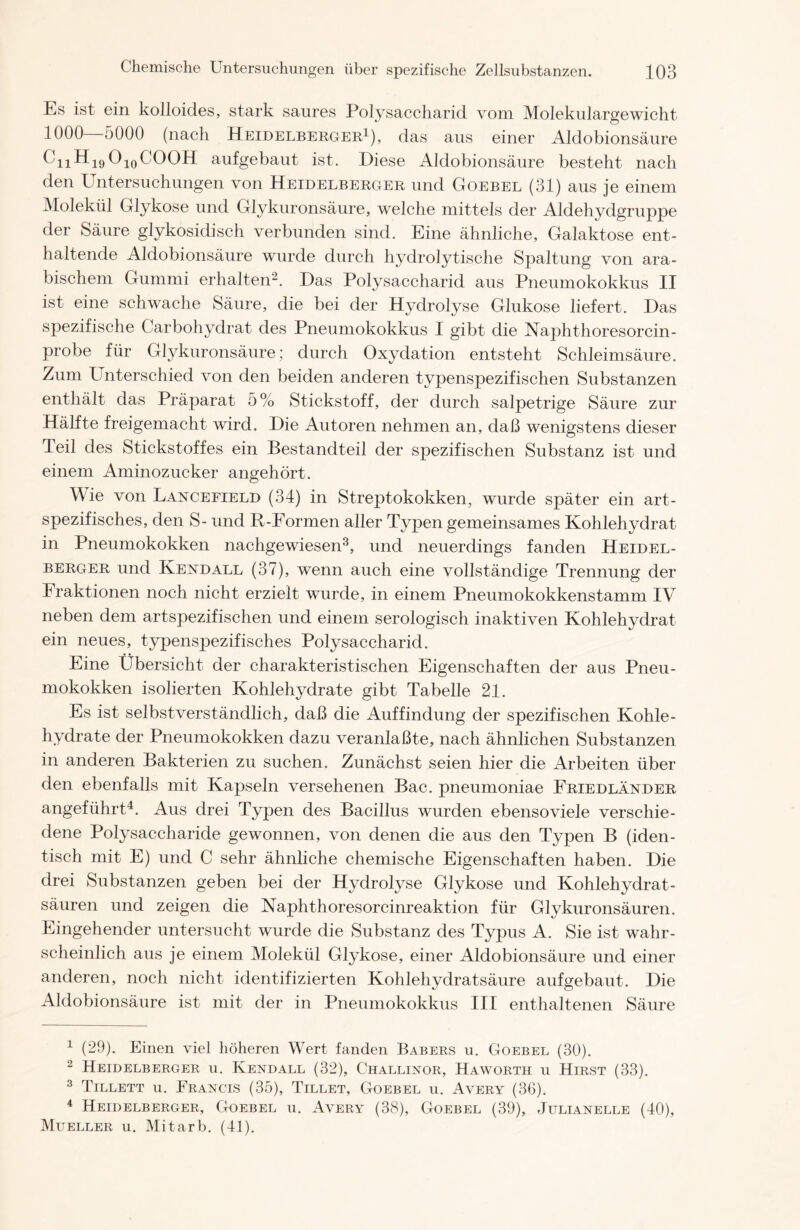 Es ist ein kolloides, stark saures Polysaccharid vom Molekulargewicht 1000 5000 (nach Heidelberger1), das aus einer Aldobionsäure CiiHi9O10COOH aufgebaut ist. Diese Aldobionsäure besteht nach den Untersuchungen von Heidelberger und Goebel (31) aus je einem Molekül Glykose und Glykuronsäure, welche mittels der Aldehydgruppe der Säure glykosidisch verbunden sind. Eine ähnliche, Galaktose ent- haltende Aldobionsäure wurde durch hydrolytische Spaltung von ara- bischem Gummi erhalten2. Das Polysaccharid aus Pneumokokkus II ist eine schwache Säure, die bei der Hydrolyse Glukose liefert. Das spezifische Carbohydrat des Pneumokokkus I gibt die Naphthoresorcin- probe für Glykuronsäure; durch Oxydation entsteht Schleimsäure. Zum Unterschied von den beiden anderen typenspezifischen Substanzen enthält das Präparat 5% Stickstoff, der durch salpetrige Säure zur Hälfte freigemacht wird. Die Autoren nehmen an, daß wenigstens dieser Teil des Stickstoffes ein Bestandteil der spezifischen Substanz ist und einem Aminozucker angehört. Wie von Lancefield (34) in Streptokokken, wurde später ein art- spezifisches, den S- und R-Formen aller Typen gemeinsames Kohlehydrat in Pneumokokken nachgewiesen3, und neuerdings fanden Heidel- berger und Kentdall (37), wenn auch eine vollständige Trennung der Fraktionen noch nicht erzielt wurde, in einem Pneumokokkenstamm IV neben dem artspezifischen und einem serologisch inaktiven Kohlehydrat ein neues, typenspezifisches Polysaccharid. Eine Übersicht der charakteristischen Eigenschaften der aus Pneu- mokokken isolierten Kohlehydrate gibt Tabelle 21. Es ist selbstverständlich, daß die Auffindung der spezifischen Kohle- hydrate der Pneumokokken dazu veranlaßte, nach ähnlichen Substanzen in anderen Bakterien zu suchen. Zunächst seien hier die Arbeiten über den ebenfalls mit Kapseln versehenen Bac. pneumoniae Friedländer angeführt4. Aus drei Typen des Bacillus wurden ebensoviele verschie- dene Polysaccharide gewonnen, von denen die aus den Typen B (iden- tisch mit E) und C sehr ähnliche chemische Eigenschaften haben. Die drei Substanzen geben bei der Hydrolyse Glykose und Kohlehydrat- säuren und zeigen die Naphthoresorcinreaktion für Glykuronsäuren. Eingehender untersucht wurde die Substanz des Typus A. Sie ist wahr- scheinlich aus je einem Molekül Glykose, einer Aldobionsäure und einer anderen, noch nicht identifizierten Kohlehydratsäure aufgebaut. Die Aldobionsäure ist mit der in Pneumokokkus III enthaltenen Säure 1 (29). Einen viel höheren Wert fanden Babers u. Goebel (30). 2 Heidelberger u. Kendall (32), Challinor, Haworth u Hirst (33). 3 Tillett u. Francis (35), Tillet, Goebel u. Avery (36). 4 Heidelberger, Goebel u. Avery (38), Goebel (39), Julianelle (40), Mueller u. Mitarb. (41).