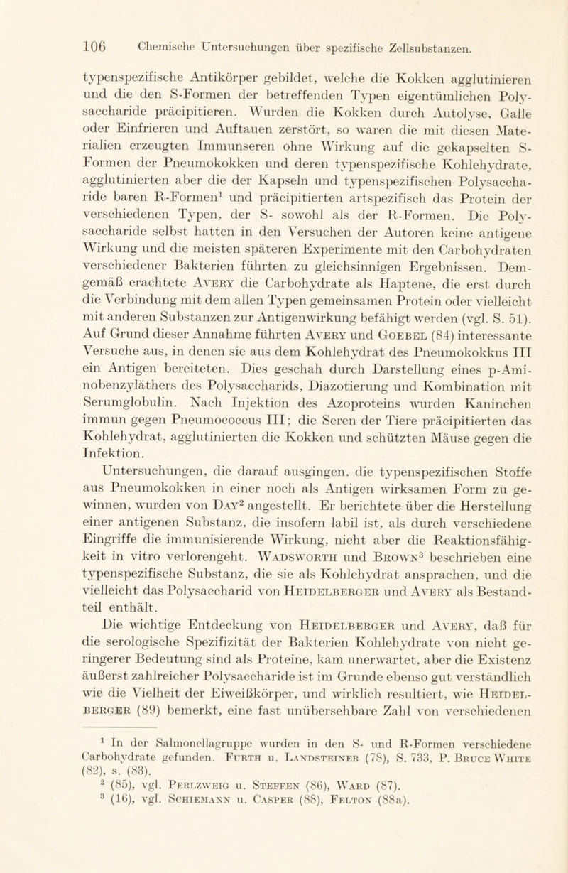 typenspezifische Antikörper gebildet, welche die Kokken agglutinieren und die den S-Formen der betreffenden Typen eigentümlichen Poly- saccharide präcipitieren. Wurden die Kokken durch Autolyse, Galle oder Einfrieren und Auf tauen zerstört, so waren die mit diesen Mate- rialien erzeugten Immunseren ohne Wirkung auf die gekapselten S- Formen der Pneumokokken und deren typenspezifische Kohlehydrate, agglutinierten aber die der Kapseln und typenspezifischen Polysaccha- ride baren R-Formen1 und präcipitierten artsjDezifisch das Protein der verschiedenen Typen, der S- sowohl als der R-Formen. Die Poly- saccharide selbst hatten in den Versuchen der Autoren keine antigene Wirkung und die meisten späteren Experimente mit den Carbohydraten verschiedener Bakterien führten zu gleichsinnigen Ergebnissen. Dem- gemäß erachtete Avery die Carbohydrate als Haptene, die erst durch die V erbindung mit dem allen Typen gemeinsamen Protein oder vielleicht mit anderen Substanzen zur Antigenwirkung befähigt werden (vgl. S. 51). Auf Grund dieser Annahme führten Avery und Goebel (84) interessante Versuche aus, in denen sie aus dem Kohlehydrat des Pneumokokkus III ein Antigen bereiteten. Dies geschah durch Darstellung eines p-Arni- nobenzyläthers des Polysaccharids, Diazotierung und Kombination mit Serumglobulin. Nach Injektion des Azoproteins wurden Kaninchen immun gegen Pneumococcus III; die Seren der Tiere präcipitierten das Kohlehydrat, agglutinierten die Kokken und schützten Mäuse gegen die Infektion. Untersuchungen, die darauf ausgingen, die typenspezifischen Stoffe aus Pneumokokken in einer noch als Antigen wirksamen Form zu ge- winnen, wurden von Day2 angestellt. Er berichtete über die Herstellung einer antigenen Substanz, die insofern labil ist, als durch verschiedene Eingriffe die immunisierende Wirkung, nicht aber die Reaktionsfähig- keit in vitro verlorengeht. Wadsworth und Brown3 beschrieben eine typenspezifische Substanz, die sie als Kohlehydrat anspraehen, und die vielleicht das Polysaccharid von Heidelberger und Avery als Bestand- teil enthält. Die wichtige Entdeckung von Heidelberger und Avery, daß für die serologische Spezifizität der Bakterien Kohlehydrate von nicht ge- ringerer Bedeutung sind als Proteine, kam unerwartet, aber die Existenz äußerst zahlreicher Polysaccharide ist im Grunde ebenso gut verständlich wie die Vielheit der Eiweißkörper, und wirklich resultiert, wie Heidel- berger (89) bemerkt, eine fast unübersehbare Zahl von verschiedenen 1 In der Salmonellagruppe wurden in den S- und R-Formen verschiedene Carbohydrate gefunden. Furth u. Landsteiner (78), S. 733, P. Bruce White (82), s. (83). 2 (85), vgl. Perlzweig u. Steffen (86), Ward (87). 3 (16), vgl. Schiemann u. Casper (88), Felton (88a).