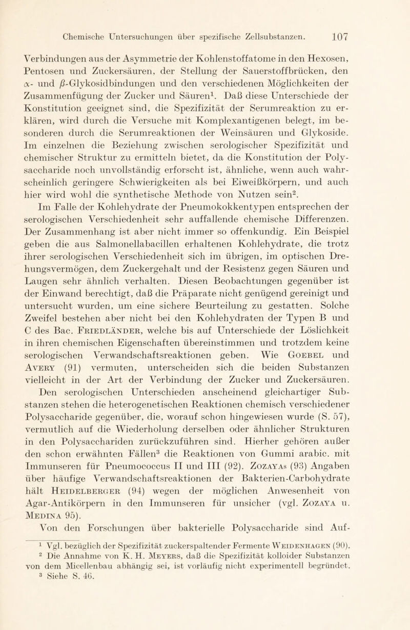 Verbindungen aus der Asymmetrie der Kohlenstoffatome in den Hexosen, Pentosen und Zuckersäuren, der Stellung der Sauerstoff brücken, den cx- und ß-Glykosidbindungen und den verschiedenen Möglichkeiten der Zusammenfügung der Zucker und Säuren1. Daß diese Unterschiede der Konstitution geeignet sind, die Spezifizität der Serumreaktion zu er- klären, wird durch die Versuche mit Komplexantigenen belegt, im be- sonderen durch die Serumreaktionen der Weinsäuren und Glykoside. Im einzelnen die Beziehung zwischen serologischer Spezifizität und chemischer Struktur zu ermitteln bietet, da die Konstitution der Poly- saccharide noch unvollständig erforscht ist, ähnliche, wenn auch wahr- scheinlich geringere Schwierigkeiten als bei Eiweißkörpern, und auch hier wird wohl die synthetische Methode von Nutzen sein2. Im Falle der Kohlehydrate der Pneumokokkentypen entsprechen der serologischen Verschiedenheit sehr auffallende chemische Differenzen. Der Zusammenhang ist aber nicht immer so offenkundig. Ein Beispiel geben die aus Salmonellabacillen erhaltenen Kohlehydrate, die trotz ihrer serologischen Verschiedenheit sich im übrigen, im optischen Dre- hungsvermögen, dem Zuckergehalt und der Resistenz gegen Säuren und Laugen sehr ähnlich verhalten. Diesen Beobachtungen gegenüber ist der Einwand berechtigt, daß die Präparate nicht genügend gereinigt und untersucht wurden, um eine sichere Beurteilung zu gestatten. Solche Zweifel bestehen aber nicht bei den Kohlehydraten der Typen B und C des Bac. Friedländer, welche bis auf Unterschiede der Löslichkeit in ihren chemischen Eigenschaften übereinstimmen und trotzdem keine serologischen Verwandschaftsreaktionen geben. Wie Goebel und Avery (91) vermuten, unterscheiden sich die beiden Substanzen vielleicht in der Art der Verbindung der Zucker und Zuckersäuren. Den serologischen Unterschieden anscheinend gleichartiger Sub- stanzen stehen die heterogenetischen Reaktionen chemisch verschiedener Polysaccharide gegenüber, die, worauf schon hingewiesen wurde (S. 57), vermutlich auf die Wiederholung derselben oder ähnlicher Strukturen in den Polysacchariden zurückzuführen sind. Hierher gehören außer den schon erwähnten Fällen3 die Reaktionen von Gummi arabic. mit Immunseren für Pneumococcus II und III (92). Zozayas (93) Angaben über häufige Verwandschaftsreaktionen der Bakterien-Carbohydrate hält Heidelberger (94) wegen der möglichen Anwesenheit von Agar-Antikörpern in den Immunseren für unsicher (vgl. Zozaya u. Medina 95). Von den Forschungen über bakterielle Polysaccharide sind Auf- 1 Vgl. bezüglich der Spezifizität zuckerspaltender Fermente Weidenhagen (90). 2 Die Annahme von K. H. Meyers, daß die Spezifizität kolloider Substanzen von dem Micellenbau abhängig sei, ist vorläufig nicht experimentell begründet. 3 Siehe S. 4G.