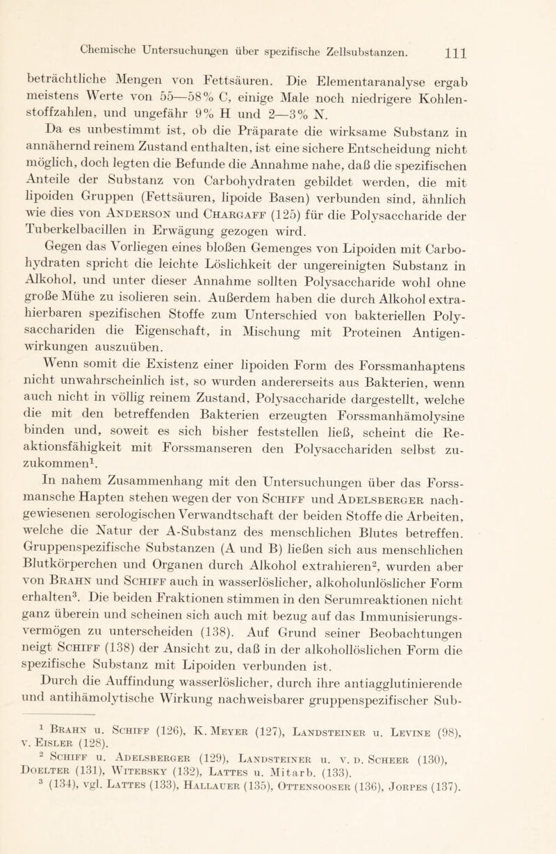 beträchtliche Mengen von Fettsäuren. Die Elementaranalyse ergab meistens Werte von 55—58 % C, einige Male noch niedrigere Kohlen- stoffzahlen, und ungefähr 9% H und 2—3% N. Da es unbestimmt ist, ob die Präparate die wirksame Substanz in annähernd reinem Zustand enthalten, ist eine sichere Entscheidung nicht möglich, doch legten die Befunde die Annahme nahe, daß die spezifischen Anteile der Substanz von Carbohydraten gebildet werden, die mit lipoiden Gruppen (Fettsäuren, lipoide Basen) verbunden sind, ähnlich wie dies von Anderson und Chargaff (125) für die Polysaccharide der Tuberkelbacillen in Erwägung gezogen wird. Gegen das \ orliegen eines bloßen Gemenges von Lipoiden mit Carbo- hydraten spricht die leichte Löslichkeit der ungereinigten Substanz in Alkohol, und unter dieser Annahme sollten Polysaccharide wohl ohne große Mühe zu isolieren sein. Außerdem haben die durch Alkohol extra- hierbaren spezifischen Stoffe zum Unterschied von bakteriellen Poly- sacchariden die Eigenschaft, in Mischung mit Proteinen Antigen- wirkungen auszuüben. Wenn somit die Existenz einer lipoiden Form des Forssmanhaptens nicht unwahrscheinlich ist, so wurden andererseits aus Bakterien, wenn auch nicht in völlig reinem Zustand, Polysaccharide dargestellt, welche die mit den betreffenden Bakterien erzeugten Forssmanhämolysine binden und, soweit es sich bisher feststellen ließ, scheint die Re- aktionsfähigkeit mit Forssmanseren den Polysacchariden selbst zu- zukommen1. In nahem Zusammenhang mit den Untersuchungen über das Forss- mansche Hapten stehen wegen der von Schiff und Adelsberger nach- gewiesenen serologischen Verwandtschaft der beiden Stoffe die Arbeiten, welche die Natur der A-Substanz des menschlichen Blutes betreffen. Gruppenspezifische Substanzen (A und B) ließen sich aus menschlichen Blutkörperchen und Organen durch Alkohol extrahieren2, wurden aber von Brahn und Schiff auch in wasserlöslicher, alkoholunlöslicher Form erhalten3. Die beiden Fraktionen stimmen in den Serumreaktionen nicht ganz überein und scheinen sich auch mit bezug auf das Immunisier ungs- vermögen zu unterscheiden (138). Auf Grund seiner Beobachtungen neigt Schiff (138) der Ansicht zu, daß in der alkohollöslichen Form die spezifische Substanz mit Lipoiden verbunden ist. Durch die Auffindung wasserlöslicher, durch ihre antiagglutinierende und antihämolytische Wirkung nachweisbarer gruppenspezifischer Sub- 1 Brahn u. Schiff (126), K. Meyer (127), Landsteiner u. Levine (98), v. Eisler (128). 2 Schiff u. Adelsberger (129), Landsteiner u. v. d. Scheer (130), Doelter (131), Witebsky (132), Lattes u. Mitarb. (133). 3 (134), vgl. Lattes (133), Hallauer (135), Ottensooser (136), Jorpes (137).