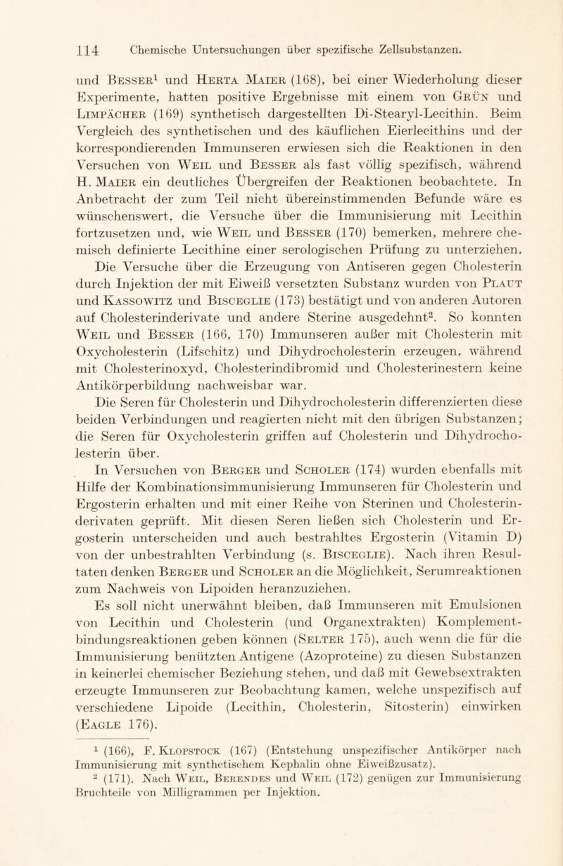 und Besser1 und Herta Maier (168), bei einer Wiederholung dieser Experimente, hatten positive Ergebnisse mit einem von Grün und Limpächer (169) synthetisch dargestellten Di-Stearyl-Lecithin. Beim Vergleich des synthetischen und des käuflichen Eierlecithins und der korrespondierenden Immunseren erwiesen sich die Reaktionen in den Versuchen von Weil und Besser als fast völlig spezifisch, während H. Maier ein deutliches Übergreifen der Reaktionen beobachtete. In Anbetracht der zum Teil nicht übereinstimmenden Befunde wäre es wünschenswert, die Versuche über die Immunisierung mit Lecithin fortzusetzen und, wie Weil und Besser (170) bemerken, mehrere che- misch definierte Lecithine einer serologischen Prüfung zu unterziehen. Die Versuche über die Erzeugung von Antiseren gegen Cholesterin durch Injektion der mit Eiweiß versetzten Substanz wurden von Plaut und Kassowitz und Bisceglie (173) bestätigt und von anderen Autoren auf Cholesterinderivate und andere Sterine ausgedehnt2. So konnten Weil und Besser (166, 170) Immunseren außer mit Cholesterin mit Oxycholesterin (Lifschitz) und Dihydrocholesterin erzeugen, während mit Cholesterinoxyd, Cholesterindibromid und Cholesterinestern keine Antikörperbildung nachweisbar war. Die Seren für Cholesterin und Dihydrocholesterin differenzierten diese beiden Verbindungen und reagierten nicht mit den übrigen Substanzen; die Seren für Oxycholesterin griffen auf Cholesterin und Dihydrocho- lesterin über. In Versuchen von Berger und Schüler (174) wurden ebenfalls mit Hilfe der Kombinationsimmunisierung Immunseren für Cholesterin und Ergosterin erhalten und mit einer Reihe von Sterinen und Cholesterin- derivaten geprüft. Mit diesen Seren ließen sich Cholesterin und Er- gosterin unterscheiden und auch bestrahltes Ergosterin (Vitamin D) von der unbestrahlten Verbindung (s. Bisceglie). Nach ihren Resul- taten denken Berger und Schüler an die Möglichkeit, Serumreaktionen zum Nachweis von Lipoiden heranzuziehen. Es soll nicht unerwähnt bleiben, daß Immunseren mit Emulsionen von Lecithin und Cholesterin (und Organextrakten) Komplement- bindungsreaktionen geben können (Selter 175), auch wenn die für die Immunisierung benützten Antigene (Azoproteine) zu diesen Substanzen in keinerlei chemischer Beziehung stehen, und daß mit Gewebsextrakten erzeugte Immunseren zur Beobachtung kamen, welche unspezifisch auf verschiedene Lipoide (Lecithin, Cholesterin, Sitosterin) einwirken (Eagle 176). 1 (166), F. Klopstock (167) (Entstehung unspezifischer Antikörper nach Immunisierung mit synthetischem Kephalin ohne Eiweißzusatz). 2 (171). Nach Weil, Berendes und Weil (172) genügen zur Immunisierung Bruchteile von Milligrammen per Injektion.