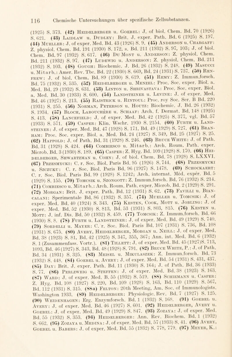 (1925) S. 373. (42) Heidelberger u. Goebel: J. of biol. Chem. Bd. 70 (1926) S. 621. (43) Laidlaw u. Dudley: Brit. J. exper. Path. Bd. 6 (1925) S. 197. (44) Mueller: J. of exper. Med. Bd. 43 (1926) S. 9. (45) Anderson u. Chargaff: Z. physiol. Chem. Bd. 191 (1930) S. 172, s. Bd. 211 (1932) S. 97, 103; J. of biol. Chem. Bd. 97 (1932) S. 617. (46) Du Mont u. Anderson: Z. physiol. Chem. Bd. 211 (1932) S. 97. (47) Ludewig u. Anderson: Z. physiol. Chem. Bd. 211 (1932) S. 103. (48) Gough: Biochemie. J. Bd. 26 (1932) S. 248. (49) Masucci u. Mitarb.: Amer. Rev. Tbc. Bd. 22 (1930) S. 669, Bd. 24 (1931) S. 737. (50) Ren- frew: J. of biol. Chem. Bd. 89 (1930) S. 619. (51) Remy: Z. Immun.forsch. Bd. 75 (1932) S. 535. (52) Heidelberger u. Menzel: Proc. Soc. exper. Biol. a. Med. Bd. 29 (1932) S. 631. (53) Linton u. Shrivastava: Proc. Soc. exper. Biol. a. Med. Bd. 30 (1933) S. 600. (54) Landsteiner u. Levine: J. of exper. Med. Bd. 46 (1927) S. 213. (55) Raistrick u. Rintoul: Proc. roy Soc. Ser. B Bd. 220 (1931) S. 255. (56) Norman, Peterson u. Houtz: Biochemie. J. Bd. 26 (1932) S. 1934. (57) Bloch, Labouchere u. Schaaf: Arch. f. Dermal. Bd. 148 (1925) S. 413. (58) Lancefield: J. of exper. Med. Bd. 42 (1925) S. 377, vgl. Bd. 5< (1933) S. 571. (59) Casper: Klin. Wschr. 1930 S. 2154. (60) Furth u. Land- steiner: J. of exper. Med. Bd. 47 (1928) S. 171, Bd. 49 (1929) S. 727. (61) Bran- ham: Proc. Soc. exper. Biol. a. Med. Bd. 24 (1927) S. 349, Bd. 25 (1927) S. 25. (62) Happold: J. of Path. Bd. 31 (1928) S. 246. (63) Bruce White: J. of Path. Bd. 31 (1928) S. 424. (64) Combiesco u. Mitarb.: Arch. Roum. Path. exper. Microb. Bd. 3 (1930) S. 189. (65) Casper: Z. Hvg. Bd. 109 (1928) S. 170. (66) Hei- delberger, Shwartzman u. Cohn: J. of biol. Chem. Bd. 78 (1928) S. LXX\ I. (67) Przesmycki: C. r. Soc. Biol. Paris Bd. 95 (1926) S. 744. (68) Przesmycki u. Szczuku: C. r. Soc. Biol. Paris Bd. 96 (1927) S. 1478. (69) Schockaert: C. r. Soc. Biol. Paris Bd. 99 (1928) S. 1242; Arch. internat. Med. exper. Bd. 5 (1929) S. 155. (70) Tomcsik u. Szongott: Z. Immun.forsch. Bd. 76 (1932) S. 214. (71) Combiesco u. Mitarb.: Arch. Roum. Path. exper. Microb. Bd. 2 (1929) S. 291. (72) Morgan: Brit. J. exper. Path. Bd. 12 (1931) S. 62. (73) Favilli u. Bian- calani: Sperimentale Bd. 86 (1932) S. 357. (74) Mueller u. Iomcsik: J. of exper. Med. Bd. 40 (1924) S. 343. (75) Kesten, Cook, Mott u. Jobling: J. of exper. Med. Bd. 52 (1930) S. 813, Bd. 53 (1931) S. 803, 815. (76) Kesten u. Mott: J. inf. Dis. Bd. 50 (1932) S. 459. (77) Tomcsik: Z. Immun.forsch. Bd_. 66 (1930) S. 8. (78) Furth u. Landsteiner: J. of exper. Med. Bd. 49 (1929) S. 740. (79) Sordelli u. Mayer: C. r. Soc. Biol. Paris Bd. 107 (1931) S. 736, Bd. 108 (1931) S. 675. (80) Avery, Heidelberger, Morgan u. Neill: J. of exper. Med. Bd. 38 (1923) S. 81, Bd. 42 (1925) S. 347, 355, 367; Ann. int. Med. Bd. 6 (1932) S. 1 (Zusammenfass. Vortr.). (81) Tillett: J. of exper. Med. Bd. 45 (1927)S. 713, 1093, Bd. 46 (1927) S. 343, Bd. 48 (1928) S. 791. (82) Bruce White, P.: J. of Path. Bd. 34 (1931) S. 325. (83) Meisel u. Mikulaszek: Z. Immun.forsch. Bd. 73 (1932) S. 448. (84) Goebel u. Avery: J. of exper. Med. Bd. 54 (1931) S. 431, 437. (85) Day: Brit. J. exper. Path. Bd. 11 (1930) S. 164; J. of Path. Bd. 36 (1933) S. 77. (86) Perlzweig u. Steffen: J. of exper. Med. Bd. 38 (1923) S. 163. (87) Ward: J. of exper. Med. B. 55 (1932) S. 519. (88) Schiemann u. ( asper: Z. Hyg. Bd. 108 (1927) S. 220, Bd. 109 (1928) S. 163, Bd. 110 (1929) S. 567, Bd. 112 (1931) S. 315. (88a) Felton: 20th Meeting, Am. Soc. of Immunologists. Washington 1933. (89) Heidelberger: Physiologie. Rev. Bd. 7 (1927) S. 125. (90) Weidenhagen: Erg. Enzymforsch. Bd. 1 (1932) S. 168. (91) Goebel u. Avery: J. of exper. Med. Bd. 46 (1927) S. 601. (92) Heidelberger, A\ery u. Goebel: J. of exper. Med. Bd. 49 (1929) S. 847. (93) Zozaya: J. of exper. Med. Bd. 55 (1932) S. 353. (94) Heidelberger: Ann. Rev. Biochem. Bd. 1 (1932) S. 662. (95) Zozaya u. Medina: J. of exper. Med. Bd. 57 (1933) S. 41. (96) Avera', Goebel u. Babers: J. of exper. Med. Bd. 55 (1932) S. 778, 779. (97) Meyer, K.: