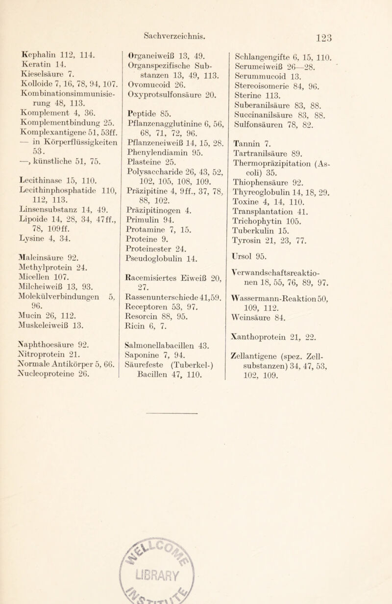 Kephalin 112, 114. Keratin 14. Kieselsäure 7. Kolloide 7,16, 78, 94,107. Kombinationsimmunisie- rung 48, 113. Komplement 4, 36. Komplementbindung 25. Komplexantigene 51, 53ff. — in KörperfRissigkeiten 53. —, künstliche 51, 75. Lecithinase 15, 110. Lecithinphospliatide 110, 112, 113. Linsensubstanz 14, 49. Lipoide 14, 28, 34, 47ff., 78, 109ff. Lysine 4, 34. Maleinsäure 92. Methylprotein 24. Micellen 107. Milcheiweiß 13, 93. Molekülverbindungen 5, 96. Mucin 26, 112. Muskeleiweiß 13. Xaphthoesäure 92. Nitroprotein 21. Normale Antikörper 5, 66. Nucleoproteine 26. Organeiweiß 13, 49. Organspezifische Sub- stanzen 13, 49, 113. Ovomucoid 26. Oxyprotsulfonsäure 20. Peptide 85. Pflanzenagglutinine 6, 56, 68, 71, 72, 96. Pflanzeneiweiß 14, 15, 28. Phenylendiamin 95. Plasteine 25. Polysaccharide 26, 43, 52, 102, 105, 108, 109. Präzipitine 4, 9 ff., 37, 78, 88, 102. Präzipitinogen 4. Primulin 94. Protamine 7, 15. Proteine 9. Proteinester 24. Pseudoglobulin 14. Racemisiertes Eiweiß 20, 27. Rassenunterschiede 41,59. Receptoren 53, 97. Resorcin 88, 95. Ricin 6, 7. Salmonellabacillen 43. Saponine 7, 94. Säurefeste (Tuberkel-) Bacillen 47, 110. Schlangengifte 6, 15, 110. Serumeiweiß 26—28. Serummucoid 13. Stereoisomerie 84, 96. Sterine 113. Suberanilsäure 83, 88. Suceinanilsäure 83, 88. Sulfonsäuren 78, 82. Tannin 7. Tartranilsäure 89. Thermopräzipitation (As- coli) 35. Thiophensäure 92. Thyreoglobulin 14, 18, 29. Toxine 4, 14, 110. Transplantation 41. Trichophytin 105. Tuberkulin 15. Tyrosin 21, 23, 77. Ursol 95. V erwandschaf tsreaktio- nen 18, 55, 76, 89, 97. Wassermann-Reaktion 50, 109, 112. Weinsäure 84. Xanthoprotein 21, 22. Zellantigene (spez. Zell- substanzen) 34, 47, 53, 102, 109.