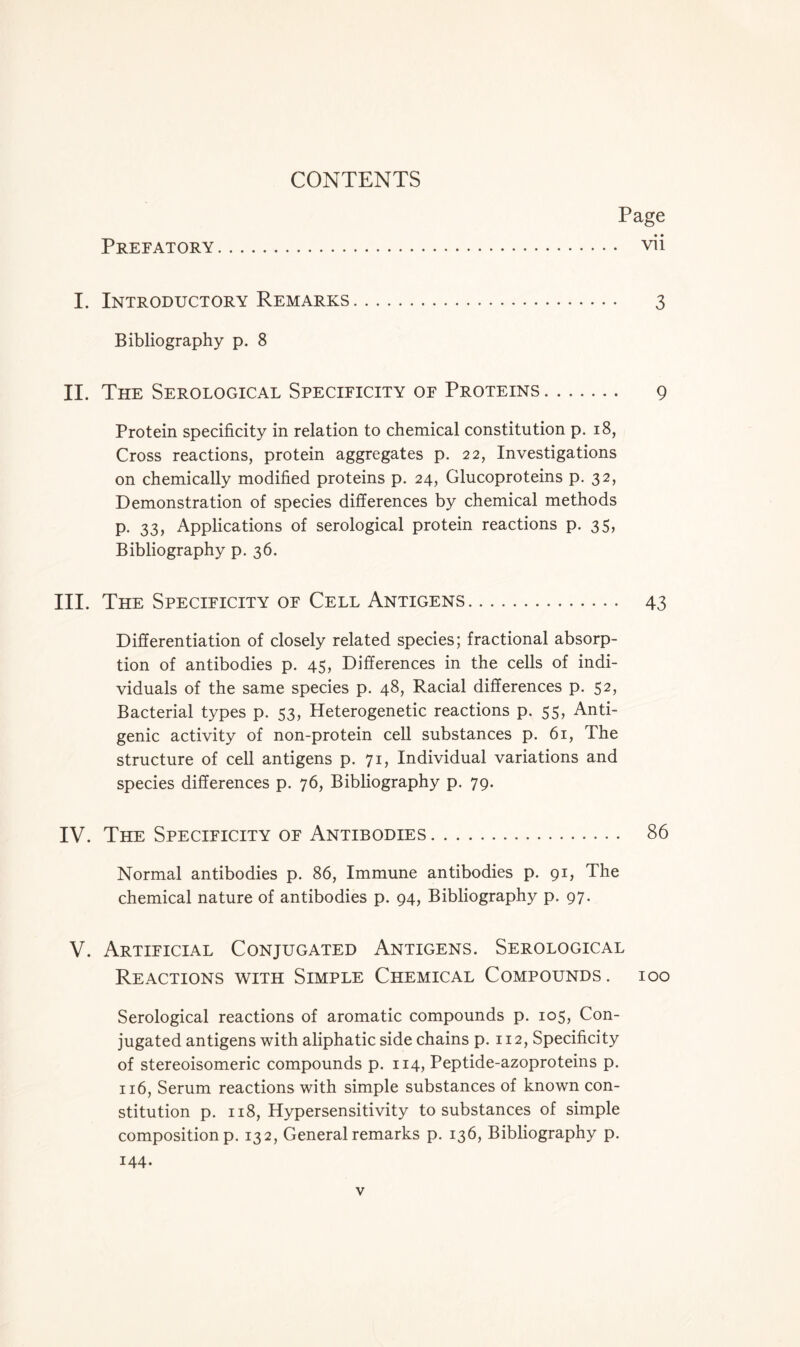 Page Prefatory vii I. Introductory Remarks 3 Bibliography p. 8 II. The Serological Specificity of Proteins 9 Protein specificity in relation to chemical constitution p. 18, Cross reactions, protein aggregates p. 22, Investigations on chemically modified proteins p. 24, Glucoproteins p. 32, Demonstration of species differences by chemical methods p. 33, Applications of serological protein reactions p. 35, Bibliography p. 36. III. The Specificity of Cell Antigens 43 Differentiation of closely related species; fractional absorp- tion of antibodies p. 45, Differences in the cells of indi- viduals of the same species p. 48, Racial differences p. 52, Bacterial types p. 53, Heterogenetic reactions p. 55, Anti- genic activity of non-protein cell substances p. 61, The structure of cell antigens p. 71, Individual variations and species differences p. 76, Bibliography p. 79. IV. The Specificity of Antibodies 86 Normal antibodies p. 86, Immune antibodies p. 91, The chemical nature of antibodies p. 94, Bibliography p. 97. V. Artificial Conjugated Antigens. Serological Reactions with Simple Chemical Compounds, ioo Serological reactions of aromatic compounds p. 105, Con- jugated antigens with aliphatic side chains p. 112, Specificity of stereoisomeric compounds p. 114, Peptide-azoproteins p. 116, Serum reactions with simple substances of known con- stitution p. 118, Hypersensitivity to substances of simple composition p. 132, General remarks p. 136, Bibliography p. 144.