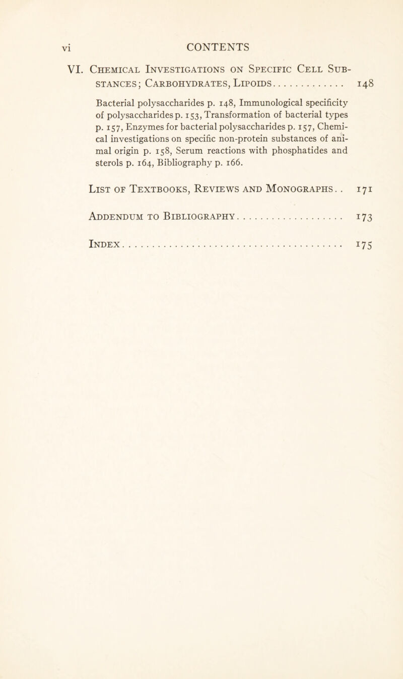 VI. Chemical Investigations on Specific Cell Sub- stances; Carbohydrates, Lipoids 148 Bacterial polysaccharides p. 148, Immunological specificity of polysaccharidesp. 153, Transformation of bacterial types p. 157, Enzymes for bacterial polysaccharides p. 157, Chemi- cal investigations on specific non-protein substances of ani- mal origin p. 158, Serum reactions with phosphatides and sterols p. 164, Bibliography p. 166. List of Textbooks, Reviews and Monographs. . 171 Addendum to Bibliography 173 Index 175